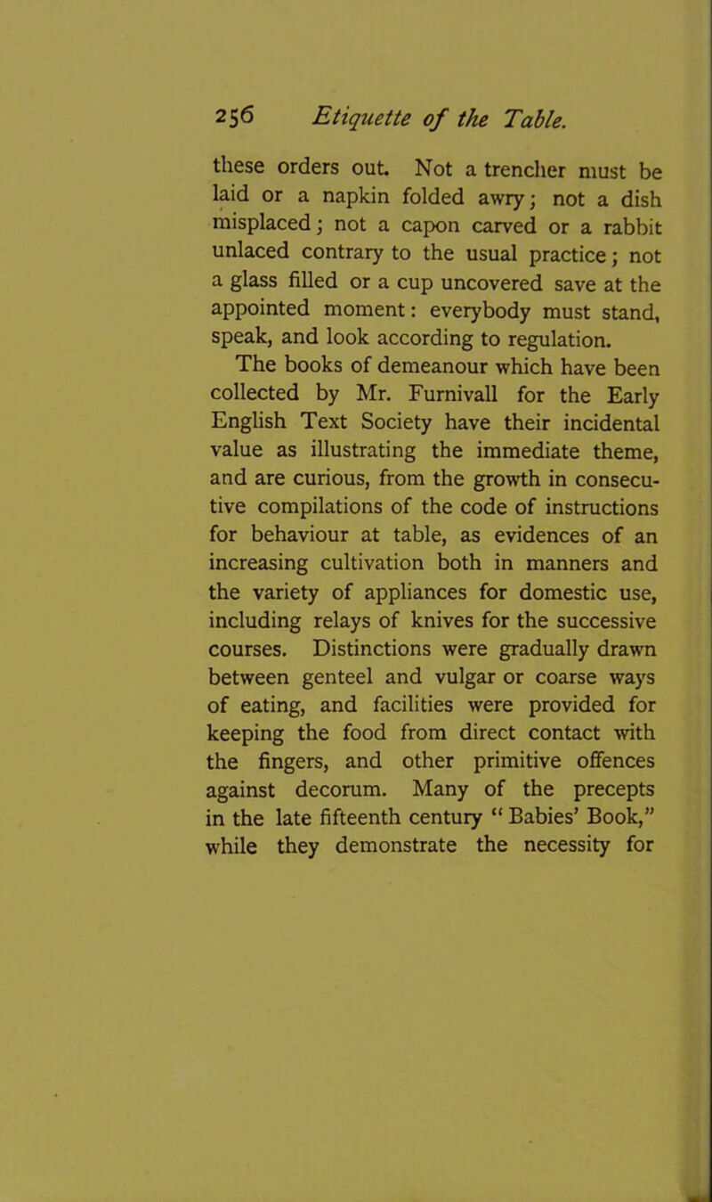 these orders out. Not a trencher must be laid or a napkin folded awry; not a dish misplaced; not a capon carved or a rabbit unlaced contrary to the usual practice; not a glass filled or a cup uncovered save at the appointed moment: everybody must stand, speak, and look according to regulation. The books of demeanour which have been collected by Mr. Furnivall for the Early Enghsh Text Society have their incidental value as illustrating the immediate theme, and are curious, from the growth in consecu- tive compilations of the code of instructions for behaviour at table, as evidences of an increasing cultivation both in manners and the variety of appliances for domestic use, including relays of knives for the successive courses. Distinctions were gradually drawn between genteel and vulgar or coarse ways of eating, and facilities were provided for keeping the food from direct contact with the fingers, and other primitive offences against decorum. Many of the precepts in the late fifteenth century “ Babies’ Book,” while they demonstrate the necessity for