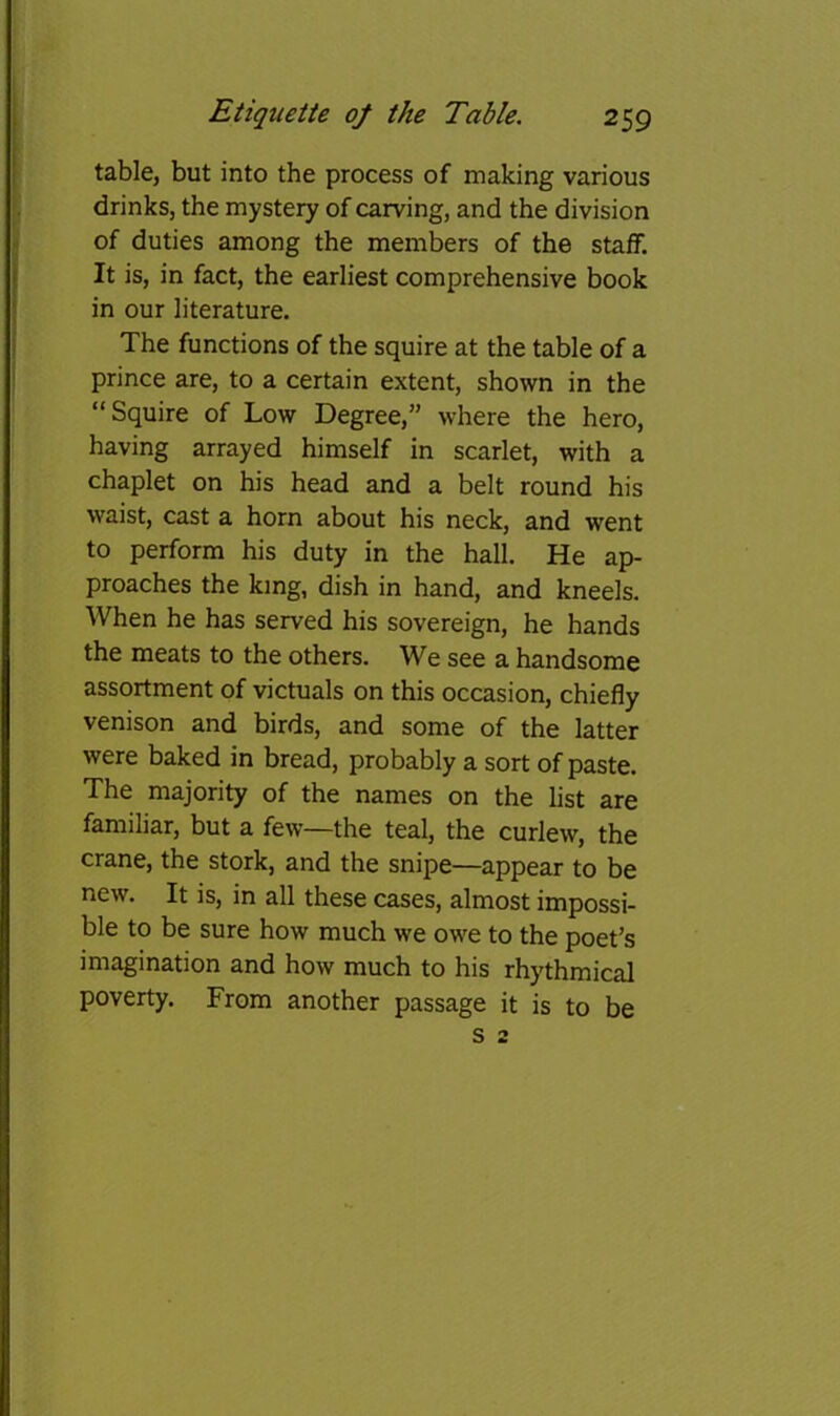 table, but into the process of making various drinks, the mystery of carving, and the division of duties among the members of the staff. It is, in fact, the earliest comprehensive book in our literature. The functions of the squire at the table of a prince are, to a certain extent, shown in the “Squire of Low Degree,” where the hero, having arrayed himself in scarlet, with a chaplet on his head and a belt round his waist, cast a horn about his neck, and went to perform his duty in the hall. He ap- proaches the king, dish in hand, and kneels. When he has served his sovereign, he hands the meats to the others. We see a handsome assortment of victuals on this occasion, chiefly venison and birds, and some of the latter were baked in bread, probably a sort of paste. The majority of the names on the list are familiar, but a few—the teal, the curlew, the crane, the stork, and the snipe—appear to be new. It is, in all these cases, almost impossi- ble to be sure how much we owe to the poet’s imagination and how much to his rhythmical poverty. From another passage it is to be