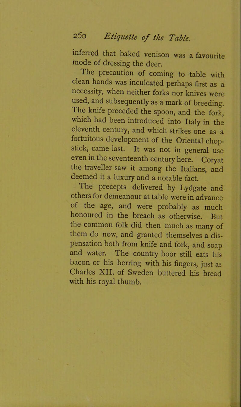 inferred that baked venison was a favourite mode of dressing the deer. The precaution of coming to table with clean hands was inculcated perhaps first as a necessity, when neither forks nor knives were used, and subsequently as a mark of breeding. The knife preceded the spoon, and the fork, which had been introduced into Italy in the eleventh century, and which strikes one as a fortuitous development of the Oriental chop- stick, came last. It was not in general use even in the seventeenth century here. Coryat the traveller saw it among the Italians, and deemed it a luxury and a notable fact. The precepts delivered by Lydgate and others for demeanour at table were in advance of the age, and were probably as much honoured in the breach as otherwise. But the common folk did then much as many of them do now, and granted themselves a dis- pensation both from knife and fork, and soap and water. The country boor still eats his bacon or his herring with his fingers, just as Charles XII. of Sweden buttered his bread with his royal thumb.