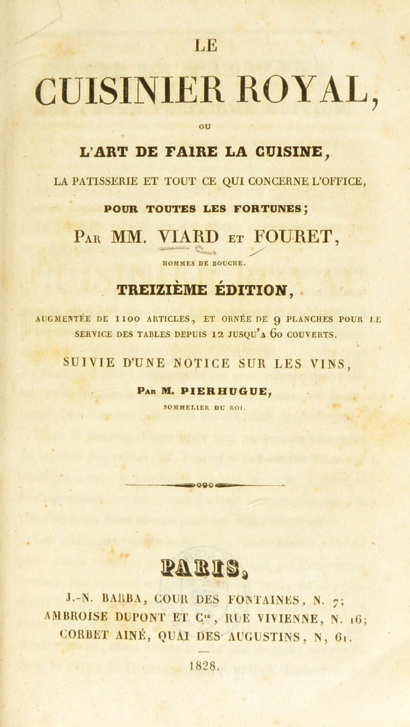 LE CUISINIER ROYAL, OU L’ART DE FAIRE LA CUISINE, LA PATISSERIE ET TOUT CE QUI CONCERNE L’OFFICE, POUR TOUTES LES FORTUNES ; Par MM. VIARD et FOURET, HOMMES DE BOUCHE. TREIZIÈME ÉDITION, AUGMENTÉE DE IIOO ARTICLES, ET ORNÉE DE 9 PLANCHES POUR LE SERVICE DES TABLES DEPUIS 12 JUSQu’a 60 COUVERTS. SUIVIE D’UNE NOTICE SUR LES VINS, Par M. PIERHUGUE, SOMMELIER DU ROI. J.-N. BARBA, COUR DES FONTAINES, N. 7; AMBROISE DUPONT ET Ç' , RUE VIVIENNE, N. 16; C.ORBET AÎNÉ, QUAI DES AUGUSTINS, N, 61. 1828.