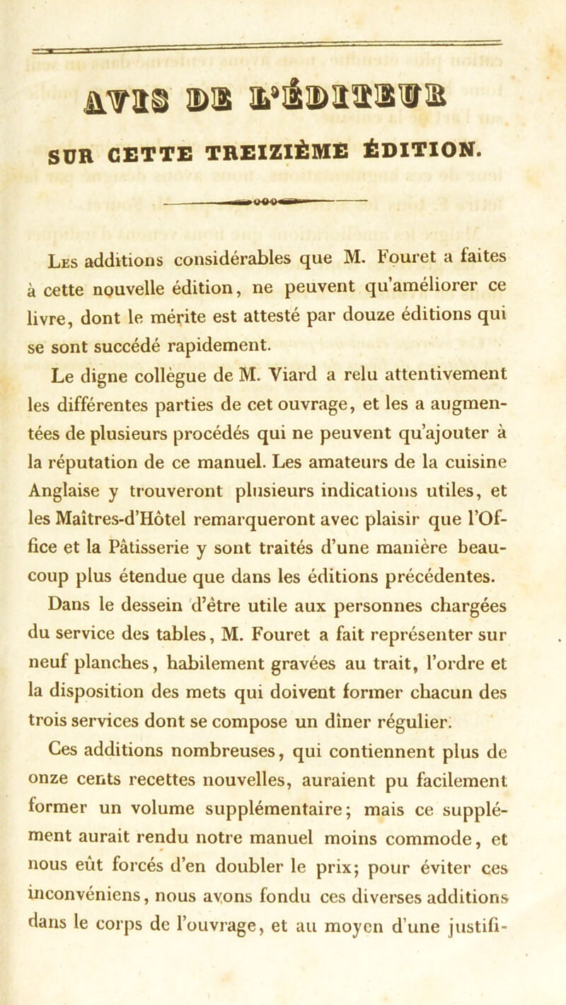 £Vt8 ©s itâmiviB SUR CETTE TREIZIÈME ÉDITION. .ir^OO^Q ügii «— Les additions considérables que M. Fouret a faites à cette nouvelle édition, ne peuvent qu’améliorer ce livre, dont le mérite est attesté par douze éditions qui se sont succédé rapidement. Le digne collègue de M. Yiard a relu attentivement les différentes parties de cet ouvrage, et les a augmen- tées de plusieurs procédés qui ne peuvent qu’ajouter à la réputation de ce manuel. Les amateurs de la cuisine Anglaise y trouveront plusieurs indications utiles, et les Maîtres-d’Hôtel remarqueront avec plaisir que l’Of- fice et la Pâtisserie y sont traités d’une manière beau- coup plus étendue que dans les éditions précédentes. Dans le dessein d’être utile aux personnes chargées du service des tables, M. Fouret a fait représenter sur neuf planches, habilement gravées au trait, l’ordre et la disposition des mets qui doivent former chacun des trois services dont se compose un dîner régulier. Ces additions nombreuses, qui contiennent plus de onze cents recettes nouvelles, auraient pu facilement former un volume supplémentaire; mais ce supplé- ment aurait rendu notre manuel moins commode, et nous eût forcés d’en doubler le prix; pour éviter ces inconvéniens, nous avons fondu ces diverses additions dans le corps de l’ouvrage, et au moyen d’une justifi-