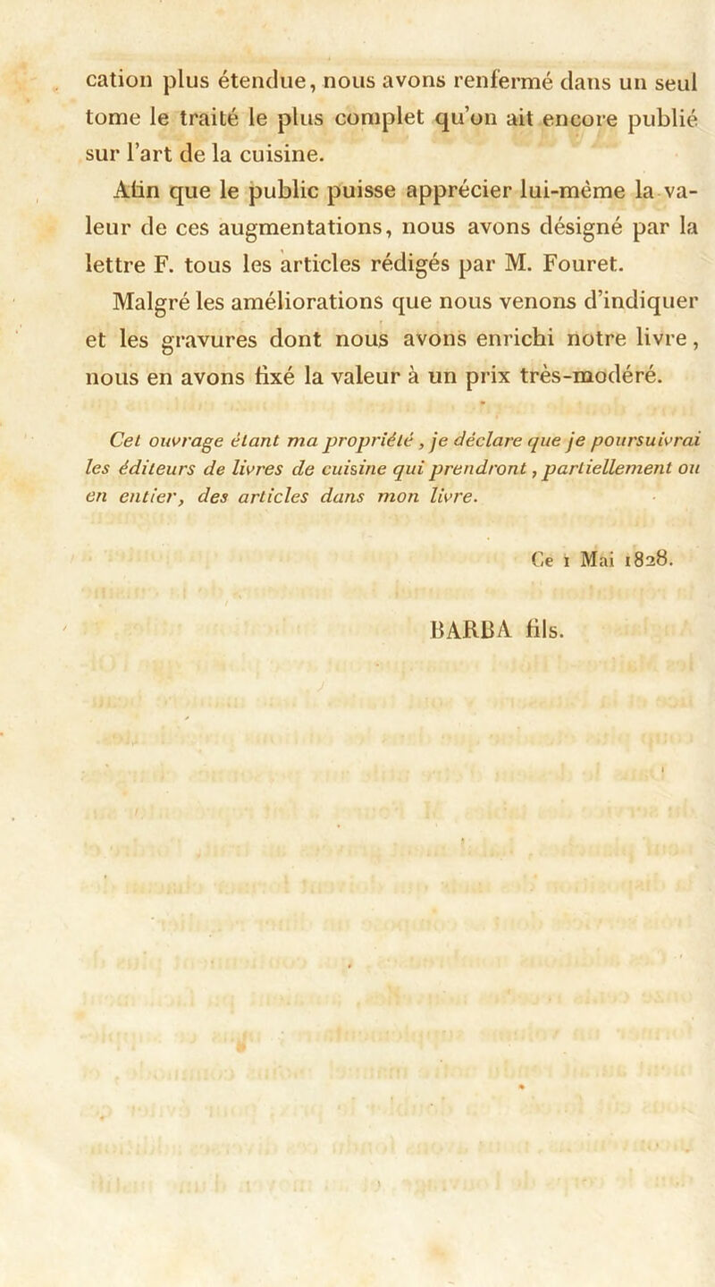cation plus étendue, nous avons renfermé dans un seul tome le traité le plus complet qu’on ait encore publié sur l’art de la cuisine. Atin que le public puisse apprécier lui-mème la va- leur de ces augmentations, nous avons désigné par la lettre F. tous les articles rédigés par M. Fouret. Malgré les améliorations que nous venons d’indiquer et les gravures dont nous avons enrichi notre livre, nous en avons fixé la valeur à un prix très-modéré. Cet ouvrage étant ma propriété, je déclare que je poursuivrai les éditeurs de livres de cuisine qui prendront, partiellement ou en entier, des articles dans mon livre. Ce i Mai 1828. BARBA fils.