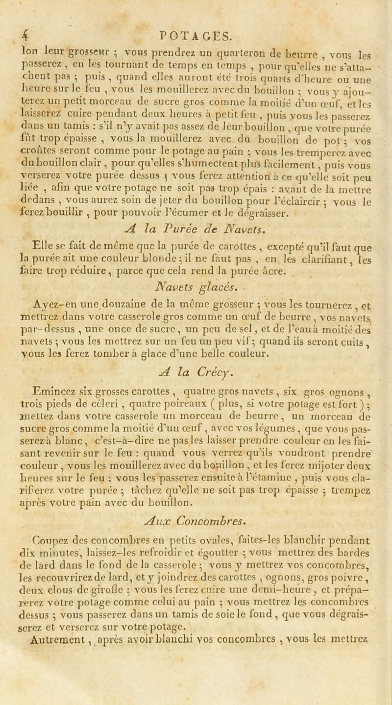 Ion leur grosseur ; vous prendrez un quarteron de beurre , vous les passerez , en les tournant de temps en temps , pour qu’elles ne s’alta— ruent pas , puis , quand elles auront etc trois quarts d heure ou une heure sur le feu , vous les mouillerez avecdu bouillon ; vous y ajou- terez un petit morceau de sucre gros comme la moitié d’un œuf, et les laisserez! cuire pendant deux heures à petit feu , puis vous les plisserez dans un tamis : s’il n’y avait pas assez de leurbouillon , que votre purée fût trop épaisse , vous la mouillerez avec du bouillon de pot ; vos croûtes seront comme pour le potage au pain ; vous les tremperez avec dubouillon clair, pour qu’elles s’humectent plus facilement, puis vous verserez votre purée dessus ; vous ferez attention à ce qu’elle soit peu liée , afin que votre potage ne soit pas trop épais : avant de la mettre dedans , vous aurez soin de jeter du bouillon pour l’éclaircir ; vous le ferez bouillir , pour pouvoir l’écumcr et le dégraisser. A la Purée de Navets. Elle se fait de meme que la purée de carottes , excepté qu’il faut que la purée ait une couleur blonde ; il ne faut pas , en les clarifiant, les faire trop réduire, parce que cela rend la purée âcre. Navets glacés. Ayez-en une douzaine de la même grosseur ; vous les tournerez , et mettrez dans votre casserole gros comme un œuf de beurre, vos navets par-dessus , une once de sucre, un peu de sel, et de l’eau à moitié des navels ; vous les mettrez sur un feu un peu vif; quand ils seront cuits , vous les ferez tombera glace d’une belle couleur. A la Crécy. Emincez six grosses carottes , quatre gros navets , six gros ognons , trois pieds de céleri , quatre poireaux ( plus, si votre potage est fort ) ; mettez dans votre casserole un morceau de beurre, un morceau de sucre gros comme la moitié d’un œuf, avec vos légumes, que vous pas- serez à blanc, c’est-à-dire ne pas les laisser prendre couleur en les fai- sant revenir sur le feu : quand vous verrez qu’ils voudront prendre couleur, vous les mouillerez avec dubouillon , et les ferez mijoter deux heures sur le feu ; vous les passerez ensuite à l’étamine , puis vous cla- rifierez votre purée ; tâchez qu’elle ne soit pas trop épaisse ; trempez après votre pain avec du bouillon. Aux Concombres. Coupez des concombres en petits ovales, faites-les blanchir pendant dix minutes, laissez-les refroidir et égoutter ; vous mettrez des bardes de lard dans le fond de la casserole ; vous y mettrez vos concombres, les recouvrirez de lard, et y joindrez des carottes , ognons, gros poivre, deux clous de girofle ; vous les ferez cuire une demi-heure , et prépa- rerez votre potage comme celui au pain ; vous mettrez les concombres dessus ; vous passerez dans un tamis de soie le fond , que vous dégrais- serez et verserez sur votre potage. Autrement, après avoir blanchi vos concombres , vous les mettrez