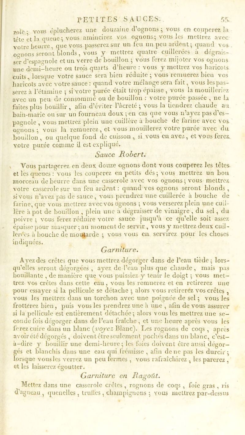joie • vous éplucherez une douzaine d’ognons ; vous en couperez la tête et la queue; vous amincirez vos ognons; vous les mettrez avec votre beurre, que vous passerez sur un feu un peu ardent; quand vos ognons seront blonds, vous y mettrez quatre cuillerées à dégrais- ser d’espagnole et un verre de bouillon ; vous ferez mijoter vos ognons une demi-heure ou trois quarts d’heure : vous y mettrez vos haricots cuits, lorsque votre sauce sera bien réduite ; vous remuerez bien vos haricots avec votre sauce: quand votre mélange sera fait, vous les pas- serez à l’étamine ; si votre purée était trop épaisse , vous la mouilleriez avec un peu de consommé ou de bouillon : votre purée passée , ne la faites plus bouillir , afin d’éviter l’âcreté ; vous la tiendrez chaude au bain-marie ou sur un fourneau doux ;en cas que vous n’ayez pas d’es- pagnole , vous mettrez plein une cuillère a bouche de farine avec vos ognons ; vous la remuerez, et vous mouillerez votre purée avec du bouillon , ou quelque fond de cuisson , si vous en avez, et vous ferez, yotre purée comme il est expliqué. Sauce Robert. Vous partagerez en deux douze ognons dont vous couperez les têtes et lés queues: vous les couperez en petits dés; vous mettrez un bon morceau de beurre dans une casserole avec vos ognons; vous mettrez votre casserole sur un feu ardent : quand vos ognons seront blonds , si vous n’avez pas de sauce, vous prendrez une cuillerée à bouche de farine, que vous mettrez avec vos Ognons ; vous verserez plein une cuil- lère à pot de bouillon , plein une à dégraisser de vinaigre , du sel, du poivre ; vous ferez réduire votre sauce jusqu’à ce qu’elle soit assez épaisse pour masquer ; au moment de servir , vous y mettrez deux cuil- lerées à bouche de moutarde ; vous vous en servirez pour les choses indiquées. Garniture. Ayez des crêtes que vous mettrez dégorger dans de l’eau tiède; lors- qu’elles seront dégorgées , ayez de l’eau plus que chaude, mais pas bouillante , de manière que vous puissiez y tenir le doigt ; vous met- trez vos crêtes dans cette eau, vous les remuerez et en retirerez une pour essayer si la pellicule se détache ; alors vous retirerez vos crêtes , vous les mettrez daus un torchon avec une poignée de sel ; vous les frotterez bien, puis vous les prendrez une à une , afin de vous assurer si la pellicule est entièrement détachée ; alors vous les mettrez une se- conde fois dégorger dans de l’eau fraîche , et une heure après vous les ferez cuire dans un blanc (-voyez Blanc). Les rognons de coqs , après avoir été dégorgés , doivent être seulement pochés dans un blanc, c’est- à-dire y bouillir une demi-heure; les foies doivent être aussi dégor- gés et blanchis dans une eau qui frémisse , afin de ne pas les durcir ; lorsque vous les verrez un peu fermes , vous rafraîchirez , les parerez , elles laisserez égoutter. Garniture en Ragoût. Mettez dans une casserole crêtes , rognons de coqs , foie gras , ris d’agneau , quenelles, trull'es , champignons ; yous mettrez par-dessus