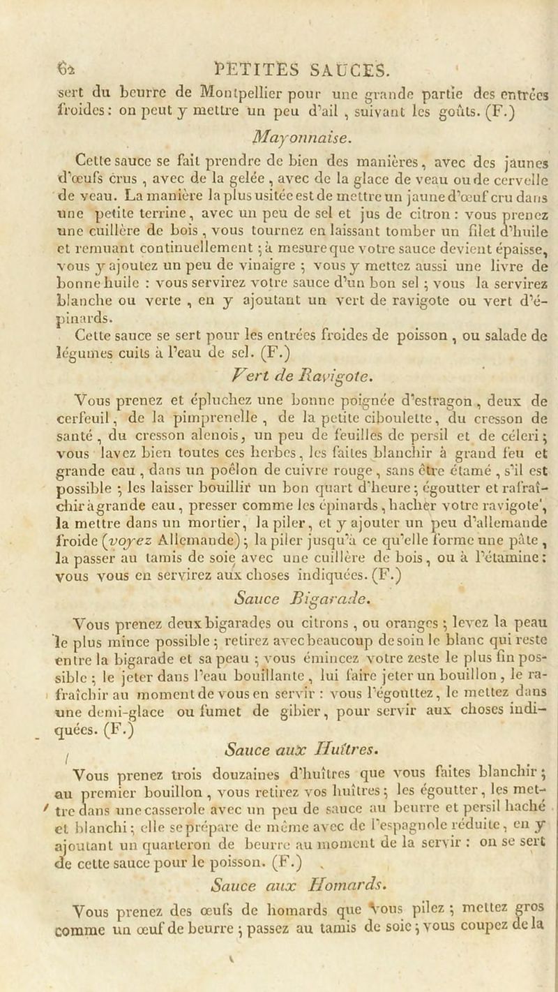 sert du beurre de Montpellier pour une grande partie des entrées froides: on peut y mettre un peu d’ail , suivant les goûts. (F.) Mayonnaise. Celle sauce se fait prendre de bien des manières, avec des jaunes d’œufs crus , avec de la gelée , avec de la glace de veau ou de cervelle de veau. La manière la plus usitée est de mettre un jaune d’œuf cru dans une petite terrine, avec un peu de sel et jus de citron : vous prenez une cuillère de bois, vous tournez en laissant tomber un filet d’huile et remuant continuellement ;à mesure que votre sauce devient épaisse, vous y ajoutez un peu de vinaigre ; vous y mettez aussi une livre de bonne liuilc : vous servirez votre sauce d’un bon sel ; vous la servirez blanche ou verte , eu y ajoutant un vert de ravigote ou vert d’é- pinards. Celte sauce se sert pour les entrées froides de poisson , ou salade de légumes cuits à l’eau de sel. (F.) Vert de Ravigote. Vous prenez et épluchez une bonne poignée d’estragon , deux de cerfeuil, de la pimprenelle , de la petite ciboulette, du cresson de santé, du cresson alcnois, un peu de feuilles de persil et de céleri; vous lavez bien toutes ces herbes, les faites blanchir à grand feu et grande eau , dans un poêlon de cuivre rouge , sans être étamé , s’il est possible ; les laisser bouillir un bon quart d'heure; égoutter et rafraî- chir àgrande eau, presser comme les épinards, hacher votre ravigote1, la mettre dans un mortier, la piler, et y ajouter un peu d’allemande froide (voyez Allemande) ; la piler jusqu’à ce qu'elle l’orme une pâte , la passer au tamis de soie avec une cuillère de bois, ou à l’étamine: vous vous en servirez aux choses indiquées. (F.) Sauce Bigarade. Vous prenez deux bigarades ou citrons , ou oranges ; levez la peau le plus mince possible ; retirez avec beaucoup de soin le blanc qui reste entre la bigarade et sa peau ; vous émincez votre zeste le plus fin pos- sible ; le jeter dans l’eau bouillante , lui faire jeter un bouillon , le ra- fraîchir au moment de vous en servir: vous l’égouttez, le mettez dans une demi-glace ou fumet de gibier, pour servir aux choses indi- quées. (F.) , Sauce aux Huîtres. Vous prenez trois douzaines d’huîtres que vous faites blanchir ; au premier bouillon , vous retirez vos huîtres; les égoutter, les met- tre dans une casserole avec un peu de sauce au beurre et persil haché et blanchi; elle sepréparc de même avec de l'espagnole réduite, en y ajoutant un quarteron de beurre au moment de la servir : on se sert de cette sauce pour le poisson. (F.) „ Sauce aux Homards. Vous prenez des œufs de homards que Vous pilez ; mettez gros comme un œuf de beurre ; passez au tamis de soie ; vous coupez de la