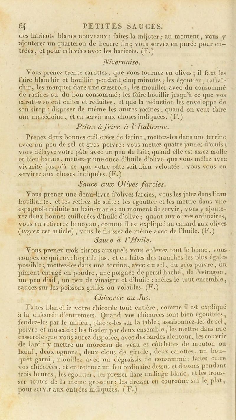 des haricots blancs nouveaux; faites-la mijoter; au moment, vous y ajouterez un quarteron de beurre fin ; vous servez en purée pour en- trées , et pour relevées avec les haricots. (F.) Nivernaise. Vous prenez trente carottes , que vous tournez en olives ; il faut les faire blanchir et bouillir pendant cinq minutes; les égoutter, rafraî- chir, les marquer dans une casserole, les mouiller avec du consommé de racines ou du bon consommé; les faire bouillir jusqu’à ce que vos carottes soient cuites et réduites, et que la réduction les enveloppe de son sirop : disposer de même les autres racines, quand on veut faire une macédoine , et en servir aux choses indiquées. (F.) Pâtes à frire à V Italienne. Prenez deux bonnes cuillerées de farine , mettez-lcs dans une terrine avec un peu de sel et gros poivre ; vous mettez quatre jaunes d’oeufs ; vous délayez votre pâte avec un peu de lait; quand elle est assez molle et bien battue, mettez-y une once d’huile d’olive que vous mêlez avec vivacité jusqu’à ce que votre pâte soit bien veloutée : vous vous en servirez aux choses indiquées. (F.) Sauce aux Olives farcies. Vous prenez une demi-livre d’olives farcies, vous les jetez dans l’eau bouillante, et les retirez de suite; les égoutter et les mettre dans une espagnole réduite au bain-marie ; au moment de servir, vous y ajoute- rez deux bonnes cuillerées d’huile d’olive ; quant aux olives ordinaires, vous en retirerez le noyau, comme il est expliqué au canard aux oliycs (voyez cet article); vous le finissez de même avec de l’huile. (F.) Sauce à l’Huile. Vous prenez trois citrons auxquels vous enlevez tout le blanc, vous coupez ce qui enveloppe le jus, et en faites des tranches les plus égales possible; mettez-lcs dans une terrine, avec du sel, du gros poivre, un piment enragé en poudre, une poignée de persil haché, de l’estragon , un peu d’ail, un peu de vinaigre et d’huile : mêlez le tout ensemble, saucez sur les poissons grillés ou volailles. (F.) Chicorée au Jus. Faites blanchir votre chicorée tout entière, comme il est expliqué à la chicorée d’entremets. Quand vos chicorées sont bien égouttées, fcndcz-lcs par le milieu , placcz-les sur la table ; assaisonnez-les de sel, poivre et muscade ; les ficeler par deux ensemble , les mettre dans une casserole que vous aurez disposée, avec des bardes alentour, les couvrir de lard : y mettre un morceau de veau et côtelettes de mouton ou bœuf, deux ognons, deux clous de girofle, deux carottes, un bou- quet garni ; mouillez avec un dégraissis de consommé : (ailes cuire x os chicorées, et entretenez un feu ordinaire dessus et dessous pendant trois heures ; les égoutter , les presser dans un linge blanc, et les trous- ser toutes de la même grosseur; les dresser en couronne sur le plat, pour sctY.r aux entrées indiquées, (F.)