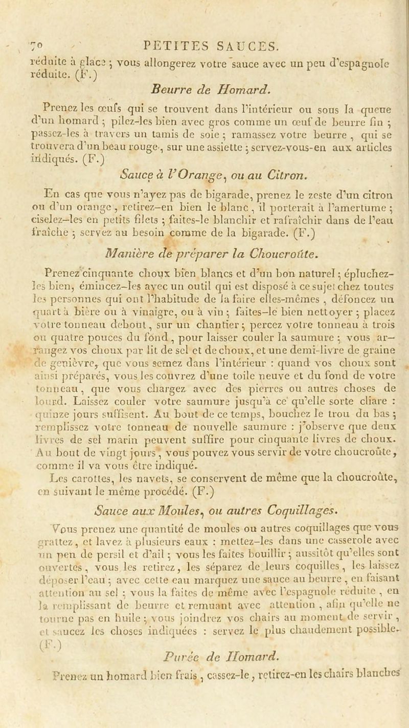 I 7° PETITES SAUCES. réduite a glaça ; vous allongerez votre sauce avec un peu d'espagnole réduite. (F.) Beurre de Homard. Prenez les œufs qui se trouvent dans l’intérieur ou sous la queue d’un homard ; pilcz-lcs bien avec gros comme un œuf de beurre fin ; passcz-les à travers un tamis de soie ; ramassez votre beurre , qui se trouvera d'un beau rouge, sur une assiette ; servez-vous-en aux. articles indiqués. (F.) Sauce à l’Orange, ou au Citron. En cas que vous n’ayez pas de bigarade, prenez le zeste d’un citron on d’un orange , retirez-en bien le blanc , il porterait à l’amertume ; ciselez—les en petits filets ; faites-le blanchir et rafraîchir dans de l’eau fraîche ; servez au besoin comme de la bigarade. (F.) Manière de préparer la Choucroûte. Prenez cinquante choux bien blancs et d’un bon naturel ; épluchez- les bien, émincez-Ies avec un outil qui est disposé à ce sujet chez toutes les personnes qui ont l’habitude de la faire elles-mêmes , défoncez un quart à bière ou à vinaigre, ou à vin ; faites-lé bien nettoyer ; placez votre tonneau debout, sur un chantier; percez votre tonneau à trois on quatre pouces du fond, pour laisser couler la saumure ; vous ar— Rangez vos choux par lit de sel et de choux, et une demi-livre de graine 'de genièvre, que vous semez dans l’intérieur : quand vos choux sont ainsi préparés, vous les couvrez d’une toile neuve et du fond de votre tonneau, que vous chargez avec des pierres ou autres choses de lourd. Laissez couler votre saumure jusqu’à ce' qu’elle sorte cliare : quinze jours suffisent. Au bout de ce temps, bouchez le trou du bas ; remplissez votre tonneau de nouvelle saumure : j’observe que deux livres de sel marin peuvent suffire pour cinquante livres de choux. Au bout de vingt jours* vous pouvez vous servir de votre choucroûte, comme il va vous être indiqué. Les carottes, les navets, se conservent de même que la choucroûte, en suivant le même procédé. (F.) Sauce aux Moules, ou autres Coquillages. Vous prenez une quantité de moules ou autres coquillages que vous grattez, et lavez à plusieurs eaux : mellez-les dans une casserole avec un peu de persil et d’ail ; vous les faites bouillir; aussitôt quelles sont ouvertes, vous les retirez, les séparez de.leurs coquilles, les laissez déposer l’eau ; avec celte eau marquez une sauce au beurre , en faisant attention au sel ; vous la faites de même avec l’espagnole réduite , en la remplissant de beurre et remuant avec attention , afin qu’elle ne tourne pas en huile; vous joindrez vos chairs au moment de servir, et saucez les choses indiquées : servez le plus chaudement possible. (F.) Purée de Homard. Prenez un homard bien frais, casscz-le, rctircz-cn les chairs blanches