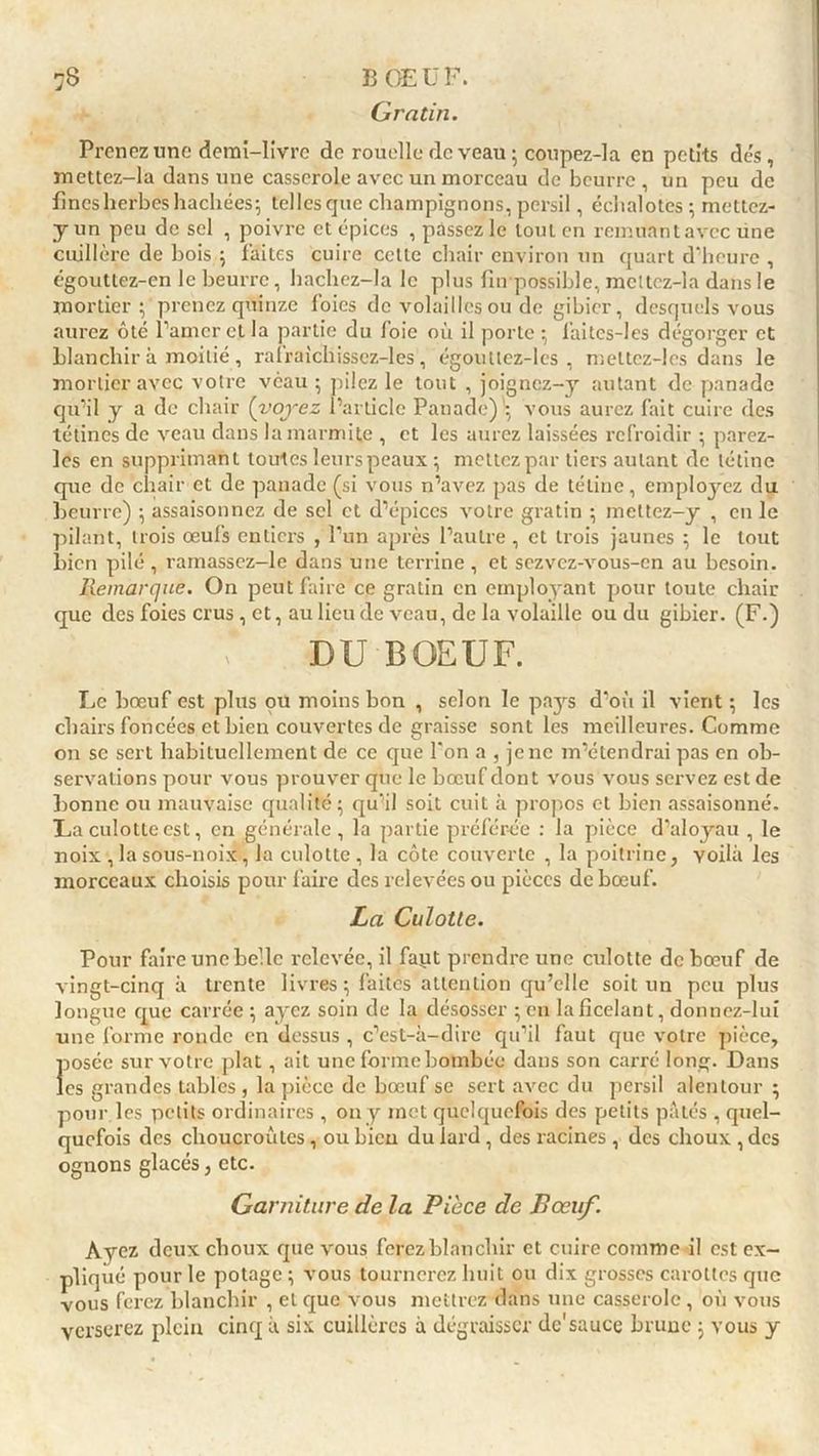 Gratin. Prenez une demi-livre de rouelle de veau ; coupez-la en petits des, mettez-la dans une casserole avec un morceau de beurre, un peu de fines herbes hachées; telles que champignons, persil, échalotes ; mettez- y un peu de sel , poivre et épices , passez le tout en remuant avec une cuillère de bois ; faites cuire cette chair environ un quart d'heure , égouttez-cn le beurre, hachez-la le plus {Impossible, mcttcz-la dans le mortier; prenez quinze foies de volailles ou de gibier, desquels vous aurez ôté l’amer et la partie du f oie où il porte ; faites-les dégorger et blanchir à moitié , rafraichisscz-les, égoutlez-les , meltcz-les dans le mortier avec voire veau ; pilez le tout , joignez-y autant de panade qu’il y a de chair {voyez l’article Panade)\ vous aurez fait cuire des tétines de veau dans la marmite , et les aurez laissées refroidir ; parez- les en supprimant toutes leurs peaux ; mettez par tiers autant de tétine que de chair et de panade (si vous n’avez pas de tétine, employez du beurre) ; assaisonnez de sel et d’épices votre gratin ; mettez-y , en le pilant, trois œufs entiers , l’un après l’autre , et trois jaunes ; le tout bien pilé , ramassez—le dans une terrine, et sezvcz-vous-cn au besoin. Remarque. On peut faire ce gratin en employant pour toute chair que des foies crus, et, au lieu de veau, de la volaille ou du gibier. (F.) DU BOEUF. Le bœuf est plus ou moins bon , selon le pays d’où il vient ; les chairs foncées et bien couvertes de graisse sont les meilleures. Comme on se sert habituellement de ce que l'on a , je ne m’étendrai pas en ob- servations pour vous prouver que le bœuf dont vous vous servez est de bonne ou mauvaise qualité; qu’il soit cuit à propos et bien assaisonné. La culotte est, en générale, la partie préférée : la pièce d’aloyau , le noix , la sous-noix, la culotte , la côte couverte , la poitrine, voilà les morceaux choisis pour faire des relevées ou pièces de bœuf. La Culotte. Pour faire une belle relevée, il fapt prendre une culotte de bœuf de vingt-cinq à trente livres; faites attention qu’elle soit un peu plus longue que carrée ; ayez soin de la désosser ; en la ficelant, donnez-lui une forme ronde en dessus , c’est-à-dire qu’il faut que votre pièce, posée sur votre plat , ait une forme bombée dans son carré long. Dans les grandes tables , la pièce de bœuf se sert avec du persil alentour ; pour les petits ordinaires , on y met quelquefois des petits pâtés , quel- quefois des choucroutes, ou bien du lard, des racines , des choux , des ognons glacés, etc. Garniture de la Pièce de P œuf. Ayez deux choux que vous ferez blanchir et cuire comme il est ex- pliqué pour le potage ; vous tournerez huit ou dix grosses carottes que vous ferez blanchir , et que vous mettrez dans une casserole , où vous verserez plein cinq à six cuillères à dégraisser de'sauce brune ; vous y
