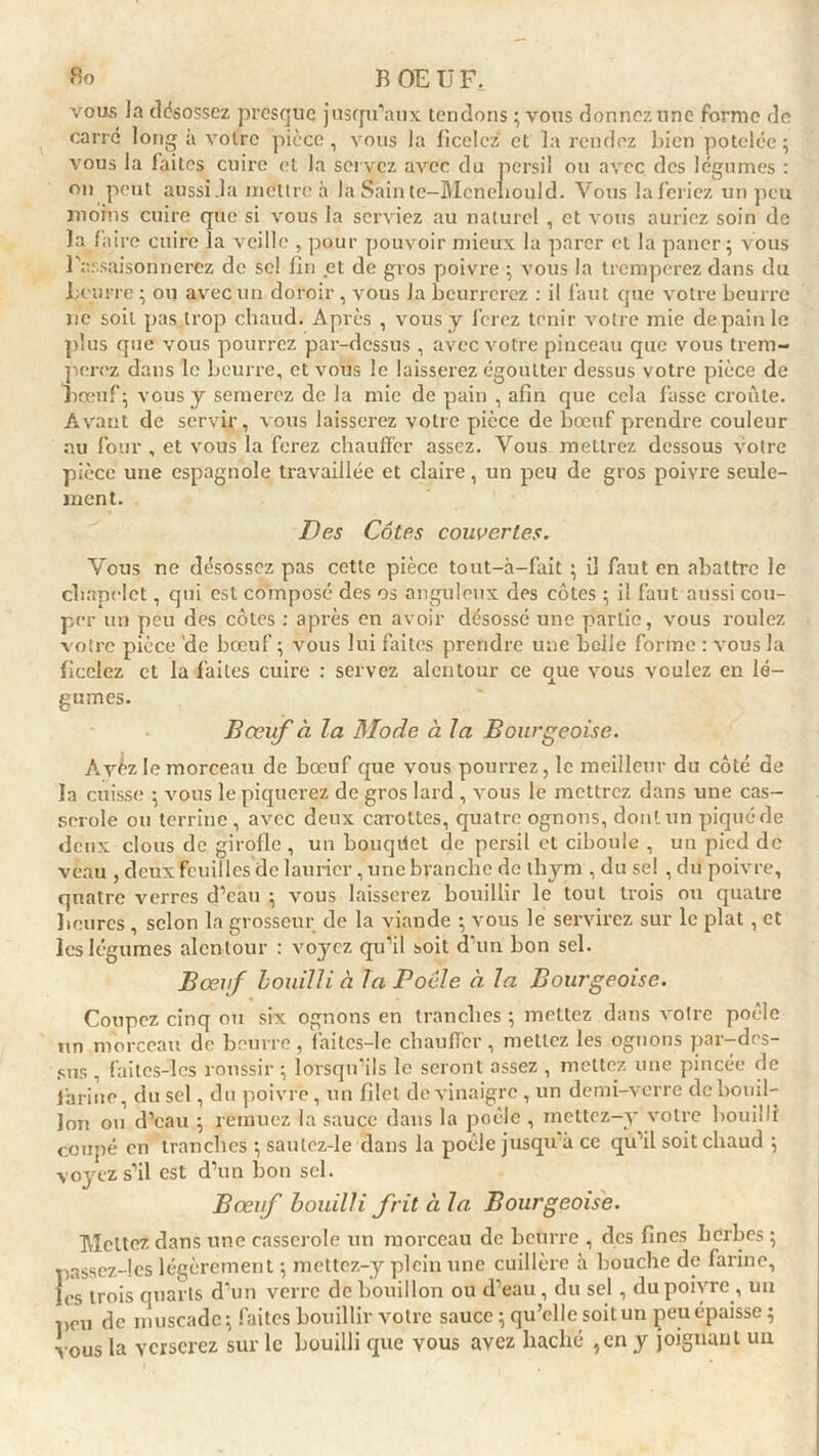vous la désossez presque jusqu'aux tendons ; vous donnez une forme de carre long à votre pièce, vous la ficelez* et la rendez bien potelée; vous la laites cuire et la servez avec du persil ou avec des légumes : on peut aussi .la mettre à la Sain tc-Mcnehould. Vous la feriez un peu moins cuire que si vous la serviez au naturel , et vous auriez soin de la faire cuire la veille , pour pouvoir mieux la parer et la paner; vous l'assaisonnerez de sc! fin et de gros poivre ; vous la tremperez dans du Leurre ; ou avec un doroir, vous la beurrerez : il faut que votre beurre ne soit pas trop chaud. Après , vous y ferez tenir votre mie depainle plus que vous pourrez par-dessus , avec votre pinceau que vous trem- perez dans le beurre, et vous le laisserez égoutter dessus votre pièce de Lœuf ; vous y semerez de la mie de pain , afin que cela fasse croûte. Avant de servir, vous laisserez votre pièce de bœuf prendre couleur au four , et vous la ferez chauffer assez. Vous mettrez dessous votre pièce une espagnole travaillée et claire, un peu de gros poivre seule- ment. Des Côtes couvertes. Vous ne désossez pas cette pièce tout-à-fait ; il faut en abattre le chapelet, qui est composé des os anguleux des côtes ; il faut aussi cou- per un peu des côtes : après en avoir désossé une partie, vous roulez votre pièce de bœuf ; vous lui faites prendre une belle forme : vous la ficelez et la faites cuire : servez alentour ce que vous voulez en lé- gumes. Bœuf à la Mode à la Bourgeoise. Ayèz le morceau de bœuf que vous pourrez, le meilleur du côté de la cuisse ; vous le piquerez de gros lard , vous le mettrez dans une cas- serole ou terrine , avec deux carottes, quatre ognons, dont un piqué de deux clous de girofle , un bouqdet de persil et ciboule , un pied de veau , deux feuilles de laurier, une branche de thym , du se! , du poivre, quatre verres d'eau ; vous laisserez bouillir le tout trois ou quatre heures , selon la grosseur de la viande ; vous le servirez sur le plat , et les légumes alentour : voyez qu'il soit d'un bon sel. Bœuf bouilli à Ta Poêle à la Bourgeoise. Coupez cinq ou six ognons en tranches ; mettez dans votre poêle un morceau de beurre, faites-le chauffer, mettez les ognons par-des- sus , faites-les roussir ; lorsqu’ils le seront assez , mettez une pincée de farine, du sel, du poivre, un filet de vinaigre , un demi-verre de bouil- lon ou d’eau ; remuez la sauce dans la poêle , mettez-y votre bouilli coupé en tranches ; saulez-le dans la poêle jusqu à ce qu'il soit chaud ; voyez s’il est d’un bon sel. Bœuf bouilli frit à la Bourgeoise. Mettez dans une casserole un morceau de beurre , des fines herbes ; passez-les légèrement ; mettez-y plein une cuillère à bouche de farine, les trois quarts d’un verre de bouillon ou d’eau , du sel, du poivre , un peu de muscade; faites bouillir votre sauce ; qu’elle soit un peu épaisse ; vous la verserez sur le bouilli que vous avez haché ,en y joignant un