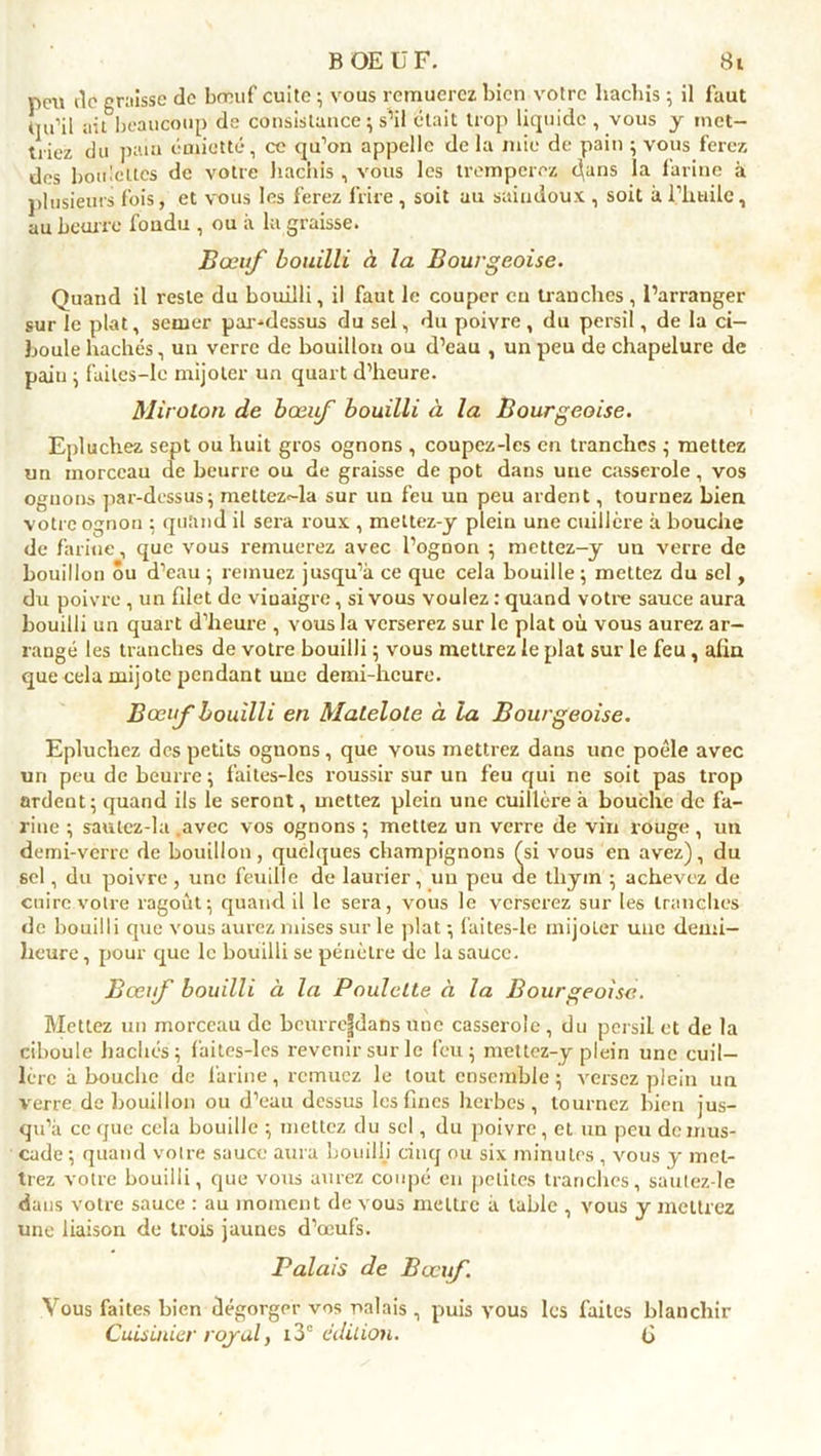 peu rie graisse de bœuf cuite ; vous remuerez bien votre hachis ; il faut rju’il aiL beaucoup de consistance ; s’il était trop liquide , vous y met- triez du paiu émietté, ce qu’on appelle de la mie de pain ; vous ferez des bomcltcs de votre hachis , vous les tremperez dans la farine à plusieurs fois, et vous les ferez frire , soit au saindoux , soit à l’huile, au beurre foudu , ou à la graisse. Bœuf bouilli à la Bourgeoise. Quand il reste du bouilli, il faut le couper eu tranches , l’arranger sur le plat, semer par-dessus du sel, du poivre , du persil, de la ci- boule hachés, un verre de bouillon ou d’eau , un peu de chapelure de paiu ; failcs-le mijoter un quart d’heure. Miroton de bœuf bouilli à la Bourgeoise. Epluchez sept ou huit gros ognons , coupez-les en tranches ; mettez un morceau de beurre ou de graisse de pot dans une casserole, vos ognons par-dessus; mettez-la sur un feu un peu ardent, tournez bien votre ognon ; quand il sera roux , mettez-y plein une cuillère à bouche de farine, que vous remuerez avec l’ognon ; mettez-y un verre de bouillon Su d’eau ; remuez jusqu’à ce que cela bouille ; mettez du sel, du poivre , un filet de vinaigre, si vous voulez : quand votre sauce aura bouilli un quart d’heure , vous la verserez sur le plat où vous aurez ar- rangé les tranches de votre bouilli ; vous mettrez le plat sur le feu, alin que cela mijote pendant une demi-heure. Bœuf bouilli en Matelote à la Bourgeoise. Epluchez des petits ognons, que vous mettrez dans une poêle avec un peu de beurre; faites-lcs roussir sur un feu qui ne soit pas trop ardent; quand ils le seront, mettez plein une cuillère à bouche de fa- rine ; saulcz-la .avec vos ognons ; mettez un verre de vin rouge, un demi-verre de bouillon, quelques champignons (si vous en avez), du sel, du poivre, une feuille de laurier, un peu de thym ; achevez de cuire votre ragoût; quand il le sera, vous le verserez sur les tranches de bouilli que vous aurez mises sur le plat ; faites-le mijoler une demi- heure , pour que le bouilli se pénètre de la sauce. Bœuf bouilli à la Poulette à la Bourgeoise. Mettez un morceau de bcurreldans une casserole, du pcrsiL et de la ciboule hachés; faites-les revenir sur le feu; mctlez-y plein une cuil- lère abouche de latine, remuez le tout ensemble; versez plein un verre de bouillon ou d’eau dessus les fines herbes, tournez bien jus- qu’à ce que cela bouille ; mettez du sel, du poivre, et un peu de mus- cade ; quand votre sauce aura bouilli cinq ou six minutes , vous y met- trez votre bouilli, que vous aurez coupé en petites tranches, sautez-le dans votre sauce : au moment de vous mettre à table , vous y mettrez une liaison de trois jaunes d’œufs. Balais de Bœuf. Vous faites bien dégorger vos nalais , puis vous les faites blanchir Cuisinier royal, i3° édition. (j
