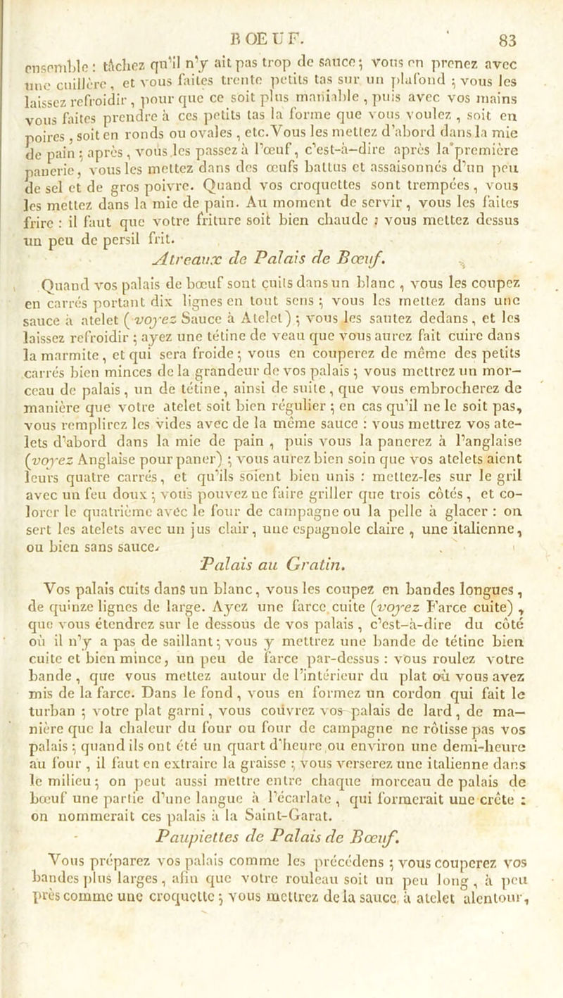 ensemble: tâchez qu'il n’y ait pas trop de sauce-, vous on prenez avec une cuillère, et vous faites trente petits tas sur un plafond ; vous les laissez refroidir, pour que ce soit plus maniable , puis avec vos mains vous faites prendre à ces petits tas la forme que vous voulez , soit en poires, soit en ronds ou ovales , etc.Vous les mettez d’abord dans la mic de pain ; après , vous les passez à l’œuf, c’est-à-dire après la*première paucrie, vous les mettez dans des œufs battus et assaisonnes d’un peu de sel et de gros poivre. Quand vos croquettes sont trempées, vous les mettez dans la mic de pain. Au moment de servir, vous les faites frire : il faut que votre friture soit bien chaude ; vous mettez dessus un peu de persil frit. Air eaux de Palais de Bœuf. Quand vos palais de bœuf sont cuits dans un blanc , vous les coupez en carrés portant dix lignes en tout sens; vous les mettez dans une sauce à atelet (voyez Sauce à Alelet) -, vous les sautez dedans, et les laissez refroidir ; ayez une tétine de veau que vous aurez fait cuire dans la marmite, et qui sera froide ; vous en couperez de même des petits carrés bien minces de la grandeur de vos palais $ vous mettrez un mor- ceau de palais, un de tétine, ainsi de suite , que vous embrocherez de manière que votre atelet soit bien régulier ; en cas qu’il ne le soit pas, vous remplirez les vides avec de la même sauce : vous mettrez vos ate- lets d’abord dans la mie de pain , puis vous la panerez à l’anglaise (voyez Anglaise pour paner) ; vous aurez bien soin que vos atelets aient leurs quatre carrés, et qu’ils soient bien unis : metlez-les sur le gril avec un feu doux ; vous pouvez ue faire griller que trois côtés , et co- lorer le quatrième avec le four de campagne ou la pelle à glacer : on sert les atelets avec un jus clair, une espagnole claire , une italienne, ou bien sans sauce.» Palais au Gratin. Vos palais cuits dans un blanc, vous les coupez en bandes longues , de quinze lignes de large. Ayez une farce cuite (voyez Farce cuite) , que vous étendrez sur le dessous de vos palais , c’est-à-dire du côté où il n’y a pas de saillant \ vous y mettrez une bande de tétine bien cuite et bien mince, un peu de farce par-dessus : vous roulez votre bande , que vous mettez autour de l’intérieur du plat où vous avez mis de la farce. Dans le fond, vous en formez un cordon qui fait le turban ; votre plat garni, vous couvrez vos palais de lard, de ma- nière que la chaleur du four ou four de campagne ne rôtisse pas vos palais; quand ils ont été un quart d’heure ou environ une demi-heure au four , il faut en extraire la graisse ; vous verserez une italienne dans le milieu 5 on peut aussi mettre entre chaque morceau de palais de bœuf une partie d’une langue à l’écarlate, qui formerait une crête : on nommerait ces palais à la Saint-Garat. Paupiettes de Palais de Bœuf. Vous préparez vos palais comme les précédcns ; vous couperez vos bandes plus larges, afin que votre rouleau soit un peu long, à peu près comme une croquette \ vous mettrez delà sauce à alelet alentour,