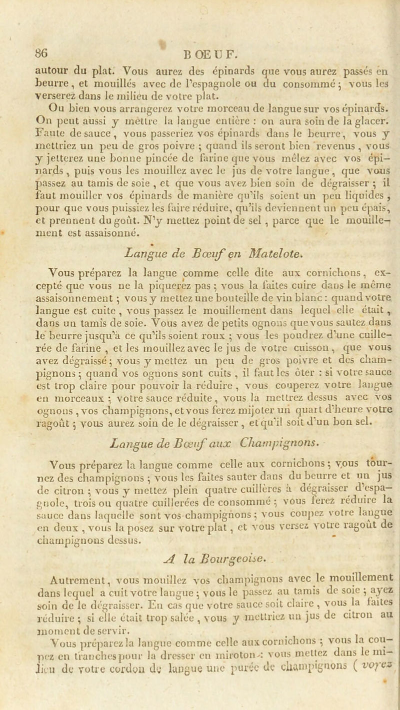 autour cîu plat. Vous aurez des épinards que vous aurez passés én beurre, et mouillés avec de l’espagnole ou du consommé ; vous les verserez dans le milieu de votre plat. Ou bien vous arrangerez votre morceau de langue sur vos épinards. On peut aussi y mèttre la langue entière : on aura soin de la glacer. Faute de sauce, vous passeriez vos épinards dans le beurre, vous y mettriez un peu de gros poivre ; quand ils seront bien revenus, vous y jetterez une bonne pincée de farine que vous mêlez avec vos épi- nards , puis vous les mouillez avec le jüs de votre langue, que vous passez au tamis de soie , et que vous avez bien soin de dégraisser ; il faut mouiller vos épinards de manière qu’ils soient un peu liquides , pour que vous puissiez les faire réduire, qu’ils deviennent un peu épais, et prennent du goût. N’y mettez point de sel , parce que le mouille- inent est assaisonné. Langue de Bœuf en Matelote. Vous préparez la langue comme celle dite aux cornichons, ex- cepté que vous ne la piquerez pas ; vous la faites cuire dans le même assaisonnement ; vous y mettez une bouteille de vin blanc : quand votre langue est cuite , vous passez le mouillernent dans lequel elle était, dans un tamis de soie. Vous avez de petits ognons que vous sautez dans lé beurre jusqu’à ce qu’ils soient roux ; vous les poudrez d’une cuille- rée de farine , et les mouillez avec le jus de votre cuisson, que vous avez dégraissé ; vous y mettez un peu de gros poivre et des cham- pignons; quand vos ognons sont cuits , il faut les ôter : si votre sauce est trop claire pour pouvoir la réduire, vous couperez votre langue en morceaux ; votre sauce réduite, vous la mettrez dessus avec vos ognons , vos champignons, et vous ferez mijoter un quart d’heure votre ragoût ; vous aurez soin de le dégraisser, et qu'il soit d'un bon sel. Langue de Bœif aux Champignons. Vous préparez la langue comme celle aux cornichons ; v,ous tour- nez des champignons ; vous les faites sauter dans du beurre et un jus de citron ; vous y mettez plein quatre cuillères a dégraisser d’espa- gnole, trois ou quatre cuillerées de consommé ; vous ferez réduire la sauce dans laquelle sont vos champignons ; vous coupez votre langue en deux , vous la posez sur votre plat, et vous versez votre ragoût de champignons dessus. A la Bourgeoise. Autrement, vous mouillez vos champignons avec le mouillernent dans lequel a cuit votre langue ; vous le passez au tamis de soie ; ayez soin de le dégraisser. En cas que votre sauce soit claire , vous la laites réduire ; si elle était trop salée , vous y mettriez un jus de citron au moment de servir. Vous préparez la langue comme celle aux cornichons ; vous la cou- pez en franches pour la dresser en miroton-: vous mettez dans le mi- Jicu de votre cordon dy langue une purée de champignons ( vo; c~>