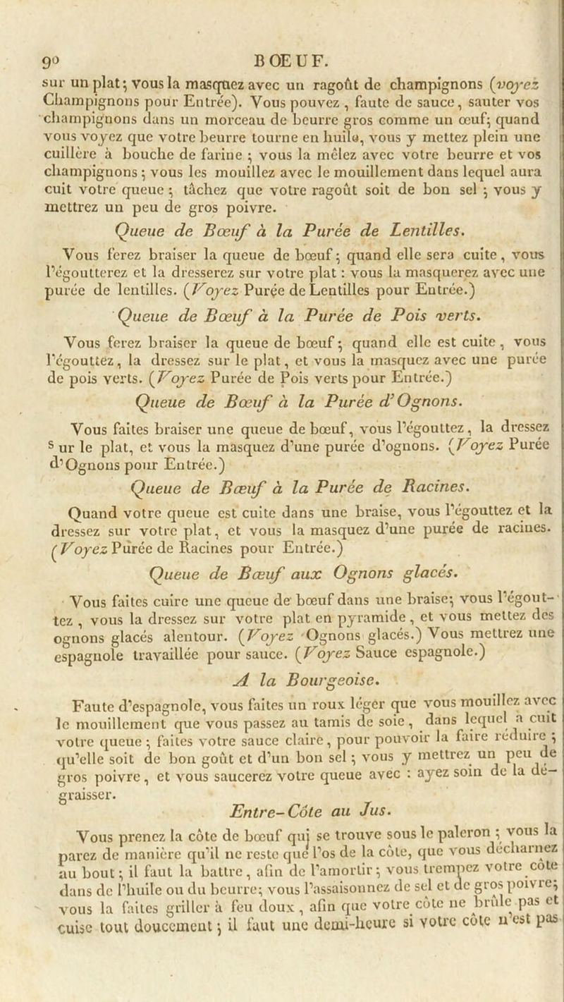 sur un plat; vous la masquez avec un ragoût de champignons (voyez Champignons pour Entrée). Vous pouvez , faute de sauce, sauter vos champignons dans un morceau de beurre gros comme un œuf; quand vous voyez que votre beurre tourne en huilo, vous y mettez plein une cuillère à bouche de farine ; vous la mêlez avec votre beurre et vos champignons ; vous les mouillez avec le mouillement dans lequel aura cuit votre queue ; tâchez que votre ragoût soit de bon sel ; vous y mettrez un peu de gros poivre. Queue de Bœuf à la Purée de Lentilles. Vous ferez braiser la queue de bœuf ; quand elle sera cuite, vous l’égoutterez et la dresserez sur votre plat : vous la masquerez avec une purée de lentilles. (Voyez Purée de Lentilles pour Entrée.) Queue de Bœuf à la Purée de Pois verts. Vous ferez braiser la queue de bœuf ; quand elle est cuite, vous l’égouttez, la dressez sur le plat, et vous la masquez avec une purée de pois verts. ( Voyez Purée de Pois verts pour Entrée.) Queue de Bœuf à la Purée d’O gnons. Vous faites braiser une queue de bœuf, vous l’égouttez, la dressez s ur le plat, et vous la masquez d’une purée d’ognons. (Voyez Purée d’Ognous pour Entrée.) Queue de Bœif à la Purée de Racines. Quand votre queue est cuite dans une braise, vous l’égouttez et la dressez sur votre plat, et vous la masquez d’une purée de racines. (Voyez P tirée de Racines pour Entrée.) Queue de Bœuf aux O gnons glacés. Vous faites cuire une queue de bœuf dans une braise; vous 1 égout- tez , vous la dressez sur votre plat en pyramide, et vous mettez des ognons glacés alentour. (Voyez Ognons glacés.) Vous mettrez une espagnole travaillée pour sauce. (Voyez Sauce espagnole.) A la Bourgeoise. Faute d’espagnole, vous faites un roux léger que vous mouillez avec le mouillement que vous passez au tamis de soie, dans lequel a cuit votre queue ; faites votre sauce claire, pour pouvoir la faire îéduiie ; qu’elle soit de bon goût et d’un bon sel ; vous y mettrez un peu ue gros poivre, et vous saucerez votre queue avec : ayez soin de la dé- graisser. Entre-Côte au Jus. Vous prenez la côte de bœuf qui se trouve sous le paleron ; vous la parez de manière qu’il ne reste que l’os de la côte, que vous déchaînez au bout; il faut la battre, afin de l’amortir; vous trempez votre cote dans de l’huile ou du beurre; vous l’assaisonnez de sel et de gros poivre; vous la faites griller à feu doux, afin que votre côte ne brûle pas et cuise tout doucement ; il faut une demi-heure si votre côte u est pas