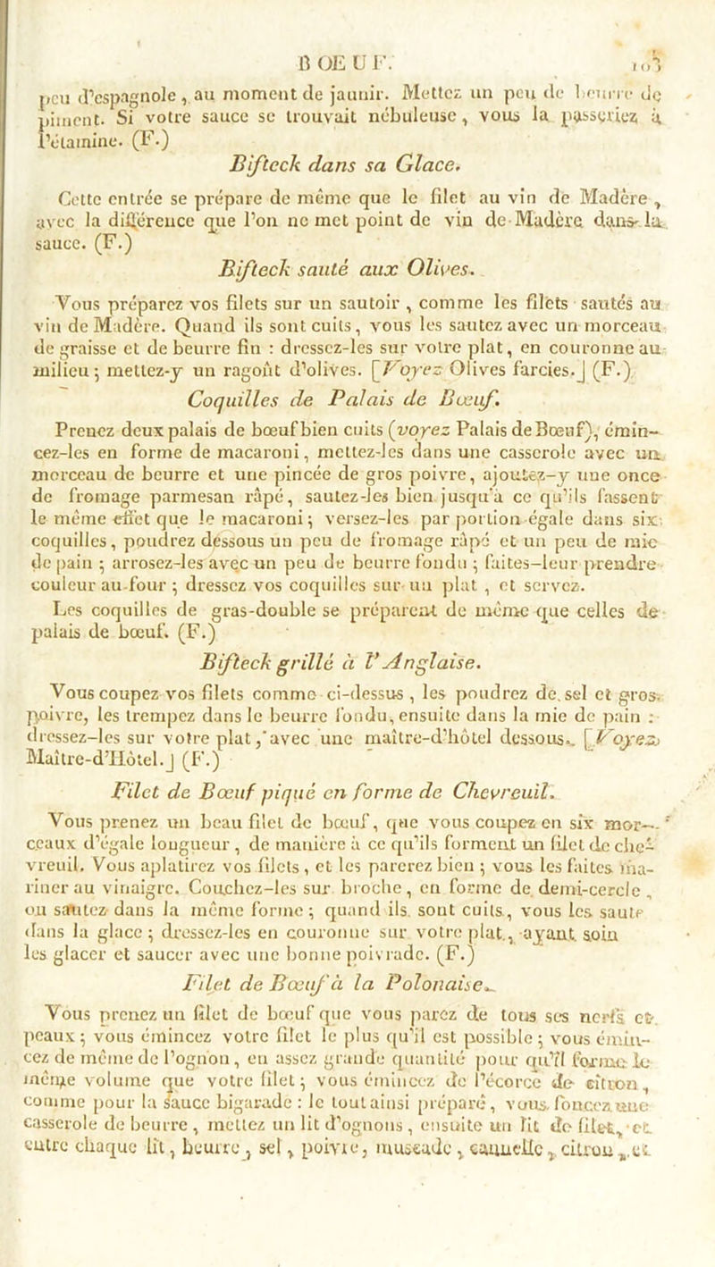 1 O J peu (l’espagnole, au moment de jaunir. Mettez un peu de beurre de piment- Si votre sauce se trouvait nébuleuse, vous la paieriez à, f’élainine. (F.) Bifteck dans sa Glace. Cette entrée se prépare de même que le filet au vin de Madère , avec la différence que l’on ne met point de vin de■ Madère dans-la. sauce. (F.) Bifteck santé aux Olives. Vous préparez vos filets sur un sautoir , comme les filets sautés au vin de Madère. Quand ils sont cuits, vous les sautez avec uri morceau de graisse et de beurre fin : dressez-les sur votre plat, en couronne au milieu 5 mellcz-y un ragoût d’olives. '[V'oyez Olives farcies.J (F.) Coquilles de Palais de B œuf. Prenez deux palais de bœuf bien cuits (voyez Palais de Bœuf), émin- cez-les en forme de macaroni, meltez-les dans une casserole avec un morceau de beurre et une pincée de gros poivre, ajoutez-y une once de fromage parmesan râpé, sautez-les bien jusqu’à ce qu’ils fassent; le même effet que le macaroni ; versez-Ies par pot Lion égale dans six coquilles, poudrez dessous un peu de fromage râpé et un peu de raie de [tain ; arrosez-les avec un peu de beurre fondu ; faites-leur prendre couleur au four ; dressez vos coquilles sur un plat , et servez. Les coquilles de gras-double se préparent de même que celles de palais de bœuf. (F.) Bifteck grillé à V Anglaise. Vous coupez vos filets comme ci-dessus , les poudrez de. sel et gros, poivre, les trempez dans le beurre fondu, ensuite dans la rnie de pain ; dressez-les sur votre plat,'avec une maître-d’hôtel dessous.. \Voyezs Maître-d’Iiôtel.j (F.) Filet de Bœuf piqué en Corme de Chevreuil. Vous prenez un beau filet de bœuf, que vous coupez en six mor—'* ceaux d’égale longueur , de manière à ce qu’ils forment un filet de che- vreuil. Vous aplatirez vos filets, et les parerez bien ; vous les faites ma- riner au vinaigre. Couchez-les sur broche, eu forme de demi-cercle „ ou sautez-dans la même forme; quand ils sont cuits, vous les saute dans la glace ; dressez-les en couronne sur votre plat., ayant, soin les glacer et saucer avec une bonne poivrade. (F.) Filet de Bœuf à la Polonaise^ Vous prenez un filet de bœuf que vous parez de tous ses nerfs et-, peaux; vous émincez votre filet le plus qu’il est possible; vous émin- cez de même de l’oguou, eu assez grande quantité pour qu’il formu le mérite volume que votre filet; vous émincez de l’écorce de citron, comme pour la sauce bigarade: le tout ainsi préparé, vous, foncez une casserole de beurre , mettez un lit d’ognons , ensuite un lit de filet, et outre chaque lit, beurre, sel, poivre, muscade , cannelle* cUrou^et.