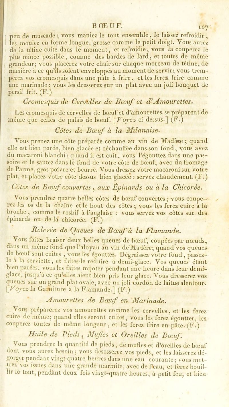 f>cu de muscade ; vous maniez le tout ensemble, le laissez refroidir, es moulez eu forme longue, grosse comine le petit doigt. Vous aurez de la tétine cuite dans le moment, et refroidie, vous la couperez le plus mince possible, comme des bardes de lard, et toutes de même grandeur; vous placerez votre chair sur chaque morceau de tétine, de manière à ce qu’ils soient enveloppés au moment de servir; vous trem- perez vos cromesquis dans une pâte à frire, et les ferez frire comme une marinade; vous les dresserez sur un plat avec un joli bouquet de persil frit. (F.) Cromesquis de Cervelles de Bœuf et d’Amourettes. Les cromesquis de cervelles de bœuf et d’amourettes se préparent de même que celles de palais de bœuf. \Voyez ci-dessus.] (F.) Côtes de Bœuf à la Milanaise. Vous prenez une côte préparée comme au viu de Madère ; quand elle est bien parée, bien glacée et réchauffée dans son fond, vous avez du macaroni blanchi ; quand il est cuit, vous l’égouttez dans une pas- soire et le sautez dans le fond de votre côte de bœuf, avec du fromage de Parme, gros poivre et beurre. Vous dressez votre macaroni sur votre plat, et placez votre côte dessus bien glacée : servez chaudement. (F.) Côtes de Bœuf couvertes, aux Épinards ou à la Chicorée. Vous prendrez quatre belles côtes de bœuf couvertes ; vous coupe- rez les os de la chaîne et le bout des côtes ; vous les ferez cuire à la broche , comme le rosbif à l’anglaise : vous servez vos côtes sur des épinards ou de la chicorée. (F.) Relevée de Queues de Bœif ci la Flamande. Vous faites braiser deux belles queues de bœuf, coupées par nœuds, dans un meme fond que l’aloyau au vin de Madère; quand vos queues de bœuf sont cuites , vous les égouttez. Dégraissez votre fond, passez- le à la serviette, et fai tes-le réduire à demi-glace. Vos queues étant bien parées, vous les faites mijoter pendant une heure dans leur demi- glace, jusqu’à ce qu’elles aient bien pris leur glace. Vous dresserez vos queues sur un grand plat ovale, avec un joli cordon de laitue alentour. \Foyez la Garniture à la Flamande.] (F.) Amourettes de Bœuf en Marinade. Vous préparerez vos amourettes comme les cervelles, et les ferez cuire de même; quand elles seront cuites, vous les ferez égoutter, les couperez toutes de même longcur, et les ferez frire en pâte. (F.) Huile de Pieds, Mufles et Oreilles de Bœuf. Vous prendrez la quantité de pieds, de mufles et d’oreilles de bœuf dont vous aurez besoin; vous désosserez vos pieds, et les laisserez'dé- gorger pendant vingt-quatre heures dans une eau courante; vous met- trez vos issues dans une grande marmite, avec de l’eau, et ferez bouil- lir le tout, pendimt deux fois vingt-quatre heures, à petit feu, et bien