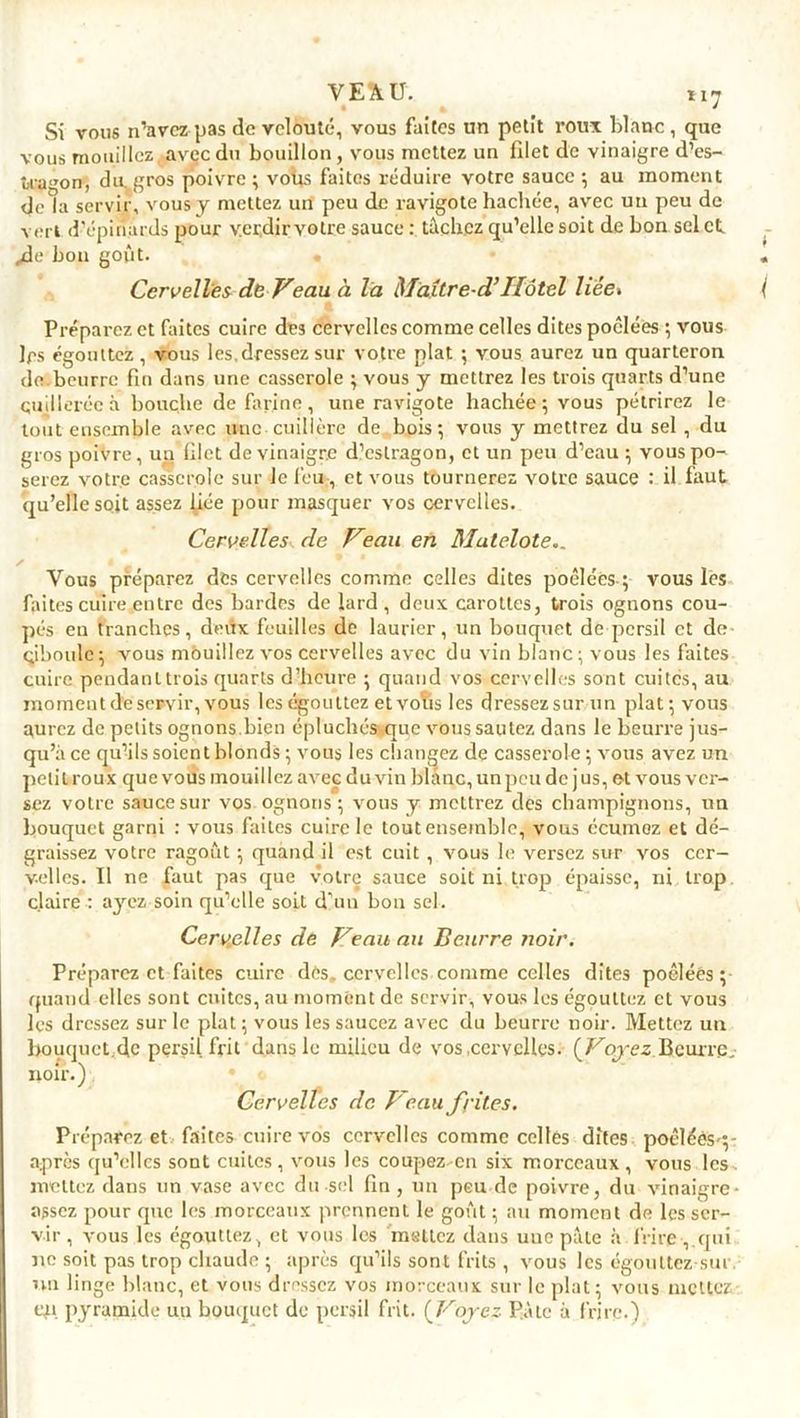 VEAU. *i7 Si vous n’avez pas de velouté, vous faites un petit roux blanc, que vous mouillez , avec du bouillon , vous mettez un blet de vinaigre d'es- tragon, du. gros poivre ; voüs faites réduire votre sauce ; au moment de la servir, vous y mettez un peu de ravigote hachée, avec un peu de vert d’épinards pour verdir votre sauce : tâchez qu’elle soit de bon sel et /le bon goût. Cervelles de Veau à la Maître-d’Hôtel liée» Préparez et faites cuire des cervelles comme celles dites poêlées ; vous 1rs égouttez, vous les,dressez sur votre plat ; vous aurez un quarteron de beurre fin dans une casserole ; vous y mettrez les trois quarts d’une cuillerée à bouche de farine, une ravigote hachée; vous pétrirez le tout ensemble avec une cuillère de bois; vous y mettrez du sel , du gros poivre, un filet de vinaigre d’estragon, et un peu d’eau ; vous po- serez votre casserole sur le feu-, et vous tournerez votre sauce : il faut qu’elle soit assez fiée pour masquer vos cervelles. Cervelles de Veau en Matelote.. ✓ Vous préparez des cervelles comme celles dites poêlées ; vous les faites cuire entre des bardes de lard, deux carottes, trois ognons cou- pés en tranches, deux feuilles de laurier, un bouquet de persil et de- ciboule; vous mouillez vos cervelles avec du vin blanc; vous les faites cuire pendant trois quarts d’heure ; quand vos cervelles sont cuites, au moment de servir, vous les égouttez et vofas les dressez sur un plat; vous aurez de petits ognons.bien épluchés que vous sautez dans le beurre jus- qu’à ce qu’ils soient blonds ; vous les changez de casserole ; vous avez un petit roux que vous mouillez avec du vin blanc, un peu de j us, et vous ver- sez votre sauce sur vos ognons; vous y mettrez des champignons, un bouquet garni : vous faites cuire le tout ensemble, vous ccumez et dé- graissez votre ragoût ; quand il est cuit , vous le versez sur vos cer- velles. Il ne faut pas que votre sauce soit ni trop épaisse, ni trop, claire : ayez soin qu’elle soit d’un bon sel. Cervelles de Veau au Beurre noir. Préparez et faites cuire dès. cervelles comme celles dîtes poêlées ; quand elles sont cuites, au moment de servir, vous les égouttez et vous les dressez sur le plat; vous les saucez avec du beurre noir. Mettez un bouquct.de persil, frit dans le milieu de vos .cervelles. (Voyez Beurre, noir.) Cervelles de B eau frites. Préparez et faites cuire vos cervelles comme celles dîtes poêléèS';- après qu’elles sont cuites , vous les coupez-en six morceaux , vous les . mettez dans un vase avec du sel fin, un peu de poivre, du vinaigre- assez pour que les morceaux prennent le goût ; au moment de les ser- vir , vous les égouttez, et vous les mettez dans uuc pâte à frire , qui ne soit pas trop chaude ; après qu’ils sont frits , vous les égouttez sut nu linge blanc, et vous dressez vos morceaux sur le plat; vous mettez en pyramide un bouquet de persil frit. (Voyez Pâte à frire.)