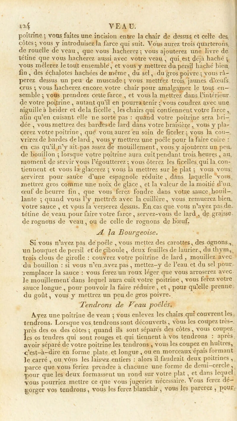 poitrine.; vous faites une incision entre la chair de dessus et celle dcs^ côtes; vous y introduisez la farce qui suit. Vous aurez trois quarterons, de rouelle de veau , que vous hacherez ; vous ajouterez une livre de tétine que vous hacherez aussi avec votre veau , qui est déjà haché ; yous mêlerez le tou,t ensemble, et vous y mettrez du persil haché bien fin , des échalotes hachées de même, du sel, du gros poivre ; vous râ- perez dessus un peu de muscade ; vous mettrez trois jaunes d’œufs crus ; vous hacherez encore votre chair pour amalgamer le tout en- semble ; vous prendrez cette farce , et vous la mettrez dans l’intérieur de votre poitrine , autant qu’il en pourra tenir ; vous coudrez avec une aiguille à brider et delà ficelle , les chairs qui contiennent votre farce, afin qu’en cuisant elle ne sorte pas : quand votre poitrine sera bri- dée , vous mettrez des bardes de lard dans votre braisièr.e vous y pla- cerez votre poitrine, que vous aurez eu soin de ficeler ; vous la cou-, vrirez de bardes de lard , vous y mettrez une poêle pour la faire cuire : en cas qu’il n’y ait pas assez de mouillement, vous y ajouterez un peu de bouillon ; lorsque votre poitrine aura cuit pendant trois heures, au moment de servir vous l’égoutterez ; vous ôterez les ficelles,qui la con- tiennent et vous la glacerez ; vous la mettrez sur le plat ; vous vous servirez pour sauce d’une espagnole réduite , dans laquelle vous, mettrez gros comme une noix de glace , et la valeur de la moitié d’un œuf de beurre fin, que vous ferez fondre dans votre sauce bouil- lante ; quand vous l’y mettrc’z avec la cuillère, vous remuerez bien, votre sauce , et vous la verserez dessus. En cas que vous n’ayez pas de. tétine de veau pour faire votre farce , servez-vous de lard , de graisse de rognons de veau, ou de celle de rognons de bœuf. jî la Bourgeoise. Si vous n’avez pas de poêle , vous mettez des carottes, des ôgnons , un bouquet de persil et de^iboule , deux feuilles de laurier-, du thym, trois clous de girofle : couvrez votre poitrine de lard , mouillez avec du bouillon : si vous n’en.avez pas , mettez-y de l’eau et du sel pour remplacer la sauce : vous ferez un roux léger que vous arroserez avec le mouillement dans lequel aura cuit votre poitriue , vous ferez votre sauce longue , pour pouvoir la faire réduire , et, pour qu’elle prenne du goût, vous y mettrez un peu de gros poivre. Tendrons de Veau poêlés. Ayez une poitrine de veau ; vous enlevez les chairs qui couvrent les tendrons. Lorsque vos tendrons sont découverts, vous les coupez très- près des os des côtes ; quand ils sont séparés des côtes , vous coupez les os tendres qui sont rouges et qui tiennent à vos tendrons : après avoir séparé de votre poitrine les tendrons , vous les coupez en huîtres, c’est-à-dire en forme plate , et longue , ou en morceaux épais formant le carré , ou vous les laissez entiers : alors il faudrait deux poitrines , parce que vous feriez prendre à chacune une forme de demi-cercle, pour que les deux formassent un rond sur votre plat , et dans lequel vous pourriez mettre ce que vous jugeriez nécessaire. Vous ferez dé- gorger vos tendrons , vous les ferez blanchir , vous les parerez , peut
