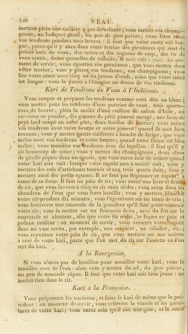 mettrez plein une cuillère à pot de^velouté ; vous mettez vos champi- gnons, nu bouquet garni , un peu de gros poivre; vous ferez cuire vos tendrons pendant trois heures : il faut que votre sauce soit lon- gue, pareequ il y aura dans votre terrine des garnitures qui sont de petites noix de veau, des crêtes et des rognons de coqs, des ris de veau sautés, douze quenelles de volaille, le tout cuit à part. Au mo- ment de servir, vous égouttez vos garnitures, que vous mettez dans votre terrine, vous y placez vos tendrons, vos champignons ; vous liez votre sauce avec cinq ou six jaunes d’œufs, selon que votre saucé est longue : vous la passez à l’étamine au-dessus de vos tendrons. Kari de Tendrons de Veau à VIndienne. Vous coupez et préparez les tendrons comme ceux dits au blanc * vous mettez pour les tendrons d’une poitrine de veau , trois quarte- rons de beurre, plein la moitié d’une cuillère de safran d’Inde, ou curcuma en poudre, dix gausses do petit piment enragé, une livre de petit lard coupé en carré plat, deux feuilles de laurier; vous sautez vos tendrons avec votre beurre et votre piment : quand ils sont bien revenus , vous y mettez quatre cuillerées à bouche de farine, que vous mêlez avec vos tendrons et votre beurre; quand votre farine est Lien mêlée, vous mouillez vos^endrons avec du bouillon : il faut qu’il y ait beaucoup de sauce ; vous y mettez des champignons, deux cloiis de girolle piqués dans un ognon , que vous aurez soin de retirer quand votre kari sera cuit : lorsque votre ragoût sera à moitié cuit, vous y mettrez des culs d’artichauts tournés et aux trois quarts cuits ; vous y mettrez aussi des petits ognons. Il ne faut pas dégraisser ce ragoût*, à cause de sa force. 11 faut un pain de riz; vous aurez une livre et demi® de riz, que vous laverez à cinq ou six eaux tièdes ; vous aurez dans un chaudron de l’eau que vous ferez bouillir ; vous y mettrez blanchir votre riz'pendanl dix minutes , vous l’égoutterez sur un tamis de crin ; vous beurrerez une casserole de la grandeur qu’il faut pour contenir votre riz; vous la mettez sur un fourneau doux, avec du feu sur le èouvercle et alentour, afin que votre Hz sèche,‘se forme en pain et prenne couleur : au moment de servir , vous verserez votra ragoût dans un vase creux, par exemple , une soupière, un saladier, etc. ; vous renversez votre pain de riz, que vous mettrez sur une assiette à côté de votre kari, parce que l’on met du riz sur l’assiette où l'on sert du kari. A la Bourgeoise. Si vous n’avez pas de bouillon pour mouiller votre kari, vous lé mouillez avec de l'eau : alors vous y mettez du sel, du gros poivre, un peu de muscade râpée. 11 faut que votre kari soit bien jaune : ne mettez rien dans le riz. Kari à la Française. . Vous préparerez les tendrons, et ferez le kari de même que le pré- ! cèdent : au moment deservir, vous retirerez la viande et les garni- i turcs de votre kari ; vous aurez soin qu’il soit très-gras, et la sauce :