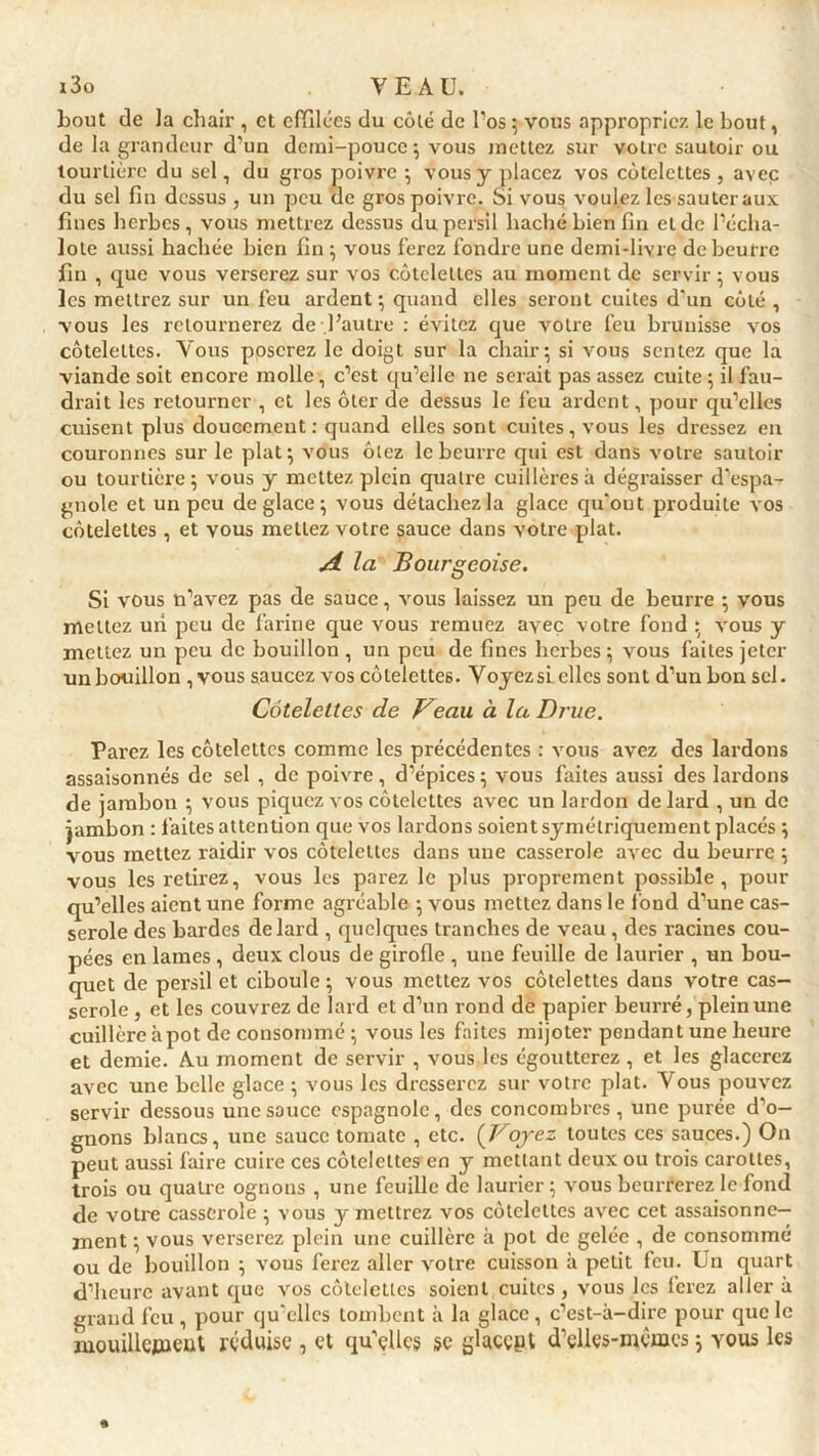 bout de la chair , et effilées du côté de l’os ; vous appropriez le bout, de la grandeur d’un demi-pouce; vous mettez sur votre sautoir ou tourtière du sel, du gros poivre ; vous y placez vos côtelettes , avec du sel fin dessus , un peu de gros poivre. Si vous voulez les sauteraux fines herbes, vous mettrez dessus du persil haché bien fin et de l’écha- lote aussi hachée bien fin ; vous ferez fondre une demi-livre de beurre fin , que vous verserez sur vos côtelettes au moment de servir ; vous les mettrez sur un feu ardent ; quand elles seront cuites d'un côté , vous les retournerez de l’autre : évitez que votre feu brunisse vos côtelettes. Vous poserez le doigt sur la chair; si vous sentez que la viande soit encore molle, c’est qu’elle ne serait pas assez cuite ; il fau- drait les retourner , et les ôter de dessus le feu ardent, pour qu’elles cuisent plus doucement: quand elles sont cuites, vous les dressez en couronnes sur le plat ; vous ôlez le beurre qui est dans votre sautoir ou tourtière; vous y mettez plein quatre cuillères à dégraisser d’espa- gnole et un peu déglacé; vous détachez la glace qu'ont produite vos côtelettes , et vous mettez votre sauce dans votre plat. A la Bourgeoise. Si vous n’avez pas de sauce, vous laissez un peu de beurre ; vous mettez un peu de farine que vous remuez avec votre fond ; vous y mettez un peu de bouillon , un peu de fines herbes ; vous faites jeter un bouillon ,vous saucez vos côtelettes. Yoyezsi elles sont d’un bon sel. Côtelettes de f^eau à la Drue. Parez les côtelettes comme les précédentes : vous avez des lardons assaisonnés de sel , de poivre, d’épices ; vous faites aussi des lardons de jambon ; vous piquez vos côtelettes avec un lardon de lard , un de jambon : faites attention que vos lardons soient symétriquement placés ; vous mettez raidir vos côtelettes dans une casserole avec du beurre ; vous les retirez, vous les parez le plus proprement possible, pour qu’elles aient une forme agréable ; vous mettez dans le fond d’une cas- serole des bardes de lard , quelques tranches de veau , des racines cou- pées en lames , deux clous de girofle , une feuille de laurier , un bou- quet de persil et ciboule ; vous mettez vos côtelettes dans votre cas- serole , et les couvrez de lard et d’un rond de papier beurré, plein une cuillère à pot de consommé ; vous les faites mijoter pendant une heure et demie. Au moment de servir , vous les égoutterez, et les glacerez avec une belle glace ; vous les dresserez sur votre plat. Vous pouvez servir dessous une sauce espagnole, des concombres, une purée d'o- gnons blancs, une sauce tomate , etc. (Boyez toutes ces sauces.) On peut aussi faire cuire ces côtelettes en y mettant deux ou trois carottes, trois ou quatre ognons , une feuille de laurier ; vous beurrerez le fond de voti'e casserole ; vous y mettrez vos côtelettes avec cet assaisonne- ment ; vous verserez plein une cuillère à pot de gelée , de consommé ou de bouillon ; vous ferez aller votre cuisson à petit feu. Un quart d’heure avant que vos côtelettes soient cuites , vous les ferez aller à grand feu , pour qu’elles tombent à la glace, c’est-à-dire pour que le mouillctuent réduise , et qu’elles se glttcç&t d’elles-mémcs ; vous les