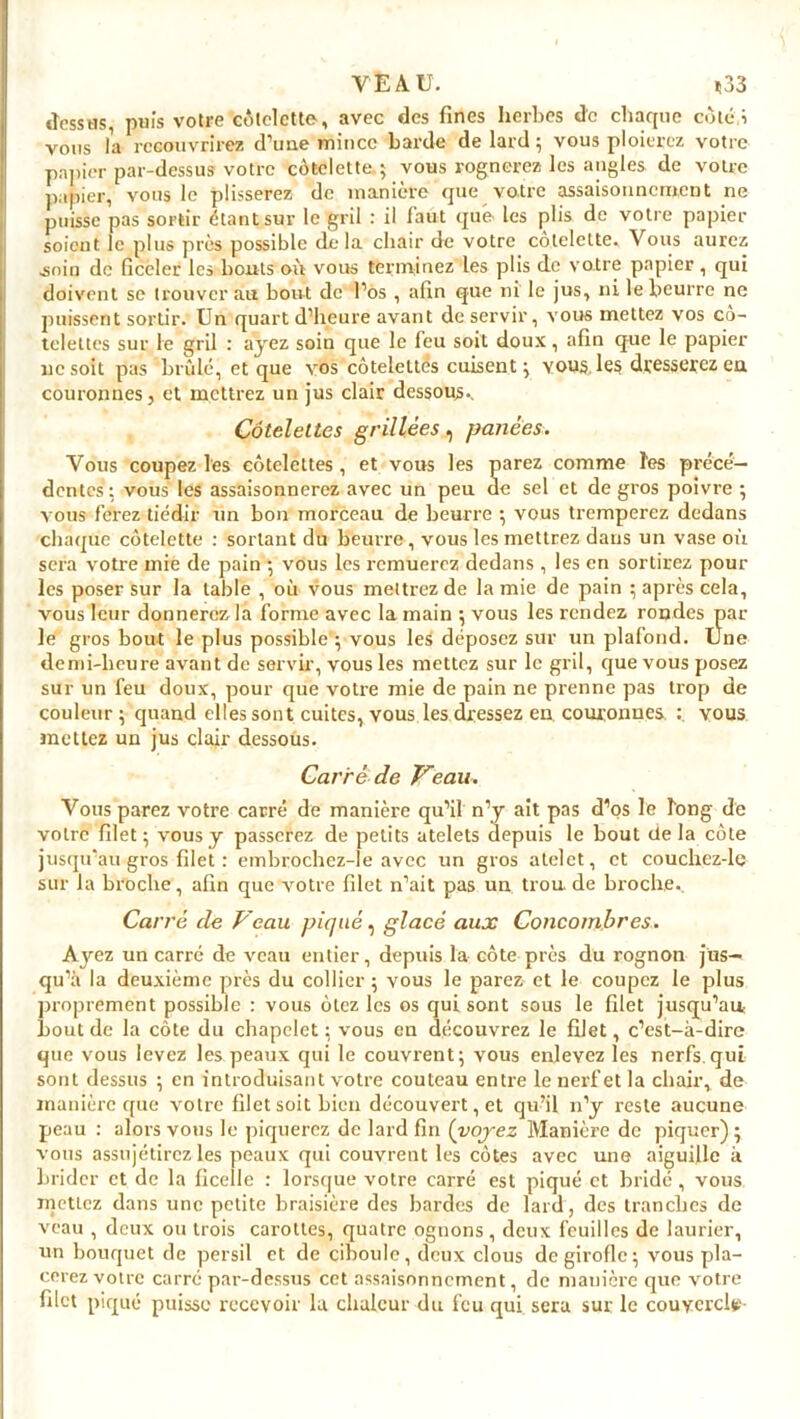 dessus, puis votre côtelette, avec des fines herbes de chaque côté i vous la recouvrirez d’une mince barde de lard ; vous ploierez votre papier par-dessus votre côtelette.; vous rognerez les angles de votre papier, vous le plisserez de manière que votre assaisonnement ne puisse pas sortir étant sur le gril : il faut que les plis de votre papier soient le plus près possible delà chair de votre côtelette. Vous aurez .soin de ficeler les bouts où vous terminez les plis de votre papier , qui doivent se trouver au bout de l’os , afin que ni le jus, ni le beurre ne puissent sortir. Un quart d’heure avant de servir, vous mettez vos cô- telettes sur le gril : ayez soin que le feu soit doux, afin que le papier ne soit pas brûle, et que vos côtelettes cuisent ; vous les dresserez eu couronnes, et mettrez un jus clair dessous.. Côtelettes grillées, panées. Vous coupez les côtelettes , et vous les parez comme ïes précé- dentes: vous les assaisonnerez avec un peu de sel et de gros poivre ; vous ferez tiédir un bon morceau de beurre ; vous tremperez dedans chaque côtelette : sortant du beurre, vous les mettrez dans un vase où sera votre mie de pain ; vous les remuerez dedans , les en sortirez pour les poser sur la table , où vous mettrez de la mie de pain ; après cela, vous leur donnerez la forme avec la main ; vous les rendez rondes par le gros bout le plus possible ; vous les déposez sur un plafond. Une demi-heure avant de servir, vous les mettez sur le gril, que vous posez sur un feu doux, pour que votre mie de pain ne prenne pas trop de couleur; quand elles sont cuites, vous les dressez en couronnes. : vous mettez un jus clair dessous. Carré de Veau. Vous parez votre carré de manière qu’il n’y ait pas d’os le long de votre filet ; vous y passerez de petits atelets depuis le bout de la côte jusqu’au gros filet : embrochez-le avec un gros atelet, et couchez-le sur la broche, afin que votre filet n’ait pas un trou, de broche.. Carré de Veau piqué, glacé aux Concombres. Ayez un carré de veau entier, depuis la côte près du rognon jus- qu’à la deuxième près du collier ; vous le parez et le coupez le plus proprement possible : vous ôtez les os qui sont sous le filet jusqu’au; bout de la côte du chapelet : vous en découvrez le filet, c’est-à-dire que vous levez les peaux qui le couvrent; vous enlevez les nerfs.qui sont dessus ; en introduisant votre couteau entre le nerf et la chair, de manière que votre filet soit bien découvert, et qu’il n’y reste aucune peau : alors vous le piquerez de lard fin (voj-ez Manière de piquer); vous assujétirez les peaux qui couvrent les côtes avec une aiguille à brider et de la ficelle : lorsque votre carré est piqué et bridé , vous mettez dans une petite braisière des bardes de lard, des tranches de veau , deux ou trois carottes, quatre ognons, deux feuilles de laurier, un bouquet de persil et de ciboule, deux clous de girofle; vous pla- cerez votre carré par-dessus cet assaisonnement, de manière que votre filet piqué puisse recevoir la chaleur du feu qui sera sur le couvercle-