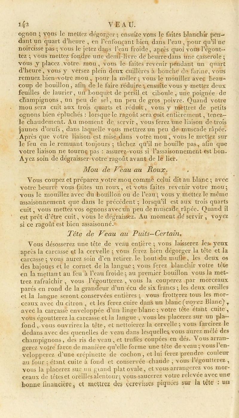 ognon ; vous le mettez dégorger; ensuite vous le faites blanchir pen- dant un quart d’heure , en l’enfonçant bien dans l’eau, pour qu’il ne noircisse pas ; vous le jetez dans l’eau froide, après quoi vous l’égout- tez ; vous mettez fondre une demi-livre de beurre dans une casserole ; vous y placez votre mou , vous le faites revenir pendant un quart d’heure, vous y versez plein deux cuillères à bouche de farine, vous remuez bien votre mou , pour la mêler ; vous le mouillez avec beau- coup de bouillon , afin de le faire réduire ; ensuite vous y mettez deux feuilles de laurier, un bouquet de persil et ciboule, une poignée de champignons, Un peu de sel, un peu de gros poivre. Quand votre mou sera cuit aux trois quarts et réduit , vous y mettrez de petits ognons bien épluchés : lorsque le ragoût sera cuit entièrement, tenez- le chaudement. Au moment de servir , vous ferez une liaison de trois jaunes d’œufs , dans laquelle vous mettrez un peu de muscade râpée. Après que votre liaison est mise dans votre mou, vous le mettez sur le feu en le remuant toujours ; lâchez qu’il ne bouille pas, afin que votre liaison ne tourne pas : assurez-vous si l’assaisonnement est bon. Ayez soin de dégraisser votre ragoût avant de le lier. Mou de Veau au Roux. Vous coupez et préparez votre mou comme celui dit au blanc ; avec votre beurre vous faites un roux, et vous faites revenir votre mou; vous le mouillez avec du bouillon ou de l’eau ; vous y mettez le même assaisonnement que dans le précédent ; lorsqu’il est aux trois quarts cuit, vous mettez vos ognonsavecun peu de muscade râpée. Quand il est prêt d’être cuit, vous le dégraissez. Au moment de' servir , voyez si ce ragoût est bien assaisonné.- Tête de Veau au Puits—Certain. Vous désosserez une tête de veau entière; vous laisserez les»yeux après la carcasse et la cervelle ; vous ferez bien dégorger la tête et la carcasse ; vous aurez soin d’en retirer le bout du mufle, les deux os des bajoues et le cornet de la langue ; vous ferez blanchir votre tête en la mettan t au feu à l’eau froide ; au premier bouillon vous la met- trez rafraîchir , vous l’égoutterez , vous la couperez par morceaux parés en rond de la grandeur d un écu de six francs ; les deux oreilles et la langue seront conservées entières ; vous frotterez tous les mor- ceaux avec du citron , et les ferez cuire dans un blanc (voyez Blanc)1 T avec la carcasse enveloppée d’un linge blanc ; votre tête étant cuite , vous égoutterez la carcasse et la langue , vous les placerez sur un pla- fond, vous ouvrirez la tête, et nettoierez la cervelle; vous farcirez le dedans avec des quenelles de veau dans lesquelle^ vous aurez mêlé des champignons, des ris de veau , et truffes coupées en dés. Vous arran- gerez votre farce de manière qu’elle forme une tête de veau ; vous l’en- velopperez d’une crépinette de cochon, et lui ferez prendre couleur au four ; étant cuite à fond et conservée chaude , vous l’égoutterez, vous la placerez sur un grand plat ovale, et vous arrangerez vos mor- ceaux de têtes et oreilles alentour; vous saucerez votre relevée avec une bonne financière, et mettrez des écrevisses piquées sur la tète ; uu