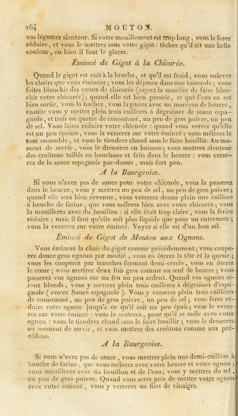 vos légumes alentour. Si votre mouillement est trop long, vous le ferez' réduire, et vous le mettrez sous votre gigot : tachez qu’il ait uuc belle couleur, ou bien il faut le glacer. Émincé de Gigot à la Chicorée. Quand le gigot est cuit à la broche, et qu’il est froid, vous enlevez les chairs que vous émincez ; vous les déposez dans une casserole ; vous faites blanchir des cœurs de chicorée {voyez la manière de faire blan- chir votre chicorée)5 quand elle est bien pressée, et que l’eau en est bien sortie, vous la hachez , vous bipassez avec un morceau de beurre, ensuite vous y mettez plein trois cuillères à dégraisser de sauce espa- gnole, et trois ou quatre de consommé, un peu de gros poivre, un peu de sel. Vous faites réduire votre chicorée : quand vous verrez qu’elle est un peu épaisse, vous la verserez sur votre émincé ; vous mêlerez le tout ensemble , et vous le tiendrez chaud sans le faire bouillir. Au mo- ment de servir, vous le dresserez en buisson ; vous mettrez alentour des croûtons taillés en bouchons et frits dans le beurre : vous verse- rez de la sauce espagnole par-dessus , mais fort peu. A la Bourgeoise. Si vous rfavez pas de sauce pour votre chicorée, vous la passerez dans le beurre , vous y mettrez un peu de sel, un peu de gros poivre ; quand elle sera bien revenue, vous verserez dessus plein une cuillère •à bouche de farine , que vous mêlerez bien avec votre chicorée ; vous la mouillerez avec du bouillon : si elle était trop claire , vous la feriez réduire ; mais il faut qu’elle soit plus liquide que pour un entremets ; vous la verserez sur votre émincé. Voyez si elle est d’un bon sel. Émincé de Gigot de Mouton aux Ognons. Vous émincez la chair du gigot comme précédemment; vous coupe- rez douze gros ognons par moitié , vous en ôterez la tête et la queue ; vous les couperez par tranches formant demi-cercle, vous en ôterez le cœur ; vous mettrez deux fois gros comme un œuf de beurre ; vous passerez vos ognons sur un feu un peu ardent. Quand vos ognons se- ront blonds, vous y mettrez plein trois cuillères à dégraisser d’espa- gnole ( voyez Sauce espagnole ). Vous y verserez plein trois cuillères de consommé , un peu de gros poivre , un peu de sel ; vous ferez ré- duire votre ognon jusqu’à ce qu’il soit un peu épais; vous le verse- rez sur votre émincé : vous le sauterez, pour qu’il se mêle avec-votre ognon : vous le tiendrez chaud sans le faire bouillir ; vous le dresserez au moment de servir, et vous mettrez des croûtons comme aux pré- cédons. A la Bourgeoise. Si vous n'avez pas de sauce , vous mettrez plein une demi-cuillère à bouche de farine , que vous mêlexez avec votx-e beurre et votre ognon ; vous mouillerez avec du bouillon et de l’eau ; vous y mettrez du sel , un peu de gros poivre. Quand vous serez près de mettre votre ognon avec votre émincé , yous y verserez un filet de vinaigre.