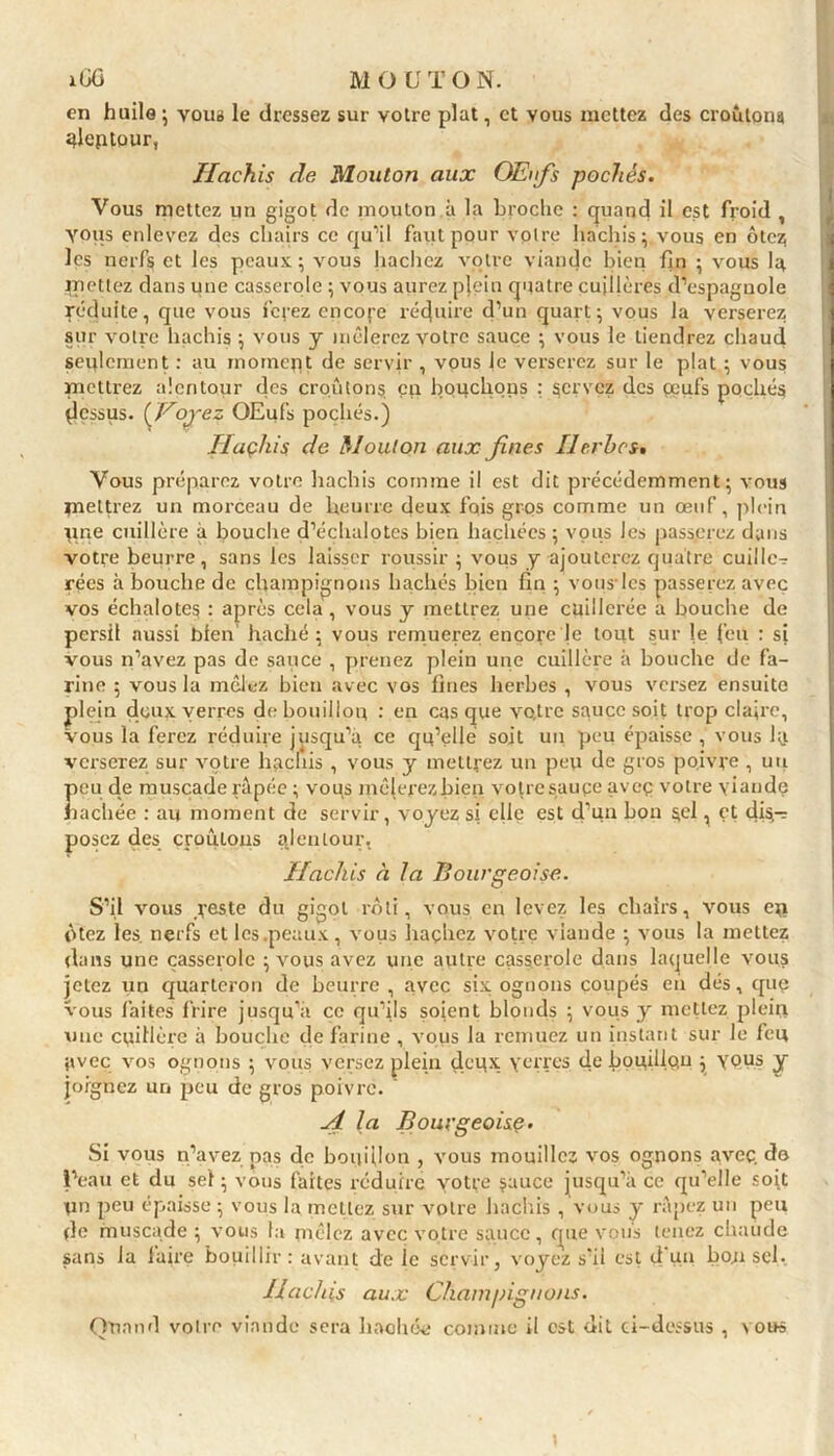 en huile ; vous le dressez sur votre plat, et vous mettez des croulons gleptour, Hachis cle Mouton aux Œufs pochés. Vous mettez un gigot de mouton à la broche : quand il est froid , vous enlevez des chairs ce qu’il faut pour voire hachis; vous en ôtez; les nerfs et les peaux ; vous hachez votre viande bien fin ; vous la mettez dans une casserole ; vous aurez plein quatre cuillères d’espagnole réduite, que vous fefez cncofe réduire d’un quart; vous la verserez sur votre hachis ; vous y mêlerez votre sauce ; vous le tiendrez chaud seulement : au inoinept de servir , vous le verserez sur le plat ; vous mettrez alentour des croûtons, en bouchons : servez des œufs pochés dessus. [Voyez OEufs pochés.) Ilaçhis de Mouton aux fines Herbes» Vous préparez votre hachis comme il est dit précédemment; vous mettrez un morceau de beurre deux fois gros comme un œuf, plein une cuillère à bouche d’échalotes bien hachées ; vous les passerez dans votre beurre, sans les laisser roussir ; vous y ajouterez quatre cuillc^ rées à bouche de champignons hachés bien fin ; vous- les passerez avec vos échalotes : après cela , vous y mettrez une cuillerée a bouche de persil aussi bien haché; vous remuerez encore le tout sur le feu : si vous n’avez pas de sauce , prenez plein une cuillère à bouche de fa- rine ; vous la mêlez bien avec vos fines herbes , vous versez ensuite plein doux verres de bouillon : en casque votre sauce soit trop c!a;re. Vous la ferez réduire jusqu’à ce qu’elle soit un peu épaisse, vous la verserez sur votre hachis , vous y mettrez un peu de gros poivre , un Î>eu de muscade râpée ; vous mêlerezbien votre sauce aveç votre viande lâchée : au moment de servir, voyez si elle est d’un hon 5^1 ^ éf dis- posez des croulons ajenlour. Hachis à la Bourgeoise. S’il vous veste du gigot rôti, vous en levez les chairs, vous eu ôtez les. nerfs et les .peaux, vous hachez votre viande ; vous la mettez dans une casserole ; vous avez une autre casserole dans laquelle vous jetez un quarteron de beurre, avec six ognons coupés en dés, quç vous faites frire jusqu’à ce qu’ils soient blonds ; vous y mettez plein une cuillère à bouche de farine , vous la remuez un instant sur le feu avec vos ognons ; vous versez plein deux verres de bouillqu ; yçus y joignez un peu de gros poivre. A la Bourgeoise. Si vous n’avez pas de bouillon , A'ous mouillez vos ognons avec, do l’eau et du sel ; vous faîtes réduire votre jauce jusqu’à ce qu’elle soit un peu épaisse ; vous la mettez sur votre hachis , vous y râpez un peu de muscade ; vous la mêlez avec votre sauce, que vous tenez chaude sans la faire bouillir: avant de le servir, voyez s'il est d‘un bousel. Hachis aux Champignons. Quand voire viande sera hachée comme il est dit ci-dessus , vous