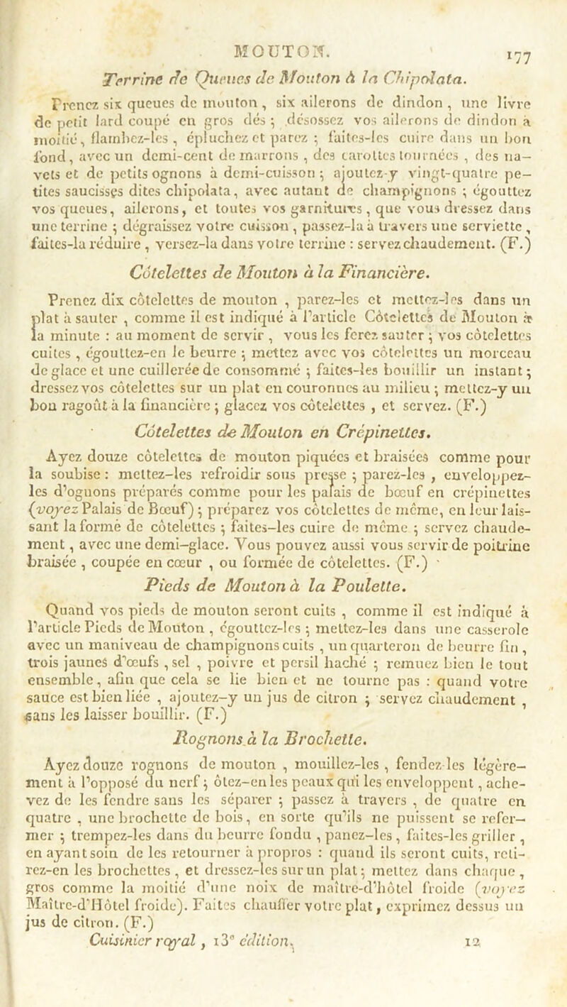 Terrine rfe Queues de Mouton à la Chipolata. Prenez six queues de mouton , six ailerons de dindon, une livre de petit lard coupé en gros dés ; désossez vos ailerons de dindon à moitié, flatnbez-les , épluchez et parez ; faites-les cuire dans un bon lond, avec un demi-cent démarrons , des carottes tournées , des na- vets et de petits ognons à demi-cuisson $ aioutez-y vingt-quatre pe- tites saucisses dites chipolata, avec autant de champignons ; égouttez vos queues, ailerons, et toutes vos garnitures, que vous dressez dans une terrine ; dégraissez votre cuisson , passez-laà travers une serviette , faitcs-lu réduire, vcrsez-la dans votre terrine : servez chaudement. (F.) Côtelettes de Mouton à la Financière. Prenez dix côtelettes de mouton , parez-les et mettez-}es dans un iilat à sauter , comme il est indiqué à l’article Côtelettes de Mouton ir a minute : au moment de servir , vous les ferez sauter ; vos côtelettes cuites , égoullcz-en le beurre ; mettez avec vos côtelettes un morceau déglace et une cuillerée de consommé ; faitcs-les bouillir un instant; dressezvos côtelettes sur un plat en couronnes au milieu ; meltcz-y un bon ragoût à la financière ; glacez vos côtelettes , et servez. (F.) Côtelettes de Mouton en Crépinettes. Ayez douze côtelette» de mouton piquées et braisées comme pour la soubise : meltez-les refroidir sous presse ; parez-les , enveloppez- lcs d’oguons préparés comme pour les palais de bœuf en crépinettes (voyez Palais de Bœuf) ; préparez vos côtelettes de meme, en leur lais- sant la formé de côtelettes ; faites-les cuire de même ; servez chaude- ment , avec une demi-glace. Vous pouvez aussi vous servir de poitrine Braisée , coupée en cœur , ou formée de côtelettes. (F.) • Pieds de Mouton à la Poulette. Quand vos pieds de mouton seront cuits , comme il est indiqué à l’article Pieds de Mouton , égouttcz-los ; meltez-les dans une casserole avec un maniveau de champignons cuits , un quarteron de beurre fin , trois jaunes d’œufs ,scl , poivre et persil haché ; remuez Lien le tout ensemble, afin que cela se lie bien et ne tourne pas : quand votre sauce est bien liée , ajoutez-y un jus de citron ; servez chaudement , «ans les laisser bouillir. (F.) Rognons à la Brochette. Ayez douze rognons de mouton , mouillcz-les , fendez les légère- ment à l’opposé du nerf ; ôtez-enles peaux qui les enveloppent, ache- vez de les fendre sans les séparer ; passez à travers , de quatre en quatre , une brochette de bois, en sorte qu’ils ne puissent se refer— mer ; trempez-les dans du beurre fondu , panez-lcs , faites-les griller , en ayant soin de les retourner à propros : quand ils seront cuits, rcli- rez-en les brochettes , et dressez-les sur un plat; mettez dans chaque , gros comme la moitié d’une noix de maître-d’hôtel froide (voyez Maîtrc-d’Hôtel froide). Faites chauffer votre plat, exprimez dessus un jus de citron. (F.) Cuisinier royal, 13” édition. 12