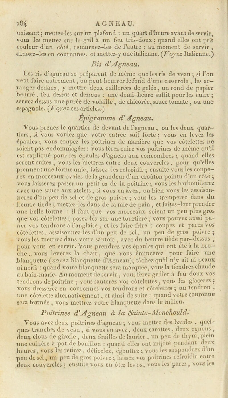 unissant 3 mettcz-lcs sur un plafond : un quart d’heure avant de servir, vous les mettez sur le gril à un feu très-doux - quand elles ont pris couleur d un côté, retournez-les de l’autre : au moment de servir , drcssez-lcs en couronnes, et mettez-y une italienne. {Voyez Italienne.) Ris d’Agneau. Les ris d’agneau se préparent de même que les ris de veau 3 si l’on veut faire autrement, on peut beurrerlefond d’une casserole , les ar- ranger dedans, y mettre deux cuillerées de gelée, un rond de papier beurré , feu dessas et dessous : une demi-heure suffit pour les cuire 3 servez dessus une purée de volaille, de chicorée, sauce tomate , ou une espagnole. ( Voyez ces articles.) 1Épi gramme d’Agneau. Vous prenez le quartier de devant de l’agneau , ou les deux quar- tiers, si vous voulez que votre entrée soit forte 5 vous en levez les épaules 5 vous coupez les poitrines de manière que vos côtelettes ne soient pas endommagées : vous ferez cuire vos poitrines de même qu’il est expliqué pour les épaules d’agneau aux concombres 3 quand elles seront cuites , vous les mettrez entre deux couvercles , pour qu’elles prennent une forme unie, ïaissez-lcs refroidir 3 ensuite vous les coupe- rez en morceaux ovales de la grandeur d’un croûton pointu d’un côté 3 vous laisserez passer un petit os de la poitrine $ vous les barbouillerez avec une sauce aux atelcîs, si vous en avez, ou bien vous les assaison- nerez d’un peu de sel et de gros poivre ; vous les tremperez dans du Leurre tiède ; mettez-les dans de la mie de pain , et faites-leur prendre une belle forme : il faul que vos morceaux soient un peu plus gros que vos côtelettes ; posez-les sur une tourtière 5 vous pouvez aussi pa- ner vos tendrons à l’anglaise , et les faire frire : coupez et parez vos côtelettes, assaisonnez-les d’un peu de sel, un peu de gros poivre 5 vous les mettrez dans votre sautoir , avec du beurre tiède par-dessus , pour vous en servir. Vous prendrez vos épaules qui ont été à la bro- che , vous lèverez la chair, que vous émincerez pour faire une blanquette (voyez Blanquette d’Agneau); tâchez qu’il n’y ait ni peaux ni nerfs : quand votre blanquette sera marquée, vous la tiendrez chaude aubain-marie. Au moment de servir, vous ferez grillera feu doux vos tendrons depoitrine 3 vous sauterez vos côtelettes , vous les glacerez 3 vous dresserez en couronnes vos tendrons et côtelettes 3 un tendron , une côtelette alternativement, et ainsi de suite : quaud votre couronne sera formée, vous mettrez votre blanquette dans le milieu. Poitrines d’Agneau à la Sainte-Mencliould. Vous avez deux poitrines d’agneau 3 vous mettez des bardes , quel- ques tranches de veau , si vous en avez , deux carottes , deux ognons, deux clous de girofle , deux feuilles de laurier , un peu de thym, plein une cuillère à pot de bouillon : quand elles ont mijoté pendant deux heures, vous les retirez, déficelez, égouttez 3 vous les saupoudrez d un peu de sel, un peu de gros poivre 3 laissez vos poitrines refroidir entre deux couvercles 3 ensuite vous en ôtez les os, vous les parez, vous les