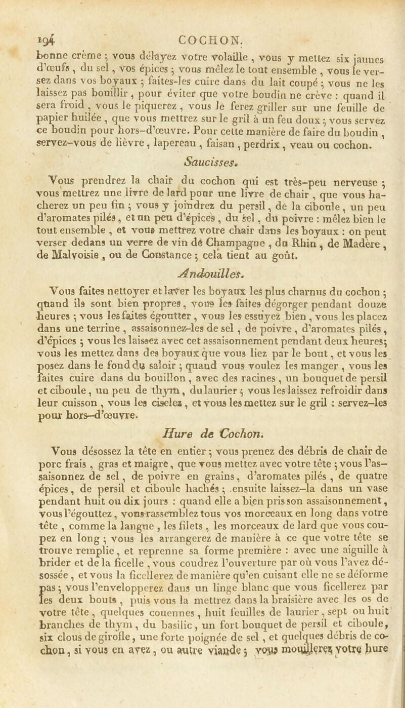 bonne crème ; vous délayez votre volaille , vous y mettez six jaunes d’œufs , du sel, vos épices ; vous mêlez le tout ensemble , vous le ver- sez dans vos boyaux ; lai tes—I os cuire dans du lait coupé ; vous ne les laissez pas bouillir, pour éviter que votre boudin ne crève : quand il sera froid , vous le piquerez , vous Je ferez griller sur une feuille de papier huilée , que vous mettrez sur le gril à un feu doux ; vous servez ce boudin pour hors-d’œuvre. Pour cette manière de faire du boudin , servez-vous de lièvre, lapereau , faisan , perdrix , veau ou cochon. Saucisses. Vous prendrez la chair du cochon qui est très-peu nerveuse ; vous mettrez une livre de lard pour une livre de chair , que vous ha- cherez un peu fin ; vous y joindrez du persil, de la ciboule, un peu d’aromates pilés, et un peu d’épices , du sel, du poivre : mêlez bien le tout ensemble , et voua mettrez votre chair dans les hoyaux : on peut verser dedans un verre de vin de Champagne , du Rhin , de Madère , de Malvoisie , ou de Constance ; cela tient au goût. A ndouilles. Vous faites nettoyer et laVer les boyaux les plus charnus du cochon ; quand ils sont bien propres, vous le» faites dégorger pendant douze heures -, vous les faites égoutter , vous les essuyez bien , vous les placez dans une terrine , assaisonnez-les de sel , de poivre , d’aromates pilés , d’épices ; vous les laissez avec cet assaisonnement pendant deux heures; vous les mettez dans des boyaux que vous liez par le bout, et vous les posez dans le fond du saloir ; quaud vous voulez les manger , vous les faites cuire dans du bouillon , avec des racines , un bouquet de persil et ciboule, un peu de thym, du laurier; vous les laissez refroidir dans leur cuisson , vous les ciselez , et voua les mettez sur le gril : servez-les pour hors-d’œuvre. Hure de Cochon. Vous désossez la tête en entier ; vous prenez des débris de chair de porc frais , gras et maigre, que vous mettez avec votre tête ;vous l’as- saisonnez de sel, de poivre en grains, d’aromates pilés , de quatre épices, de persil et ciboule hachés; .ensuite laissez-la dans un vase pendant huit ou dix jours : quand elle a bien pris son assaisonnement, vous l’égouttez, vonsrassembleztous vos morceaux en long dans voire tête , comme la langue , les filets , les morceaux de lard que vous cou- pez en long ; vous les arrangerez de manière à ce que votre tête se trouve remplie, et reprenne sa forme première : avec une aiguille à brider et de la ficelle , vous coudrez l’ouverture par où vous l’avez dé- sossée , et vous la ficellerez de manière qu’en cuisant elle ne se déforme Î>as ; vous l’envelopperez dans un linge blanc que vous ficellerez par es deux bouts , puis vous la mettrez dans la braisière avec les os de votre tête, quelques couennes, huit feuilles de laurier, sept ou huit branches de thym, du basilic, un fort bouquet de persil et ciboule, six clous de girofle, une forte poignée de sel , et quelques débris de co- chon , si vous en avez, ou autre viande ; vous moiü),lcrçzi Yotre hure