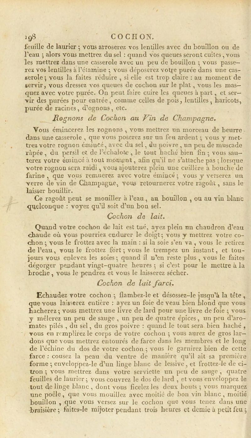feuille de laurier ; vous arroserez vos lentilles avec du bouillon ou de l’eau ; alors vous mettrez du sel : quand vos queues seront cuites, vous les mettrez dans une casserole avec un peu de bouillon ; vous passe- rez vos lentilles à l’étamine ; vous déposerez votre purée dans une cas- serole ; vous la faites réduire , si elle est trop claire : au moment de servir, vous dressez vos queues de cochon sur le plat, vous les mas- quez avec yotre purée. On peut faire cuire les queues à part, et ser- vir des purées pour entrée, comme celles de pois, lentilles, haricots, purée de racines, d’ognous , etc. Rognons de Cochon au Vin de Champagne. Vous émincerez les rognons , vous mettrez un morceau de beurre dans une casserole , que vous poserez sur un feu ardent \ vous y met- trez votre rognon émincé, avec du sel, du poivre , un peu de muscade râpée , du persil et de l’échalote , le tout haché bien fin \ vous sau- terez votre émincé à tout moment, afin qu’il ne s’attache pas ; lorsque votre rognon 6gva raidi, voua ajouterez plein une cuillère à bouche de farine , que vous remuerez avec yotre émiucé ; vous y verserez un verre de vin de Champagne, vous retournerez votre ragoût, sans le laisser bouillir. Ce ragoût peut se mouiller à l’eau, au boudlon , ou au yLu blanc quelconque : voyez qu’il soit d’uu bon sel. Cochon de lait. Quand votre cochon de lait est tué, ayez plein nn chaudron d’eau chaude où vous pourriez endurer le doigt ; vous y mettrez votre co- chon ; vous le frottez avec la main : si la soie s’en va , vous le retirez de l’eau, vous le frottez fort ; vous le trempez un instant, et tou- jours yous enlevez les soies } quand il n’en reste plus , vous le faites dégorger pendant vingt-quatre heures 5 si c’est pour le mettre à la broche , vous le pendrez et vous le laisserez sécher. Cochon de lait farci. Echaudez votre cochon ; flambez-le et désossez-le jusqu'à la tête , que vous laisserez entière : ayez un foie de veau bien blond que vous hacherez \ vous mettrez une livre de lard pour une livre de foie ; vous y mêlerez un peu de sauge , un peu de quatre épices, un peu d’aro- mates pilés , du sel, du gros poivre : quand le tout sera bien haché , vous en remplirez le corps de votre cochon ; vous aurez de gros lar- dons que vous mettrez entourés de farce dans les membres et le long de l’échine du dos de votre cochon ; vous le garnirez bien de cette farce : cousez la peau du ventre de manière qu’il ait sa première forme -, euvcloppez-le d’un linge blanc de lessive , et frottez-le de ci- tron ; vous mettrez dans votre serviette un peu de sauge , quatre feuilles de laurier ; vous couvrez le dos de lard , et vous enveloppez le tout de linge blanc , dont vous ficelez les deux bouts 5 vous marquez une poêle, que vous mouillez avec moitié de bon vin blanc, moitié bouillon T que vous versez sur le cochon que vous tenez dans une braisière ; faites-Ie mijoter pendant trois heures et demie à petit feu 5