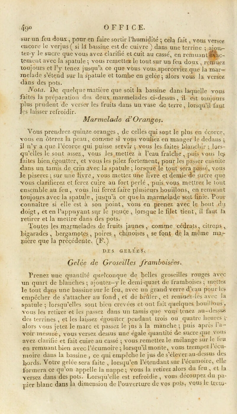 sur un feu doux , pour en faire sortir l'humidité ; cela fait, vous verse* encore le verjus ( si ld bassine est de cuivre ) dans une terrine ; aioiv- tez-y le sucre que vous avez clarifié et cuit au cassé, en remuant exac- tement avec la spatule ; vous remettez le tout sur un feu doux, remuez toujours et l’y tenez jusqu’à ce que vous vous aperceviez que la mar- melade s’étend sur la spatule et tombe en gelée; alors vous la versez dans des pots. Nota. De quelque matière que soit la bassine dans laquelle vous faites la préparation des deux marmelades ci-dessus, il est toujours Îilus prudent de verser les fruits dans un vase de terre, lorsqu’il faut es laisser refroidir. Marmelade d’Oranges. Vous prendrez quinze oranges, de celles qui sont le plus en écorce, vous en ôterez la peau, conr.vne si vous vouliez en manger le dedans ; il n’y a que l’écorçe qui puisse servir ; vous les faites blanchir ; lors- qu’elles le sont assez, vous les mettez à l’eau fraîche, puis vous le$ faites bien égo.uttcr, et vous les pilez fortement, pour les passer ensuite dans un tamis de crin avec la spatule; lorsque le tout sera passé, vous 3e pèserez; sur une livre , vous mettez une livre et demie de sucre que vous clarifierez et ferez cuire au fort perlé , puis, vous mettrez le tout ensemble au feu , vous lui ferez faire plusieurs bouillons, en remuant toujours avec la spatule, jusqu’à ce que la marmelade soit finie. Pour connaître si elle est à son point, vous en prenez avec le bout du doigt, et en l’appuyant sur le pouce , lorsque le filet tient, il faut la retirer et la mettre dans des pots. Toutes les marmelades de fruits jaunes, comme cédrats, citrons, bigarades , bergamotes , poires , chinoises, se font de la même ma- nière que la précédente. (F.) DES GEI.ÉES.. Gelée de Groseilles framboisèes. Prenez une quantité quelconque de belles groseilles rouges avec un quart de blanches ; ajoutez—y le demi-quart de Iramboises ; mettez le tout dans une bassine sur le feu, avec un grand verre d’eau pour les empêcher de s’attacher au fond, et de brûler, et rcmuez-Ics avec la spatule ; lorsqu’elles sont bien crevées et ont lait quelques bouillons, vous les retirez et les passez dans un tamis que vous tenez au-dessus des terrines , et les laissez égoutter pendant trois ou quatre heures ;* alors vous jetez le marc et passez le jus à la manche ; puis après 1 a- voir mesuré, vous versez dessus une égale quantité de sucre que vous avez clarifié et fait cuire au cassé ; vous remettez le mélange sur le leu en remuant bien avec l’écumoire; lorsqu’il monte, vous trempez 1 écu- moire dans la bassine , ce qui empêche le jus de s’élever au-dessus des bords. Votre gelée sera faite , lorsqu’on l’étendant sur l’écumoire, elle formera ce qu’on appelle la nappe; vous la retirez alors du feu , et la versez dans des pots. Lorsqu’elle est refroidie , vous découpez du pa- pier blanc dans la dimension de l’ouverture de vos pots, vous le Uctn-