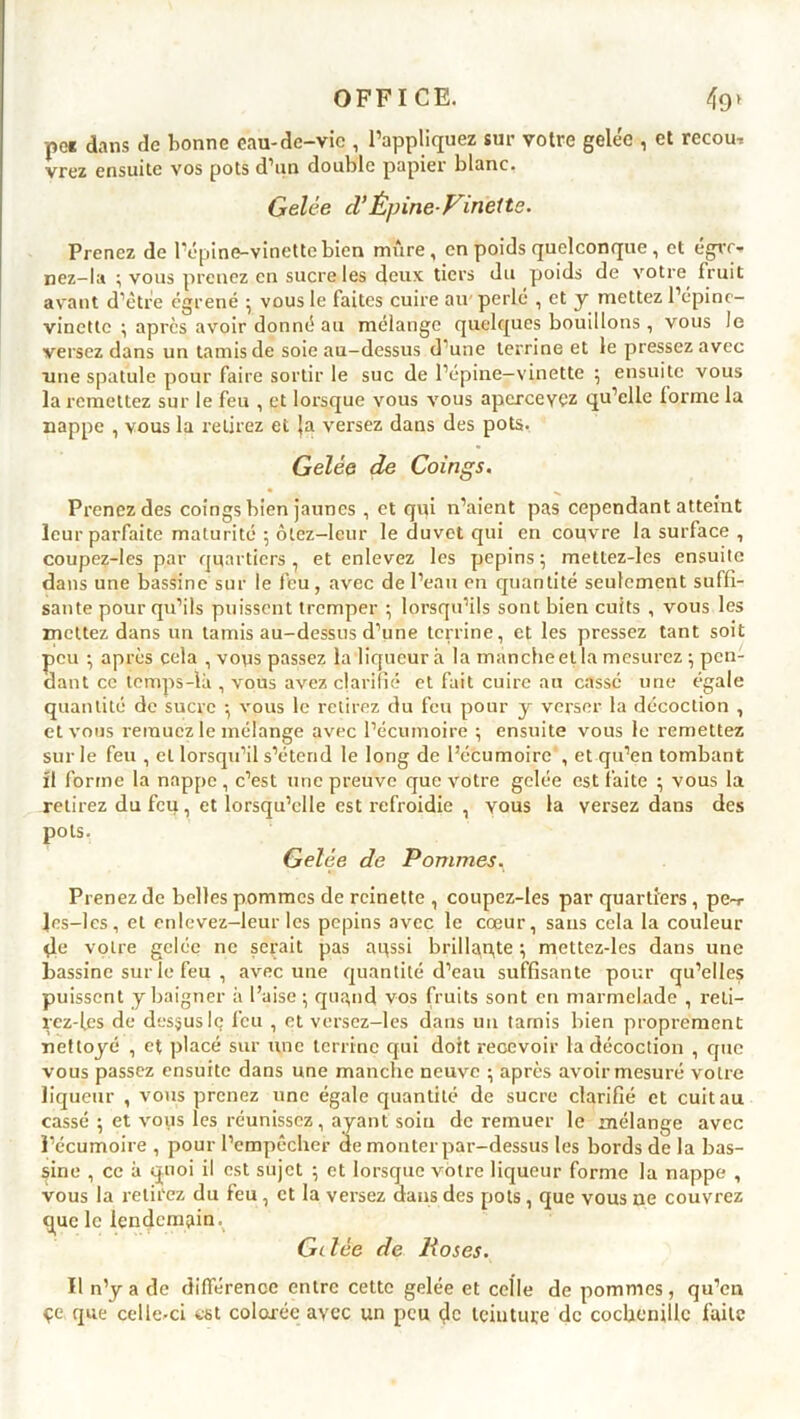 pos dans de bonne eau-de-vie , l’appliquez sur votre gelée , et recom vrez ensuite vos pots d’un double papier blanc. Gelée cl’Épine-Vinette. Prenez de l’épine-vinette bien mure, en poids quelconque , et égre- nez-la ; vous prenez en sucre les deux tiers du poids de votre fruit avant d’être égrené ; vous le faites cuire au perlé , et y mettez l’épine- vinette ; après avoir donné au mélange quelques bouillons, vous le versez dans un tamis de soie au-dessus d une terrine et le pressez avec une spatule pour faire sortir le suc de l’épine—vinette ; ensuite vous la remettez sur le feu , et lorsque vous vous apercevez qu’elle forme la nappe , vous la retirez et Ja versez dans des pots. Gelée de Coings. Prenez des coings bien jaunes , et qui n’aient pas cependant atteint leur parfaite maturité ; ôtez—leur le duvet qui en couvre la surface , coupez-les par quartiers, et enlevez les pépins; mettez-les ensuite dans une bassine sur le feu, avec de l’eau en quantité seulement suffi- sante pour qu’ils puissent tremper ; lorsqu’ils sont bien cuits , vous les mettez dans un tamis au-dessus d’une terrine, et les pressez tant soit peu ; après cela , vous passez la liqueur à la manche et la mesurez ; pen- dant ce temps-là , vous avez clarifié et fait cuire au cassé une égale quantité de sucre ; vous le retirez du feu pour y verser la décoction , et vous remuez le mélange avec l’écumoire ; ensuite vous le remettez sur le feu , et lorsqu’il s’étend le long de l’écumoire , et qu’en tombant ït forme la nappe, c’est une preuve que votre gelée est faite ; vous la retirez du feu, et lorsqu’elle est refroidie , vous la versez dans des 230 ts. Gelée de Pommes, Prenez de belles pommes de reinette , coupez-les par quartiers, pe-r Jes-les, et enlevez-leur les pépins avec le cœur, sans cela la couleur çle votre gelée ne serait pas aussi brillance ; mettez-les dans une bassine sur le feu , avec une quantité d’eau suffisante pour qu’elles puissent y baigner à l’aise ; qugnd vos fruits sont en marmelade , reti- rez-les de dessus le feu , et versez-les dans un tamis bien proprement nettoyé , et placé sur une terrine qui doit recevoir la décoction , que vous passez ensuite dans une manche neuve ; après avoir mesuré votre liqueur , vous prenez une égale quantité de sucre clarifié et cuit au cassé ; et vous les réunissez, ayant soin de remuer le mélange avec l’écumoire , pour l’empêcher de monter par-dessus les bords de la bas- sine , ce à quoi il est sujet ; et lorsque votre liqueur forme la nappe , vous la retirez du feu, et la versez dans des pots, que vous ne couvrez que le lendemain^ Gelée de lioses. Il n’y a de différence entre cette gelée et celle de pommes, qu’en çe que celle-ci est colorée avec un peu de teinture de cochenille faite