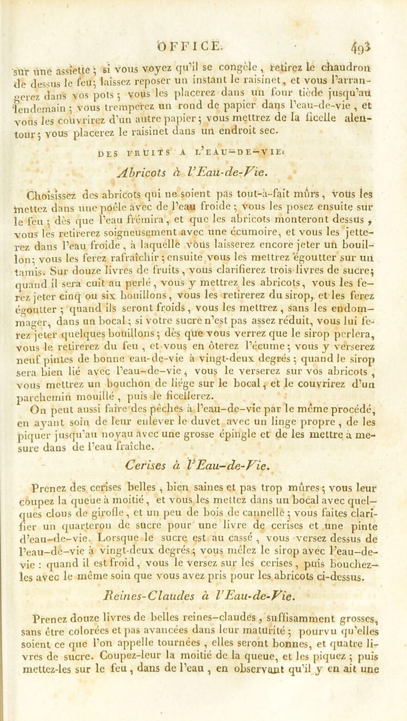 sur ime assiette ; si vous voyez qu’il se congèle , retirez Le chaudron de dessus le feu; laissez reposer un instant le raisinet, et vous l’arran- gerez dans vos pots ; vous les placerez dans un four tiède jusqu’au lendemain ; vous tremperez un rond de papier dans l’eau-de-vie , et vous les couvrirez d’un autre papier; vous mettrez de la ficelle alen- tour ; vous placerez le raisinet dans un endroit sec. DES FRUITS A l’e AU-D E-V IE» Abricots à VEau-de-Vie. Choisissez des abricots qui ne soient pas tout-à-fait mûrs, vous les mettez dans une poêle avec de l’eau froide ; vous les posez ensuite sur le feu ; dès que l’eau frémira, et que les abricots monteront dessus , vous les retirerez soigneusement avec une écumoire, et vous les jette- rez dans l’eau froide , à laquelle vous laisserez encore jeter un bouil- lon; vous les ferez rafraîchir ; ensuite vous les mettrez 'égoutter sur un tamis. Sur douze livres de fruits, vous clarifierez trois livres de sucre; quand il sera cuit au perlé, vous y mettrez les abricots, vous les fe- rez jeter cinq ou six bouillons, vous les retirerez du sirop,, et les ferez égoutter ; quand ils seront froids , vous les mettrez , sans les endom- mager, dans un bocal ; si votre sucre n’est pas assez réduit, vous lui fe- rez jeter quelques bouillons ; dès que vous verrez que le sirop perlera, vous le retirerez du feu , et vous en ôterez l’écume; vous y verserez neuf pintes de bonne eau-de-vie à vingt-deux degrés; quand le sirop sera bien lié avec l’eau-de-vie, vous le verserez sur vos abricots , vous mettrez un bouchon de liège sur le bocal, et le couvrirez d’un parchemin mouillé , puis le ficellerez. On peut aussi faire-des pèches à l’eau-de-vie par le meme procédé, en avant soin de leur enlever le duvet avec un linge propre , de les piquer jusqu’au noyau avec une grosse épingle et de les mettre à me- sure dans de l’eau fraîche. Cerises à V Eau-de-Vie. Prenez des cerises belles , bien saines et pas trop mûres ; vous leur coupez la queue à moitié, et vous les mettez dans un bocal avec quel- ques clous de girofle, et un peu de bois de cannelle ; vous faites clari- fier un quarteron de sucre pour une livre de cerises et une pinte d’eau-de-vie. Lorsque le sucre est au cassé , vous versez dessus de l’eau-dc-vie à vingt-deux degrés ; vous mêlez le sirop avec l’eau-de- vie : quand il est froid, vous le versez sur les cerises , puis bouchez- lcs avec le même soin que vous avez pris pour les abricots ci-dessus. Reines-Claudes à VEau-de-Vie. Prenez douze livres de belles reines-claudes , suffisamment grosses, sans être colorées et pas avancées dans leur maturité ; pourvu qu’elles soient ce que l’on appelle tournées , elles seront bonnes, et quatre li- vres de sucre. Coupez-leur la moitié de la queue, et les piquez ; puis mettcz-les sur le feu , dans de l’eau , en observant qu’il y en ait une