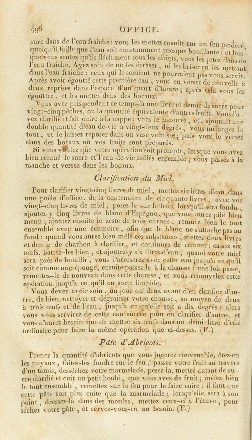 sure dans de l’eau fraîche: vous les mettez ensuite sur un feu modéré quoiqu’il faille que l’eau soit constamment presque bouillante • et lors’ que vous sentez qu’ils fléchissent sous les doigts, vous les jetez’dans de l’eau fraîche. Ayez soin de ne les écraser, ni les briser en les mettant dans l’eau fraîche: ceux qui léseraient ne pourraient pas vous se-vir Après avoir égoutté cette première eau , vous en versez de nouvelle k deux reprises dans l’espace d’un quart d’heure ; après cela vous les égorfttez, et les mettez dans des bocaux. Vous avez pris pendant ce tcmps-Ià une livre et demie de sucre pour vingt-cinq pèches, ou la quantité équivalente d’autres fruits. Vous l’a- vez clarifié et fait cuire à la nappe; vous le mesurez, et, ajoutant une double quantité d’eau-de-vie à vingt-deux degrés , vous mélangez le tout, et le laissez reposer dans un vase vernissé; puis vous le versez dans des bocaux où vos fruits sont préparés. Si vous voulez que votre opération soit prompte, lorsque vous avez bien remué le sucre et l’eau-de-vie mêlés ensemble , vous passez à la manche et versez dans les bocaux. Clarification du Miel. Pour clarifier vingt-cinq livres de miel, mettez six litres d’eau dans une poêle d’office, de la contenance de cinquante livres , avec vos vingt-cinq livres de miel ; poscz-lc sur le feu ; lorsqu’il sera fondu ajoutez-y cinq livres de blanc d'Espagne , que vous aurez pilé bien menu ; ajoutez ensuite le zeste de trois citrons , remuez bien le tout ensemble avec une écumoire, afin que le blanc ne s’attache pas au fond : quand vous aurez bien mêlé ces substances , mettez deux livres et demie de charbon à clarifier, et continuez de remuer ; cassez six œufs, battez-les bien , et ajoutez-y six litres d'eau ; quand votre miel sera près de bouillir , vous l’arroserez avec celte eau jusqu’à ce qu’il soit comme unç éponge, ensuite passez-le à la chausse ; une fois passé, rcrnettez-le de nouveau dans cette chausse , et vous renouvelez cette opération jusqu’à ce qu’il en sorte limpide. Vous devez avoir soin , un jour ou deux avant d’en clarifier d’au- tre, de bien nettoyer et dégraisser votre chausse, au moyen de deux à trois œufs et de l’eau , jusqu’à ce qu’elle soit à dix degrés ; alors vous vous servirez de cette eau sucrée pour en clarifier d’autre, et vous n’aurez besoin que de mettre six œufs dans un demi-litre d’eau ordinaire pour faire la même opération que ci-dessus. (F.) Pdtc d’Abricots. Prenez la quantité d’abricots que vous jugerez convenable, ôtez-cn les noyaux, faites-les fondre sur le feu , passez votre fruit au travers d’un tamis, desséchez votre marmelade, pesez-la, mettez autant de su- cre clarifié et cuit au petit boulé , que vous avez de fruit ; mêlez bien le tout ensemble , remettez sur le feu pour le faire cuire : il faut que cette pâte soit plus cuite que la marmelade ; lorsqu’elle sera à son point, dressez-la dans des moules, mettez ceux-ci à l’étuve, pour sécher votre pâle , et servez-vous-en au besoin. (F.)