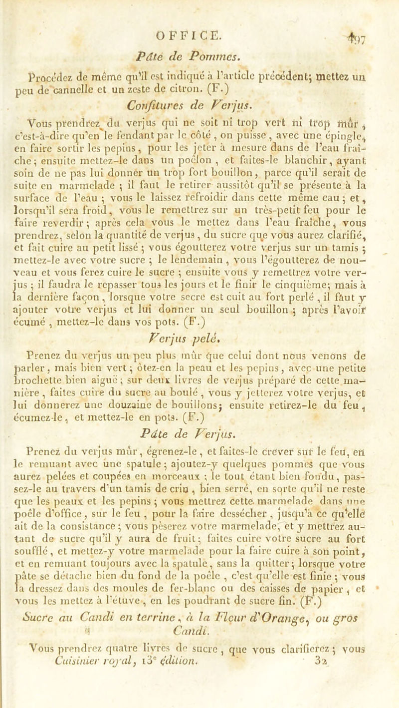 Pâte de Pommes. Procédez de même qu’il est indique à l’article précédent; mettez un peu de cannelle et un zeste de citron. (F.) Confitures de V3/jus. Vous prendrez^ du verjus qui ne soit ni trop vert ni trop mur , c’est-à-dire qu’en le fendant par le côté , on puisse , avec une épingle* en faire sortir les pépins, pour les jeter à mesure dans de l’eau fraî- che; ensuite mcttcz-le dans un poêlon , et faites-le blanchir, ayant soin de ne pas lui donner un trop fort bouillon, parce qu’il serait de suite en marmelade ; il faut le retirer aussitôt qu’il se présente à la surface de l’eau ; vous le laissez refroidir dans cette même eau ; et, lorsqu’il sera froid, vous le remettrez sur un très-petit feu pour le faire reverdir ; après cela vous le mettez dans l’eau fraîche, vous prendrez, selon la quantité de verjus , du sücre que vous aurez clarifié, et fait cuire au petit lissé ; vous égoutterez votre verjus sur un tamis ; mettcz-le avec votre sucre ; le lendemain , vous l’égoutterez de nou- veau et vous ferez cuire le sucre ; ensuite vous y remettrez votre ver- jus ; il faudra le repasser tous les jours et le finir le cinquième; mais à la dernière façon, lorsque voire secre est cuit au fort perlé , il faut y ajouter votre verjus et lui donner un seul bouillon ; après l’avoir écume , metlez-lc daii3 vos pots. (F.) Verjas pelé. Prenez du verjus un peu plus mûr que celui dont nous venons de parler, mais bien vert; ôtez-cn la peau et les pépins, avec une petite brochette bien aiguë; sur deux livres de verjus préparé de cette ma- nière , faites cuire du sucre au boulé, vous y jetterez votre verjus, et lui donnerez une douzaine de bouillonsj ensuite retirez-le du feu, écumez-le, et mettez-lc en pots. (F.) Pâte de Verjus. Prenez du verjus mûr, égrenez-le, etfaitcs-le Crever sur le feu, en le remuant avec une spatule; ajoutez-y quelques pommes que vous aurez pelées et coupées en morceaux ; ie tout étant bien fondu, pas- scz-le au travers d'un tamis de criu , bien serré, en sqrte qu’il ne reste que les peaux et les pépins ; vous mettrez cette, marmelade dans une poêle d’office, sur le feu , pour la faire dessécher , jusqu’à ce quelle ait de la consistance; vous pèserez votre marmelade, et y mettrez au- tant de sucre qu’il y aura de fruit; faites cuire votre sucre au fort soufflé, et mettez-y votre marmelade pour la faire cuire à son point, et en remuant toujours avec la spatule, sans la quitter; lorsque votre pâte se détache bien du fond de la poêle , c’est qu’elle est finie ; vous la dressez dans des moules de fer-blanc ou des caisses de papier , et vous les mettez à l’étuve, en les poudrant de sucre fin. (F.) Sucre au Candi en terrine, à la Fleur à' Orange^ ou gros d Candi. Vous prendrez quatre livres de sucre, que vous clarifierez; vous Cuisinier royal, i3° édition. ' 32