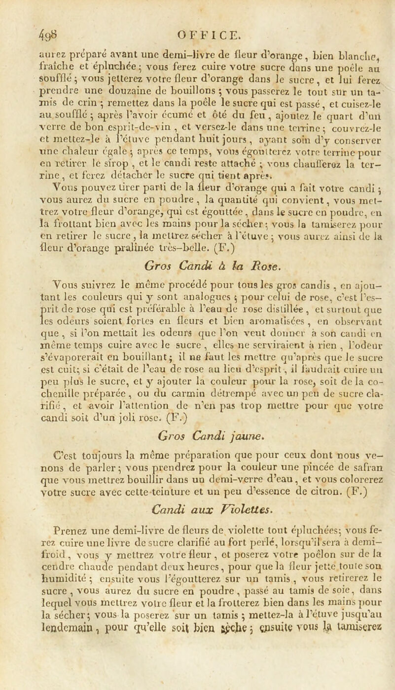 aurez préparé avant une demi-livre de fleur d’orange, bien blanche, fraîche et épluchée 5 vous ferez cuire votre sucre dans une poêle au soufflé ; vous jetterez votre fleur d’orange dans le sucre, et lui ferez prendre une douzaine de bouillons ; vous passerez le tout sur un ta- mis de crin -, remettez dans la poêle le sucre qui est passé, et cuisez-le au soufflé ; après l’avoir écume et ôté du feu , ajoutez le quart d’un verre de bon esprit-de-vin , et versez-le dans une terrine ; couvrcz-Je et meltcz-Je à l’étuve pendant huit jours, ayant soin d’y conserver une chaleur égale •, après ce temps, vous égoutterez votre terrine pour en retirer le sirop , et le candi reste attaché ; vous chaufferez la ter- rine , et ferez détacher le sucre qui tient après» Vous pouvez tirer parti de la fleur d’orange qui a fait votre candi ; vous aurez du sucre en poudre , la quantité qui convient, vous met- trez votre fleur d’orauge, qui est égouttée , dans le sucre en poudre, en la frottant bien avec les mains pour la sécher : vous la tamiserez pour en retirer le sucre , la mettrez sécher à l’étuve ; vous aurez ainsi de la fleur d’orange pralinéc très-belle. (F.) Gros Candi à la Rose. Vous suivrez le même procédé pour tous les gros candis , en ajou- tant les couleurs qui y sont analogues ; pour celui de rose, c’est l’es- Î>rit de rose qui est préférable à l’eau de rose distillée , et surtout que es odeurs soient fortes eu fleurs et bien aromatisées , en observant que , si l’on mettait les odeurs que l'on veut donner à son candi en même temps cuire avec le sucre , elles 11e serviraient à rien , l’odeur s’évaporerait en bouillant; il ne faut les mettre qu’après que le sucre est cuit; si c’était de l’eau de rose au lieu d’esprit, il faudrait cuire un peu plus le sucre, et y ajouter la couleur pour la rose, soit de la co- chenille préparée , ou du carmin détrempé avec un peu de sucre cla- rifié , et «voir l’attention de n’en pas trop mettre pour que votre candi soit d’un joli rose. (F.) Gros Candi jaune. C’est toujours la même préparation que pour ceux dont nous ve- nons de parler; vous prendrez pour la couleur une pincée de safran que vous mettrez bouillir dans un demi-verre d’eau, et vous colorerez votre sucre avec celte teinture et un peu d’essence de citron. (F.) Candi aux Violettes. Prenez une demi-livre de fleurs de violette tout épluchées; vous fe- rez cuire une livre de sucre clarifié au fort perle, lorsqu’il sera à demi- froid , vous y mettrez votre fleur, et poserez votre poêlon sur de la cendre chaude pendant deux heures, pour que la fleur jette toute sou humidité ; ensuite vous l’égoutterez sur un tamis, vous retirerez le sucre , vous aurez du sucre en poudre, passé au tamis de soie, dans lequel vous mettrez votre fleur et la frotterez bien dans les mains pour la sécher; vous la poserez sur un tamis ; meltez-la à l’étuve jusqu’au lendemain■, pour qu’elle soit bien s£clie 5 ensuite vous la tamiserez