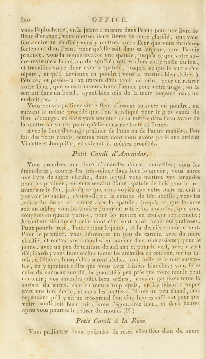 vous l’éplucherez, en la jetant à mesure dans l’eau ; pour une livre de fleur d’orange, vous mettrez deux livres de sucre clarifié , que vous ferez cuire au soufflé; vous y mettrez votre fleur que vous manierez fortement dans l’eau, pour qu’elle soit dans sa largeur; après l’avoir pralinée , vous la remuerez avec une spatule, jusqu’à ce que votre su- cre revienne à la cuisson du soufflé ; retirez alors votre poêle du feu , et travaillez votre fleur avec la spatule , jusqu’à ce que le sucre s’en sépare , et qu’il devienne en poudre; vous la mettrez bien sécher à l’étuve, et passez-la au travers d’un tamis de crin, pour en retirer votre fleur, que vous trouverez toute l’année pour votre usage , en la serrant dans un bocal, ayant bien soin de la tenir toujours dans un endroit sec. t Vous pouvez pralincr votre fleur d’orange au sucre en poudre , en suivant le même procédé que l’on a indiqué pour le gros candi de fleur d’orange, en observant toujours delà mettre dansl’eau avant de la mettre an sucre, pour qu’elle conservé toute sa forme. Avec la fleur d’orange pralince de l'une ou de l’autre manière, l’on fait des petits candis, comme ceux dont nous avons parlé aux articles Violette et Jonquille, en suivant les mêmes procédés. Petit Candi d’Amandes, Vous prendrez une livre d’amandes douces nouvelles; vous les émonderez; coupez-les très-mince dans leur longueur ; vous aurez une livre de sucre clarifié, dans lequgl vous mettrez vos amandes pour les pralincr, en vous servant d’une spatule de bois pour les re- muer sur le feu , jusqu’à ce que vous voyiez que votre sucre est cuit à pouvoir les sabkr, c’est-à-dire à la cuisson du fort soufflé ; vous les retirez du feu et les remuez avec la spatule, jusqu’à ce que le sucre soit en sable; vous les tamisez, pour en retirer les amandes, que vous couperez en quatre parties, pour les mettre en couleur séparément ; la couleur blanche est celle dont elles sont après avoir été pralinées, l’une pour le rose, l’autre pour le jaune, et la dernière pour le vert. Pour le premier, vous détrempez un peu de carmin avec du sucre clarifié, et mettez vos amandes en couleur dans une assiette; pour le jaune, avec un peu de teinture de safran ; et pour le vert, avec le vert d’épinards ; vous ferez sécher toutes les amandes en couleur, sur un ta- mis , à l’étuve ; lorsqu’elles seront sèches, vous mêlerez le tout ensem- ble, en y ajoutant celles que vous avez laissées blanches; vous ferez cuire du suer» au soufflé, la quantité à peu près que votre moule peut contenir; vos amandes étant bien sèches, vous en garnissez toute la surface du sucre, sans en mettre trop épais, en les faisant tremper avec une fourchette, et vous les mettez à l’étuve un peu chaud, sans cependant qu’il y ait un très-grand feu; cinq heures suffisent pour que votre candi soit bien pris; vous l’égoutterez bien, et deux heures après yous pourrez le retirer du moule. (F.) Petit Candi à la Pose. Yous pvalincrcz deux poignées de roses effeuillées dans du sucre