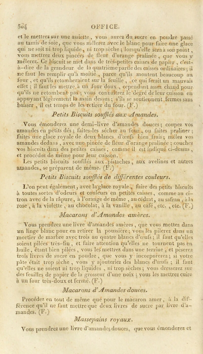 et le mettrez sur une assiette , vous aurez du sucre en poudre passé au tamis desoie, que vous mêlerez avec le blanc pour faire une glace qui ne soit ni trop liquide , ni trop sèche ; lorsqu’elle seraà son point, vous mettrez deux pincées de fleur d’orange pralinée , que vous y mêlerez. Ce biscuit se met dans de très-petites caisses de papier , c’est- à-dire de la grandeur de la quatrième partie des caisses ordinaires 5 il ne faut les remplir qu’à moitié , parce qu’ils montent beaucoup au four , et qu’ils retomberaient sur la feuille, ce qui ferait un mauvais effet ; il faut les mettre à un four doux , cependant assez chaud pour qu’ils 11e retombent pas ; vous connaîtrez le degré de leur cuisson en appuyant légèrement la main dessus-, s'ils se soutiennent fermes sans baisser , il est temps de les retirer du four. (F.) Petits Biscuits soufflés aux Amandes. Vous émondex-ez une demi-livre d’amandes douces; coupez vos amandes en petits dés ; faites-les sécher au four v ou faites praliner; faites une glace royale de deux blancs d’œufs bien frais; mêlez vos amandes dedans , avec une pincée de fleur d’orange pralinée ; couchez vos biscuits dans des petites caisses, comme il est ipdiqué ci-dessus , et procédoz de même pour leur cuisson. Les petits biscuits soufflés aux pistaches , aux avelines et autres amandes, se préparent de même. (F.) Petits Biscuits soujflés de différentes couleurs.. L’on peut également, avec la glace ro}rale , faire des petits biscuits à toutes sortes d'odeurs et couleurs en petites caisses, comme au ci- tron avec de la râpure, à l’orange de même , au cédrat, au safran , à la yose , à la violette , au chocolat, à la vanille , au café, etc. , etc. (F.) Macarons cl’ Amandes amères. Vous prendi’cz une livre d’amandes amères, que vous mettez dans un linge blanc pour en retirer la poussière; vous les pilerez dans un mortier de marbre avec trois au quatre blancs d’œufs; il faut qu’elles soient pilées très-fin , et faire attention qu’elles ne tournent pas en huile, étant bien pilées , vous le$ mettrez dans une terrine , et pèserez trois livres de sucre en poudre, que vous y incorporerez; si votre pâte était trop sèche , vous y ajoutei-icz des blancs d’œufs ; il faut qu’elles ne soient ni trop liquides , ni trop sèches ; vous dresserez sui- des feuilles de papier de la grosseur d’une noix ; yous les mettrez cuire à un four très-doux et fermé. (F.) Macarons d’Amandes douces. Procédez en tout de même que pour le macax-on amer, à la dif- férence qu'il ne faut mettre que deux livres de sucre par livre d'a- m an dus. (F.) Massepains royaux. Vous prendrez une livre d’amandcç douces, que vous émonderez et