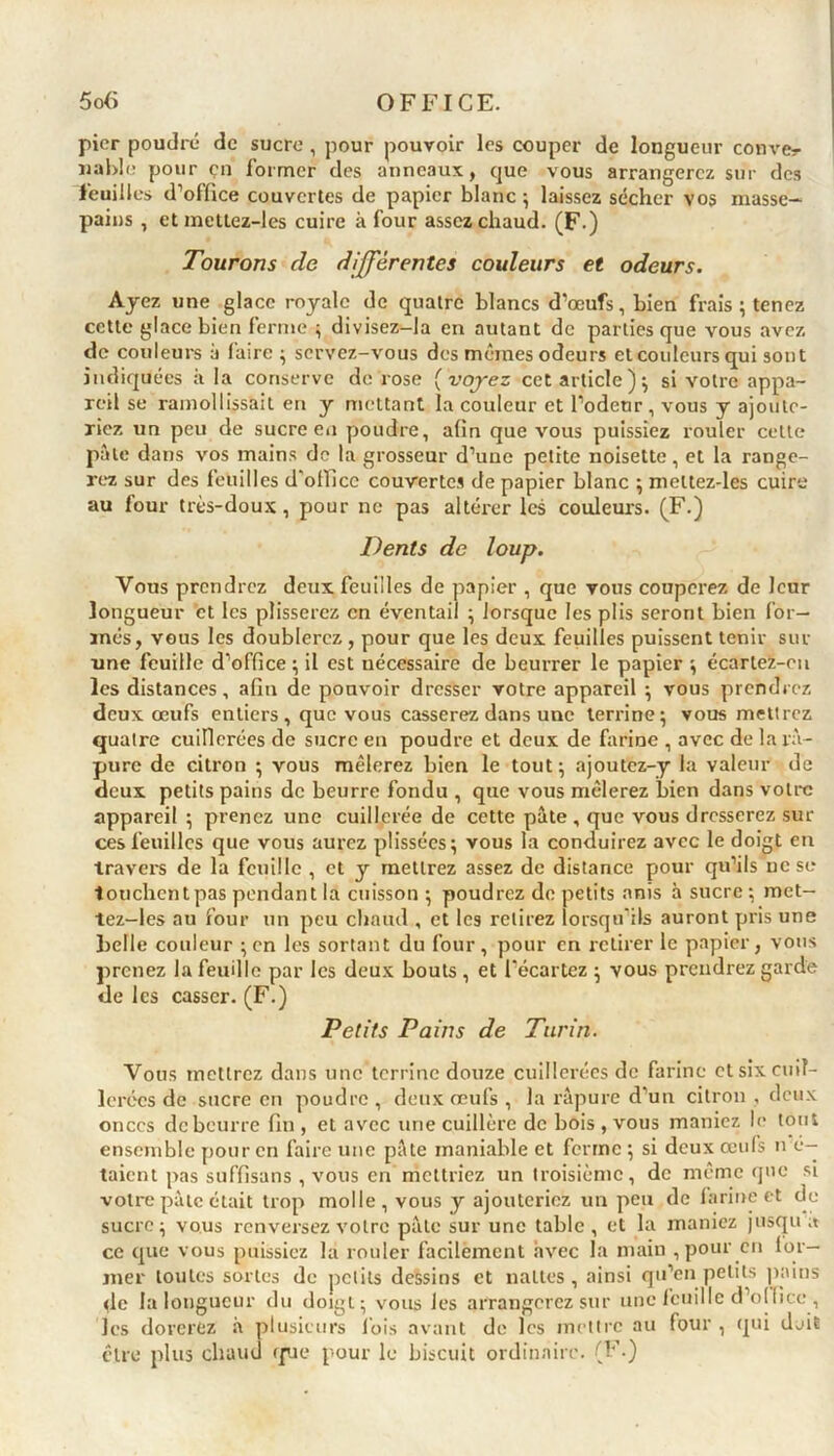 pier poudré de sucre , pour pouvoir les couper de longueur couver îiable pour çn former des anneaux, que vous arrangerez sur des feuilles d’office couvertes de papier blanc ; laissez sécher vos masse- pains , et metlez-les cuire à four assez chaud. (F ) Tourons de différentes couleurs et odeurs. Ayez une glace royale de quatre blancs d’œufs, bien frais ; tenez cette glace bien ferme ; divisez-la en autant de parties que vous avez de couleurs à faire; servez-vous des mêmes odeurs et couleurs qui sont indiquées a la conserve de rose [voyez cet article); si votre appa- reil se ramollissait en y mettant la couleur et l’odeur, vous y ajoute- riez un peu de sucre en poudre, afin que vous puissiez rouler celle pâle dans vos mains de la grosseur d’une petite noisette, et la range- rez sur des feuilles d'ofiiee couvertes de papier blanc ; mettez-les cuire au four très-doux, pour ne pas altérer les couleurs. (F.) Dents de loup. Vous prendrez deux feuilles de papier , que vous couperez de leur longueur et les plisserez en éventail ; lorsque les plis seront bien for- més, vous les doublerez, pour que les deux feuilles puissent tenir sur une feuille d’office ; il est nécessaire de beurrer le papier ; écarlez-en les distances, afin de pouvoir dresser votre appareil ; vous prendrez deux œufs entiers , que vous casserez dans une terrine; vous mettrez quatre cuillerées de sucre en poudre et deux de farine , avec de la râ- pure de citron ; vous mêlerez bien le tout ; ajoutez-y la valeur de deux petits pains de beurre fondu , que vous mêlerez bien dans votre appareil ; prenez une cuillerée de cette pâte , que vous dresserez sur ces feuilles que vous aurez plissées; vous la conduirez avec le doigt en travers de la feuille , et y mettrez assez de distance pour qu’ils ne se touchentpas pendant la cuisson ; poudrez de petits anis à sucre ; met- tez-les au four un peu chaud , et les retirez lorsqu'ils auront pris une belle couleur ; en les sortant du four, pour en retirer le papier, vous prenez la feuille par les deux bouts , et l’écartez ; vous prendrez garde de les casser. (F.) Petits Pains de Turin. Vous mettrez dans une terrine douze cuillerées de farine et six cuil- lerées de sucre en poudre, deux œufs , la râpure d’un citron , deux onces de beurre fin , et avec une cuillère de bois , vous maniez le tout ensemble pour en faire une pâte maniable et ferme ; si deux œufs fré- taient pas suffisans , vous en mettriez un troisième, de même que si votre pâte était trop molle, vous y ajouteriez un peu de farine et de sucre; vous renversez votre pâte sur une table , et la maniez jusqu a ce que vous puissiez la rouler facilement avec la main , pour en for- mer toutes sortes de petits dessins et nattes, ainsi qu’en petits pains de la longueur du doigt; vous les arrangerez sur une feuille d’office , les dorerez à plusieurs lois avant de les mettre au four , qui doit être plus chaud que pour le biscuit ordinaire. (F.)