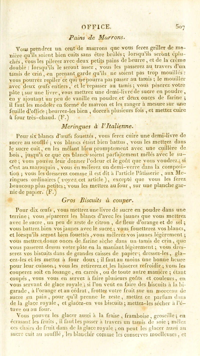 Pains Je Marrons. Vous prendrez un cent de marrons que vous ferez griller de ma- nière qu’ils soient bien cuits sans être brides; lorsqu’ils seront éplu- chés , vous les pilerez avec deux petits pains de beurre, et de la crème double: lorsqu’ils léseront assez, vous les passerez au travers d’un tamis de crin, en prenant garde qu’ils ne soient pas trop mouillés: vous pourrez repiler ce qui ne pourra pas passer au tamis ; le mouiller avec deux œufs entiers, et le repasser au tamis ; vous pèserez votre pâte ; sur une livre, vous mettrez une demi-livre de sucre en poudre , en y ajoutant un peu de vanille en poudre et deux onces de farine ; il faut les modeler en forme de marron et les ranger à mesure sur une feuille d’office ; beurrez-les bien , dorezà plusieurs fois , et mettez cuire à four très-chaud. (F.) Meringues à VItalienne. Pour six blancs d’œufs fouettés , vous ferez cuire une demi-livre de sucre au soufflé ; vos blancs étant bien battus , vous les mettrez dans le sucre cuit, en les mêlant bien promptement avec une cuillère de bois , jusqu’à ce que ces blancs soient parfaitement mêlés avec le su- cre ; vous pouvez leur donner l’odeur et le goût que vous voudrez.; si c’est au marasquin , vous en mêlerez un demi-verre dans la composi- tion ; vous les dresserez comme il est dit à l’article Pâtisserie , aux Me- ringues ordinaires ( voyez cet article), excepté que vous les ferez beaucoup plus petites; vous les mettrez au four, sur une planche gar- nie de papier. (F.) Gros Biscuits à couper. Pour dix œufs , vous mettrez une livre de sucre en poudre dans une terrine; vous séparerez les blancs d’avec les jaunes que vous mettrez avec le sucre , un peu de zeste de citron , de fleur d’orange et de sel ; vous battrez bien vos jaunes avec le sucre ; vous fouetterez vos blancs, et lorsqu’ils seront bien fouettés , vous mêlerez vos jaunes légèrement ; vous mettrez douze onces de farine sèche dans un tamis de crin, que vous passerez dessus votre pâte en la maniant légèrement ; vous dres- serez vos biscuits dans de grandes caisses de papier ; drcssez-les , gla- cez-les et les mettez à four doux ; il faut au moins une bonne heure pour leur cuisson ; vous les retirerez et les laisserez refroidir ; vous les couperez soit en losange, en carrés , ou de toute autre manière ; étant coupés , vous vous en servez à faire plusieurs goûts et couleurs, en vous servant de glace royale ; si l’on veut en faire des biscuits à la bi- garade , à l’orange et au cédrat, frottez votre fruit sur un morceau de sucre .en pain , pour qu’il prenne le zeste, mettez ce parfum dans de la glace royale , et glacez-en vos biscuits; mcttez-les sécher à l’é- tuve ou au four. Vous pouvez les glacer ausci à la fraise, framboise, groseille; en écrasant les fruits , il faut les passer à travers un tamis de soie ; mêlez ces chairs de fruit daus de la glace royale ; on peut les glacer aussi au sucre cuit au soufflé, les blanchir connue les conserves moelleuses, et