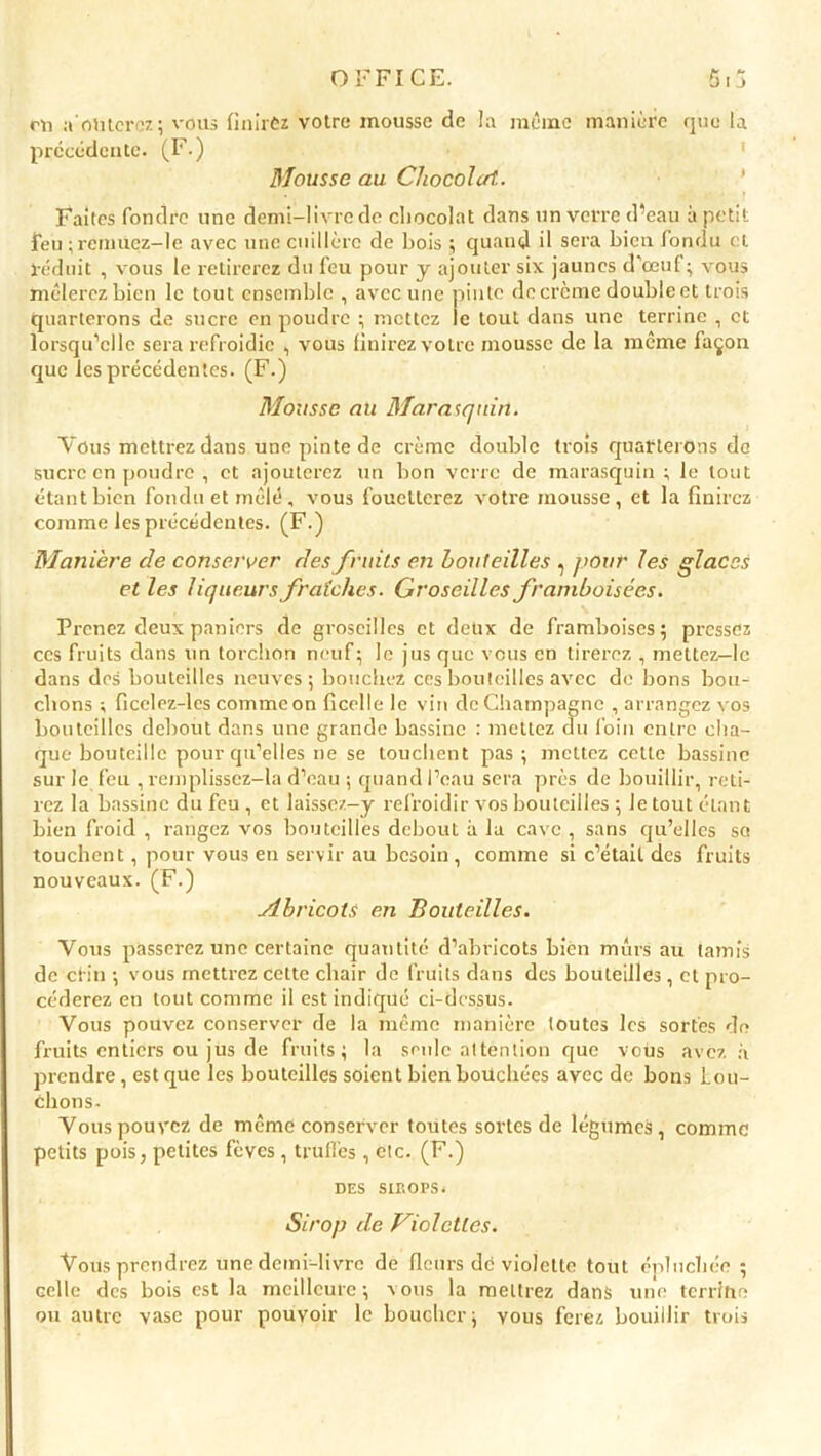 en aoûterez; vous finirôz votre mousse de la même manière que la précédente. (F.) Mousse au Chocolat.. Faites fondre une demi-livre de chocolat dans un verre d’eau à petit feu ; remuez—le avec une cuillère de bois ; quand il sera bien fondu et réduit , vous le retirerez du feu pour y ajouter six jaunes d'œuf; vous mêlerez bien le tout ensemble , avec une pinte de crème doublent trois quarterons de sucre en poudre ; mettez le tout dans une terrine , et lorsqu’elle sera refroidie , vous finirez votre mousse de la même façon que les précédentes. (F.) Mousse au Marasquin. Vous mettrez dans une pinte de crème double trois quarterons de sucre en poudre , et ajouterez un bon verre de marasquin; le tout étant bien fondu et mêlé, vous fouetterez votre mousse, et la finirez comme les précédentes. (F.) Manière de conserver des fruits en bouteilles , pour les glaces et les liqueurs fraîches. Groseilles framboisées. Prenez deux paniers de groseilles et deux de framboises; pressez ces fruits dans un torchon neuf; le jus que vous en tirerez , mettez—le dans des bouteilles neuves; bouchez ces bouteilles avec de bons bou- chons ; ficelez-les comme on ficelle le vin de Champagne , arrangez vos bouteilles debout dans une grande bassine : mettez du foin entre cha- que bouteille pour qu’elles ne se touchent pas ; mettez cette bassine sur le feu , remplissez-la d’eau ; quand l’eau sera près de bouillir, reti- rez la bassine du feu , et laissez-y refroidir vos bouteilles ; le tout étant bien froid , rangez vos bouteilles debout à la cave , sans qu’elles so touchent, pour vous en servir au besoin, comme si c’était des fruits nouveaux. (F.) Abricots en Bouteilles. Vous passerez une certaine quantité d’abricots bien murs au tamis de clin ; vous mettrez cette chair de fruits dans des bouteilles, cl pro- céderez en tout comme il est indiqué ci-dessus. Vous pouvez conserver de la même manière toutes les sortes do fruits entiers ou jus de fruits; la seule attention que vous avez à prendre, est que les bouteilles soient bien bouchées avec de bons Lou- chons- Vous pouvez de même conserver toutes sortes de légumes, comme petits pois, petites fèves, truffes, etc. (F.) DES SIBOPS. Sirop de Violettes. Vous prendrez une demi-livre de fleurs de violette tout épluchée ; celle des bois est la meilleure; vous la mettrez dans une terrifie ou autre vase pour pouvoir le boucher; yous ferez bouillir trois