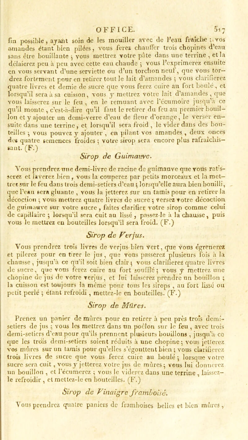 fin possible, ayant soin de les mouiller avec de l’eau fraîche ;.vos amandes étant bien pilées, vous ferez chauffer trois chopines d’eau sans être bouillante ; vous mettrez votre pâte dans une terrine , et la délaierez peu à peu avec cette eau chaude 5 vous l’exprimerez ensuite en vous servant d’une serviette ou d’un lorcliou neuf, que vous tor- drez fortement pour en retirer tout le lait d’amandes ; vous clarifierez quatre livres et demie de sucre que vous ferez cuire au fort boulé , cl lorsqu’il sera à sa cuisson, vous y mettrez votre lait d’amandes, que vous laisserez sur le feu , en le remuant avec l’écumoire jusqu’à ce qu’il monte , c’est-à-dire qu’il faut le retirer du feu ati premier bouil- lon et y ajouter un demi-verre d’eau de fleur d'orange, le verser en- suite dans une terrine, et lorsqu’il sera froid , le vider dans des bou- teilles ; vous pouvez y ajouter , en pilant vos amandes , deux onces des quatre semences froides ; votre sirop sera encore plus rafraîchis- sant. (F.) Sirop de Guimauve. Vous prendrez une demi-livre de racine de guimauve que vous rat;s- serez et laverez bien , vous la couperez par petits morceaux et la met- trez sur le feu dans trois demi-setiers d’eau ; lorsqu’elle aura bien bouilli, que l’eau sera gluante , vous la jetterez sur un tamis pour en retirer la décoction ; vous mettrez quatre livres de sucre ; versez Votre décoction de guimauve sur votre sucre, faites clarifier voire sirop comme celui de capillaire ; lorsqu'il sera cuit au lissé , passcz-Je à la chausse, puis vous le mettrez en bouteilles lorsqu’il sera froid. (F.) Sirop de Ferjus. Vous prendrez trois livres de verjus Lien vert, que vous égrènerez et pilerez pour en tirer le jus , que vons passerez plusieurs lois à la chausse, jusqu’à ce qu’il soit bien clair; vous clarifierez quatre livres de sucre, que vous ferez cuire au fort soufflé; vous y mettrez une chopine de jus de votre verjus, et lui laisserez prendre un bouillon ; la cuisson est toujours la même pour tous les sirops , au fort lissé ou petit perlé ; étant refroidi , mettcz-le en bouteilles. (F.) Sirop de Mûres. Prenez un panier de mûres pour en retirer à peu près trois demi- setiers de jus ; vous les mettrez dans un poêlon sur le feu , avec trois demi-setiers d’eau pour qu’ils prennent plusieurs bouillons , jusqu’à ce que les trois demi-setiers soient réduits à une chopine; vous jetterez vos mûres sur un tamis pour qu’elles s'égouttent bien ; vous clarifierez trois livres de sucre que vous ferez cuire au boulé; lorsque votre sucre sera cuit, vous y jetterez votre jus de mûres; vous lui donnerez un bouillon , cl l’écumerez ; vous le viderez dans une terrine , laisscz- le refroidir, et mettez-le en bouteilles. (F.) Sirop de Vinaigre framboise. Vous prendrez quatre paniers de framboises belles et bien mûres.