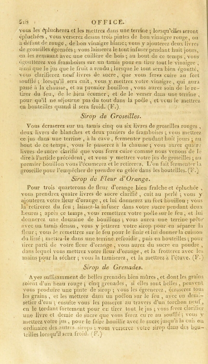 5ia » ' OFFICE. vous les (éplucherez et les mettrez dans une terrine ; lorsqu'elles seront épluchées , vous verserez dessus trois pintes de bon vinaigre rouge, ou il défaut de rouge , de bon vinaigre blanc; vous y ajouterez deux livres de groseilles égrenées ; vous laisserez le tout infuser pendant huit jours, en les remuant avec une cuillère de bois ; au bout de ce temps , vous égoutterez vos framboises sur un tamis pour en tirer tout le vinaigre , ainsi que lo jus que le fruit a rendu ; lorsque le tout sera bien égoutté, vous clarifierez neuf livres de sucre, que vous ferez cuire au fort soufflé ; lorsqu'il 6era cuit, vous y mettrez votre vinaigre , qui aura passé à la chausse, et au premier bouillon , vous aurez soin de le re- tirer du fçu, de le bien écumer, et de le verser dans une terrine , pour qu’il ne séjourne pas du tout dans la poêle , et vous le mettrez en bouteilles quand il sera froid. (F.) 7 Sirop de Groseilles. Vous écraserez sur un tamis cinq ou six livres de groseilles rouges , deux livres de blanches et deux paniers de framboises ;. vous mettrez ce jus dans une terrine , à la cave , fermenter pendant huit jours ; au bout de ce temps, vous le passerez à la chausse ; vous aurez quatre livres de sucre clarifié que vous ferez cuire comme nous venons de le dire à l’article précédent, et vous y mettrez votre jus de groseilles ; au premier bouillon vous l’écumerez et le retirerez. L’on fait fermenter la groseille pour l’empêcher de prendre en gelée dans les bouteilles. (F.) Sirop de Fleur d’Orange. Pour trois quarterons de fleur d’orange bien fraîche et épluchée , vous prendrez quatre livres de sucre clarifié , cuit au perlé ; vous y ajouterez votre fleur d’orange , et lui donnerez un fort bouillon ; vous larctirerez du feu; laissez-la infuser dans votre sucre pendant deux heures; après ce temps, vous remettrez votre poêle sur le feu, et lui donnerez une douzaiue de bouillons ; vous aurez une terrine prête' avec un tamis dessus , vous y jetterez votre sirop pour en séparer la fleur ; vous le remettrez sur le feu pour le finir et lui donner la cuisson du lissé; mcllez-le dans une terrine refroidir, puis en bouteilles ; pour tirer parti de votre fleur d’orange , vous aurez du sucre en poudre , dans lequel vous mettrez votre fleur d’orange, el la frotterez avec les mains pour la 6éçhcr ; vous la tamiserez, el la mettrez à l’étuve. (F.) Sirop de Grenades. Ayez suffisamment de belles grenades bien mûres , et dont les grains soient d’un beau rouge ; cinq grenades , si clics sont belles, peuvent vous produire une pinte de sirop ; vous les égrènerez, écraserez tous les grains , et les mettrez dans un poêlon sur le feu , avec un dem.- setier d’eau ; ensuite vous les passerez au travers d’un torchon neuf , en le tordant fortement pour en tirer tout le jus ; vous ferez clarifier uue livre et demie do sucre que vous ferez eu rc au soufflé ; vous v mettrez votre jus , pour le faire bouillir avec le sucre jusqu’à la cuis ou ordinaire des autres sirops ; vous verserez votre sirop dans des bou- teilles lorsqu’il sera froid. (F.)