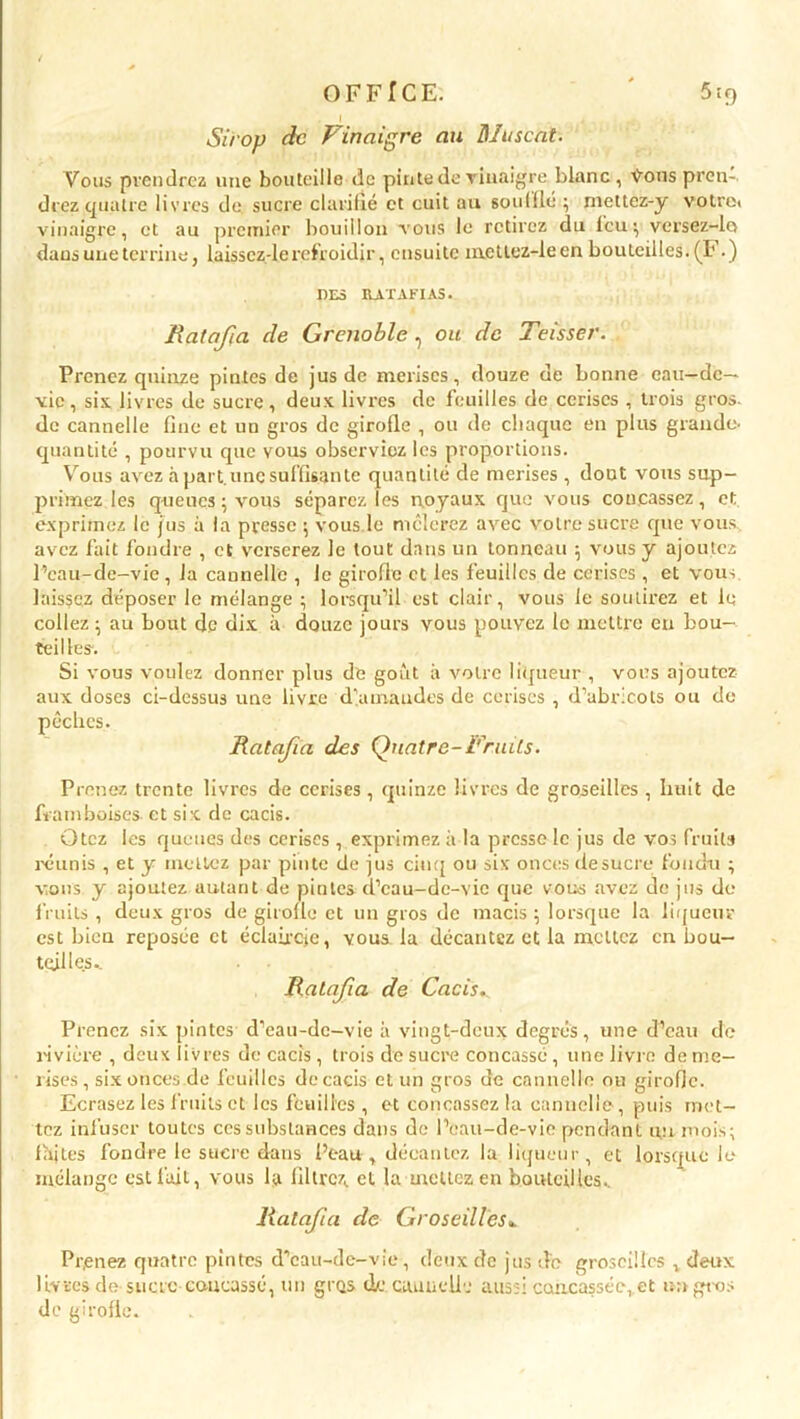 OFFICE. ' 5:9 Sirop de Vinaigre au Muscat. Vous prendrez une bouteille de pinte de vinaigre blanc, Vous pren- drez quatre livres de. sucre clarifié et cuit au souillé ; rnettez-y votrei vinaigre, et au premier bouillon vous le retirez du leu; versez-lo dans une terrine, laisscz-le refroidir, ensuite metlez-leen bouteilles. (F.) UES RATAFIAS. Ratafia de Grenoble, ou de Teisser. Prenez quinze pintes de jus de merises, douze de bonne eau-de- vie, six livres de sucre, deux livres de feuilles de cerises , trois gros, de cannelle fine et un gros de girofle , ou de chaque en plus grande- quantité , pourvu que vous observiez les proportions. Vous avez à part.une suffisante quantité de merises , dout vous sup- primez les queues ; vous séparez les noyaux que vous concassez, et exprimez le jus à la presse ; vous.le mêlerez avec votre sucre que vous avez fait fondre , et verserez le tout dans un tonneau ; vous y ajoutez l’eau-de-vie, la cannelle , Je girofle et les feuilles de cerises , et vous, laissez déposer le mélange ; lorsqu’il est clair, vous le soutirez et le collez ; au bout de dix à douze jours vous pouvez le mettre en bou- teilles. Si vous voulez donner plus de goût à votre liqueur , vous ajoutez aux doses ci-dessus une livre demandes de cerises , d’abricots ou de pêches. Ratifia des Quatre-Fruits. Prenez trente livres de cerises, quinze livres de groseilles , huit de framboises et six de cacis. Otez les queues des cerises , exprimez à la presse le jus de vos fruits réunis , et y mettez par pinte de jus cinq ou six onces desucre fondu ; vous y ajoutez autant de pintes d’cau-dc-vic que vous avez de jus de fruits , deux gros de girofle et un gros de macis ; lorsque la liqueur est bien reposée et éclaircie, vous, la décantez et la mettez en bou- teilles^ . • Ratafia de Cacis. Prenez six pintes d’ean-dc-vie à vingt-deux degrés, une d’eau de rivière , deux livres de cacis, trois de sucre concassé, une livre de me- rises, six onces de feuilles de cacis et un gros de cannelle ou girofle. Ecrasez les fruits et les feuilles , et concassez la cannelle, puis met- tez infuser toutes ces substances dans de l’eau-de-vie pendant un mois; lajtes fondre le sucre dans Peau , décantez la liqueur, et lorsque le mélange est fait, vous la filtrez, et la mettez en bouteilles. Ratafia de Groseilles. Pr,enez quatre pintes d’eau-de-vie, deux de jus de groseilles , deux livres de sucre concassé, un gros de caimeile aussi concassée,.et un gros de girofle.