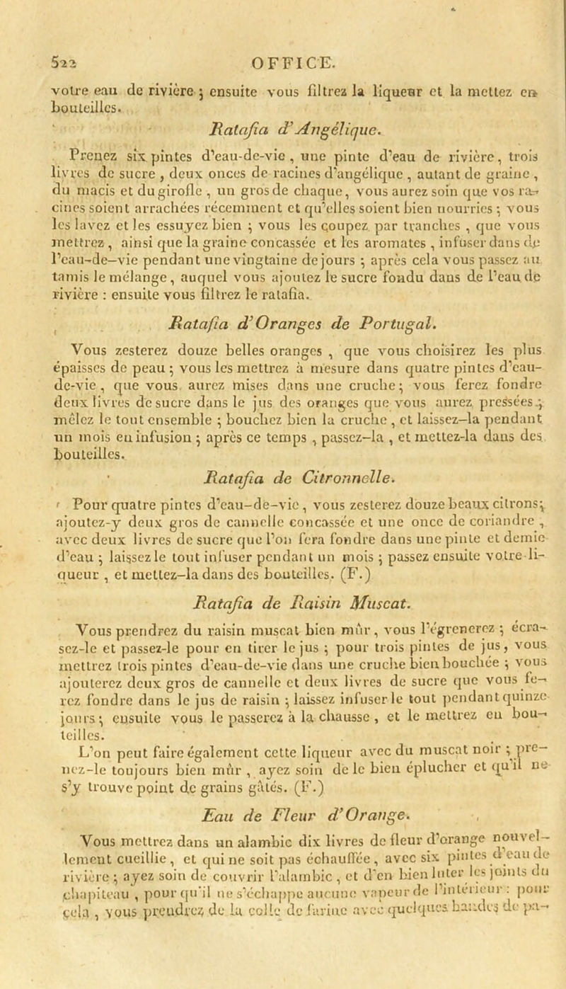 voire eau de rivière ; ensuite vous filtrez la liqueur et la mettez er> bouteilles. Ratafia d’Angélique. Prenez six pintes d’eau-dc-vic , une pinte d’eau de rivière, trois livres de sucre , deux onces de racines d’angélique , autant de graine , du macis et du girofle , un gros de chaque, vous aurez soin que vos ra* cinés soient arrachées récemment et qu’elles soient bien nourries-, vous les lavez et les essuyez bien ; vous les coupez par tranches , que vous mettrez , ainsi que la graine concassée et les aromates , infuser dans dp l’eau-de—vie pendant une vingtaine de jours ; après cela vous passez au tamis le mélange, auquel vous ajoutez le sucre fondu daus de l’eau de rivière : ensuite vous filtrez le ratafia. Ratafia d’Oranges de Portugal. Vous zesterez douze belles oranges , que vous choisirez les plus épaisses de peau ; vous les mettrez à mesure dans quatre pintes d’eau- de-vie , que vous aurez mises dans une cruche; vous ferez fondre deux livres de sucre dans le jus des oranges que vous aurez, pressées.; mêlez le tout ensemble ; bouchez bien la cruche , et laissez-la pendant un mois eu infusion ; après ce temps , passcz-la , et mettez-la daus des bouteilles. • Ratafia de Citronnelle. ' Pour quatre pintes d’eau-de-vie, vous zesterez douze beaux citrons; ajoutez-y deux gros de cannelle concassée et une once de coriandre , avec deux livres de sucre que l’on fera fondre dans une pinte et demie d’eau ; laissczle tout infuser pendant un mois ; passez ensuite votre li- queur , et mettez-la dans des bouteilles. (F.) Ratafia de Raisin Muscat. Vous prendrez du raisin muscat bien mûr, vous l’égrcncrez ; écra- scz-le et passez-le pour en tirer le jus ; pour trois pintes de jus, vous mettrez trois pintes d’eau-de-vie dans une cruche bien bouchée ; vous ajouterez deux gros de cannelle et deux livres de sucre que vous fe- rez fondre dans le jus de raisin ; laissez infuser-le tout pendantquinze jours; ensuite vous le passerez à la chausse , et le mettrez eu bou- teilles. L’on peut faire également cette liqueur avec du muscat noir ; pre- nez-le toujours bien mûr , ayez soin de le bien éplucher et quil ne s’y trouve point de grains gâtés. (F.) Eau de Fleur d’Orange. Vous mettrez dans un alambic dix livres de fleur d’orange nouvel- lement cueillie , et qui ne soit pas échauffée , avec six pintes d eau de rivière ; ayez soin de couvrir l’alambic , et d’en bien Inter les joints du chapiteau , pour qu'il ne s’échappe aucune vapeurde l’in teneur : pour qela , vous prendrez de la colle de farine avec quelques, bandes de pa-