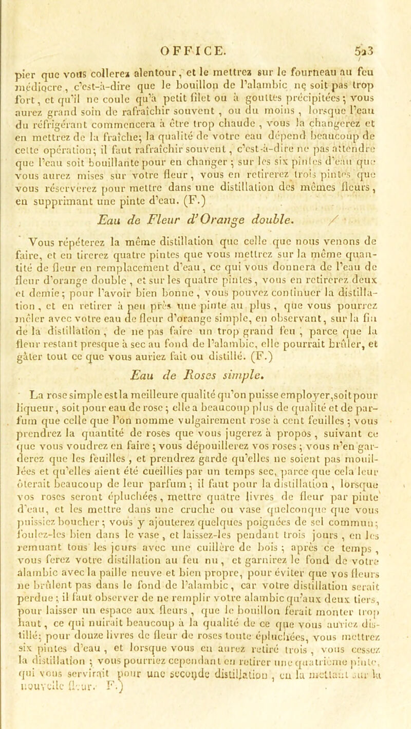 picr que vous collerez alentour, et le mettrez sur le fourneau au feu médiocre, c’est-à-dire que le bouillon de l’alambic ne soit pas trop fort, et qu’il ne coule qu’à petit filet ou à gouttesprécipitées -, vous aurez grand soin de rafraîchir souvent , ou du moins , lorsque l’eau du réfrigérant commencera à être trop chaude , vous la changerez et en mettrez de la fraîche; la qualité de votre eau dépend beaucoup de celte opération; il faut rafraîchir souvent, c’est-à-dire ne pas attendre que l’eau soit bouillante pour en changer ; sur les six pintes d’eau que vous aurez mises sur votre fleur, vous en retirerez trois pintes que vous réserverez pour mettre dans une distillation des mêmes fleurs, en supprimant une pinte d’eau. (F.) Eau de Fleur d’Orange double. Vous répéterez la même distillation que celle que nous venons de faire, et en tirerez quatre pintes que vous mettrez sur la même quan- tité de fleur en remplacement d’eau, ce qui vous donnera de l’eau de fleur d’orange double , et sur les quatre pintes, vous en retirerez deux et demie; pour l’avoir bien bonne, vous pouvez continuer la distilla- tion , et en retirer à peu près une pinte au plus , que vous pourrez mêler avec votre eau de fleur d’orange simple, en observant, sur la fin de la distillation, de ne pas faire un trop grand feu , parce que la fleur restant presque à sec au fond de l’alambic, elle pourrait brûler, et gâter tout ce que vous auriez fait ou distillé. (F.) Eau de Roses simple. La rose simple est la meilleure qualité qu’on puisse employer,soitpour liqueur, soit pour eau de rose ; elle a beaucoup plus de qualité et de par- fum que celle que l’on nomme vulgairement rose à cent feuilles ; vous prendrez la quantité de roses que vous jugerez à propos , suivant ce <fuc vous voudrez en faire ; vous dépouillerez vos roses ; vous n’en gar- derez que les feuilles , et prendrez garde qu’elles ne soient pas mouil- lées et qu’elles aient été cueillies par un temps sec, parce que cela leur ôterait beaucoup de leur parfum; il faut pour la distillation , lorsque vos roses seront épluchées, mettre quatre livres de fleur par pinte d’eau, et les mettre dans une cruche ou vase quelconque que vous puissiez boucher ; vous y ajouterez quelques poignées de sel commun; Jbulez-lcs bien dans le vase, et laissez-les pendant trois jours , en les remuant tous les jours avec une cuillère de bois ; après ce temps , Arous ferez votre distillation au feu nu, et garnirez le fond de votre alambic avec la paille neuve et bien propre, pour éviter que vos fleurs ne brûlent pas dans le fond de l’alambic, car votre distillation serait perdue ; il faut observer de ne remplir votre alambic qu’aux deux tiers, pour laisser un espace aux fleurs , que le bouillon ferait monter trop haut, ce qui nuirait beaucoup à la qualité de ce qpc vous auriez dis- tillé; pour douze livres de fleur de roses toute épluchées, vous mettrez six pintes d’eau , et lorsque vous eu aurez retiré trois , vous cessez la distillation ; vous pourriez cependant en retirer une quatrième pinte, qui vous servirait pour une accoude distillation , en 1a mcUaûi air la nouvelle fleur. F.)