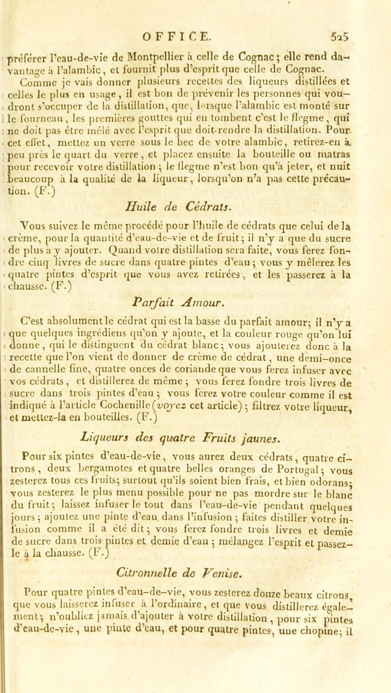 préférer l’eau-de-vie de Montpellier à celle de Cognac ; elle rend da- vantage à l’alambic, et fournit plus d’esprit que celle de Cognac. Comme je vais donner plusieurs recettes des liqueurs distillées et celles le plus en usage , il est bon de prévenir les personnes qui vou- dront s’occuper de la distillation, que, busqué l’alambic est monté sur 1 le fourneau, les premières gouttes qui en tombent c’est le flegme, qui : ne doit pas être mêlé avec l’esprit que doit-rendre la distillation. Pour ■ cet effet, mettez un verre sous le bec de votre alambic, retirez-en à peu près le quart du verre, et placez ensuite la bouteille ou matras pour recevoir votre distillation ; le flegme n’est bon qu’à jeter, et nuit beaucoup à la qualité de la liqueur, lorsqu’on n’a pas cette précau- tion. (F.) Huile de Cédrats. Vous suivez le même procédé pour l’huile de cédrats que celui de la crème, pour la quantité d’eau-de-vie et de fruit; il n’y a que du sucre de plus à y ajouter. Quand votre distillation sera faite, vous ferez fon- dre cinq livres de sucre dans quatre pintes d’eau; vous y mêlerez les i quatre pintes d’esprit que vous avez retirées, et les passerez à la chausse. (F.) Parfait Amour. C’est absolument le cédrat qui est la basse du parfait amour; il n’y a i que quelques ingrédiens qu’on y ajoute, et la couleur rouge qu’on lui . donne, qui le distinguent du cédrat blanc; vous ajouterez donc à la recette que l’on vient de donner de crème de cédrat, une demi-once de cannelle fine, quatre onces de coriandeque vous ferez infuser avec vos cédrats, et distillerez de même ; vous ferez fondre trois livres de sucre dans trois pintes d’eau ; vous ferez votre couleur comme il est indiqué à l’article Cochenille (yojez cet article) ; filtrez votre liqueur, et mcttcz-la en bouteilles. (F.) Liqueurs des quatre Fruits jaunes. Pour six pintes d’eau-de-vie, vous aurez deux cédrats, quatre ci- trons , deux bergamotes et quatre belles oranges de Portugal ; vous zesterez tous ces fruits; surtout qu’ils soient bien frais, et bien odorans* vous zesterez le plus menu possible pour ne pas mordre sur le blanc du fruit; laissez infuser le tout dans l’eau-de-vie pendant quelques jours; ajoutez une pinte d’eau dans l’infusion ; faites distiller votre in- fusion comme il a été dit ; vous ferez fondre trois livres et demie de sucre dans trois pintes et demie d’eau ; mélangez l’esprit et passez- le à la chausse. (F.J Citronnelle de Venise. Pour quatre pintes d’eau-de-vie, vous zesterez douze beaux citrons que vous laisserez infuser à l’ordinaire, et que vous distillerez égale- ment; n’oubliez jamais d’ajouter à votre distillation , pour six pintes d’eau-de-vie, une pinte d’eau, et pour quatre pintes, une chopme; il