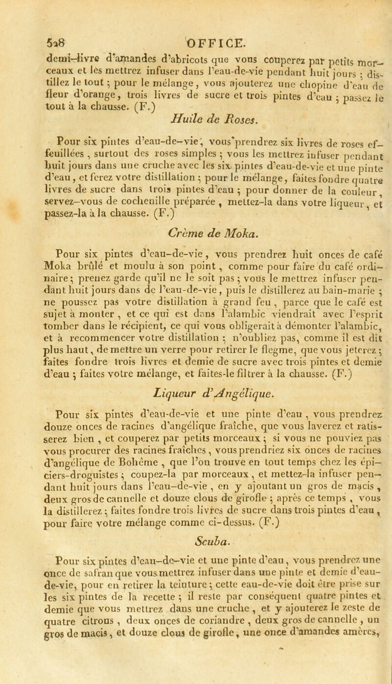 demi-livre d'amandes d’abricots que vous couperez par petits mor- ceaux et les mettrez infuser dans l’eau-de-vie pendant huit jours : dis- tillez le tout ; pour le mélange, vous ajouterez une chopine J'eau de fleur d’orange, trois livres de sucre et trois pintes d’eau ; passez le tout à la chausse. (F.) Huile de Roses. Pour six pintes d’eau-de-vie; vous’prendrez six livres de roses ef- feuillées , surtout des roses simples ; vous les mettrez infuser pendant huit jours dans une cruche avec les six pintes d’eau-de-vie et une pinte d’eau, etferez votre distillation; pour le mélange, faites fondre quatre livres de sucre dans trois pintes d’eau ; pour donner de la couleur servez-vous de cochenille préparée , meltez-la dans votre liqueur et passez-laàla chausse. (F.) Crème de Moka. Pour six pintes d’eau-de-vie , vous prendrez huit onces de café Moha brûlé et moulu à son point , comme pour faire du café ordi- naire; prenez garde qu’il ne le soit pas ; vous le mettrez infuser pen- dant huit jours dans de l’eau-de-vie, puis le distillerez au bain-marie ; ne poussez pas votre distillation à grand feu , parce que le café est sujet à monter , et ce qui est dans l’alambic viendrait avec l’esprit tomber dans le récipient, ce qui vous obligerait à démonter l’alambic, et à recommencer votre distillation ; n’oubliez pas, comme il est dit plus haut, de mettre un verre pour retirer le flegme, que vous jeterez ; faites fondre trois livres et demie de sucre avec trois pintes et demie d’eau ; faites votre mélange, et faites-le filtrer à la chausse. (F.) Liqueur d’Angélique. Pour six pintes d’eau-de-vie et une pinte d’eau , vous prendrez douze onces de racines d’angélique fraîche, que vous laverez et ratis- serez bien , et couperez par petits morceaux ; si vous ne pouviez pas vous procurer des racines fraîches , vous prendriez six onces de racines d’angélique de Bohème , que l’on trouve en tout temps chez les épi- ciers-droguistes ; coupez-la par morceaux, et mettcz-la infuser pen- dant huit jours dans l’eau-de-vie , en y ajoutant un gros de macis, deux gros de cannelle et douze clous de girofle ; après ce temps , vous la distillerez ; faites fondre trois livres de sucre dans trois pintes d’eau , pour faire votre mélange comme ci-dessus. (F.) Seul) a. Pour six pintes d’eau-de-vie et une pinte d’eau, vous prendrez une once de safran que vousmettrez infuser dans une pinte et demie d’eau- de-vie, pour en retirer la teinture; cette eau-de-vie doit être prise sur les six pintes de la recette ; il reste par conséquent quatre pintes et demie que vous mettrez dans une cruche , et y ajouterez le zeste de quatre citrons , deux onces de coriandre , deux gros de cannelle , un gros de macis, et douze clous de girofle, une once d’amandes amères,