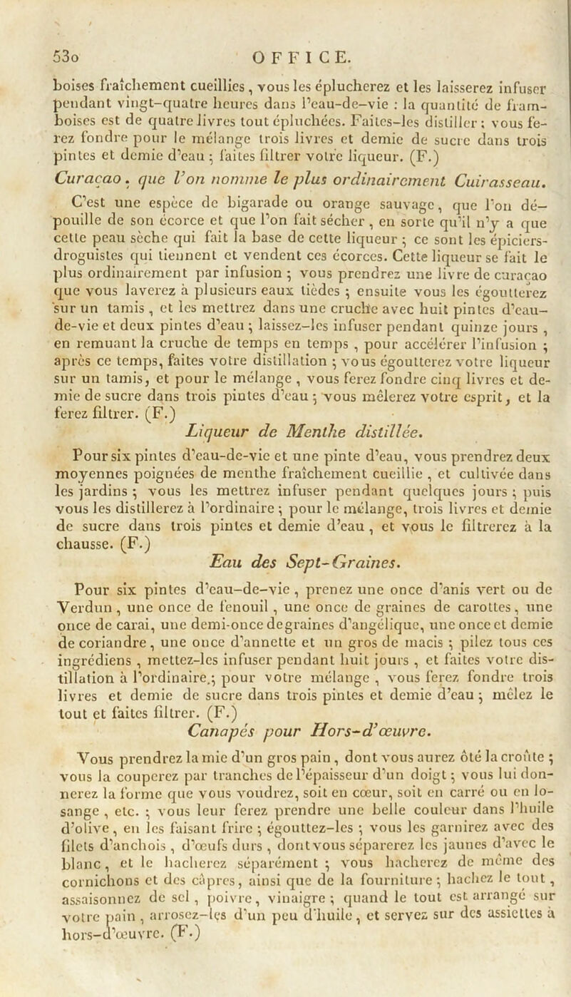 boises fraîchement cueillies , vous les éplucherez et les laisserez infuser pendant vingt-quatre heures dans l’eau-de-vie : la quantité de fram- boises est de quatre livres tout épluchées. Failes-les distiller; vous fe- rez fondre pour le mélange trois livres et demie de sucre dans trois pintes et demie d’eau ; faites filtrer votre liqueur. (F.) Curaçao. que l’on nomme le plus ordinairement Cuirasseau. C’est une espèce de bigarade ou orange sauvage, que l’on dé- pouille de son écorce et que l’on fait sécher, en sorte qu’il 11’y a que cette peau sèche qui fait la base de cette liqueur ; ce sont les épiciers- droguistes qui tiennent et vendent ces écorces. Cette liqueur se fait le plus ordinairement par infusion ; vous prendrez une livre de curacao que vous laverez à plusieurs eaux lièdes ; ensuite vous les égoutterez sur un tamis, et les mettrez dans une cruche avec huit pintes d’eau- de-vie et deux pintes d’eau ; laissez-les infuser pendant quinze jours , en remuant la cruche de temps en temps , pour accélérer l’infusion ; après ce temps, faites votre distillation ; vous égoutterez votre liqueur sur un tamis, et pour le mélange , vous ferez fondre cinq livres et de- mie de sucre dans trois piutes d’eau ; vous mêlerez votre esprit, et la ferez filtrer. (F.) Liqueur de Menthe distillée. Pour six pintes d’eau-dc-vic et une pinte d’eau, vous prendrez deux moyennes poignées de menthe fraîchement cueillie , et cultivée dans les jardins ; vous les mettrez infuser pendant quelques jours ; puis vous les distillerez à l’ordinaire ; pour le mélange, trois livres et demie de sucre dans trois pintes et demie d’eau , et vous le filtrerez à la chausse. (F.) Eau des Sept-Graines. Pour six pintes d’eau-de-vie , prenez une once d’anis vert ou de Verdun, une once de fenouil , une once de graines de cai-ottes, une once de carai, une demi-once degraines d’angélique, une once et demie de coriandre, une once d’annette et un gros de macis *, pilez tous ces ingrédiens , mettez-lcs infuser pendant huit jours , et faites votre dis- tillation à l’ordinaire.; pour votre mélange , vous ferez fondre trois livres et demie de sucre dans trois pintes et demie d’eau; mêlez le tout et faites filtrer. (F.) Canapés pour H or s-d’œuvre. Vous prendrez lamie d'un gros pain , dont vous aurez ôté la croûte ; vous la couperez par tranches de l’épaisseur d’un doigt ; vous lui don- nerez la forme que vous voudrez, soit en cœur, soit en carré ou en lo- sange , etc. ; vous leur ferez prendre une belle couleur dans l’huile d’olive, eu les faisant frire ; égouttez-les •, vous les garnirez avec des filets d’anchois, d’œufs durs , dontvous séparerez les jaunes d’avec le blanc, et le hacherez séparément ; vous hacherez de même des cornichons et des câpres, ainsi que de la fourniture*, hachez le tout, assaisonnez de sel , poivre, vinaigre; quand le tout est arrangé sur votre pain , arrosez-les d'un peu d’huile, et servez sur des assiettes à hors-a’œuvre. (F.)